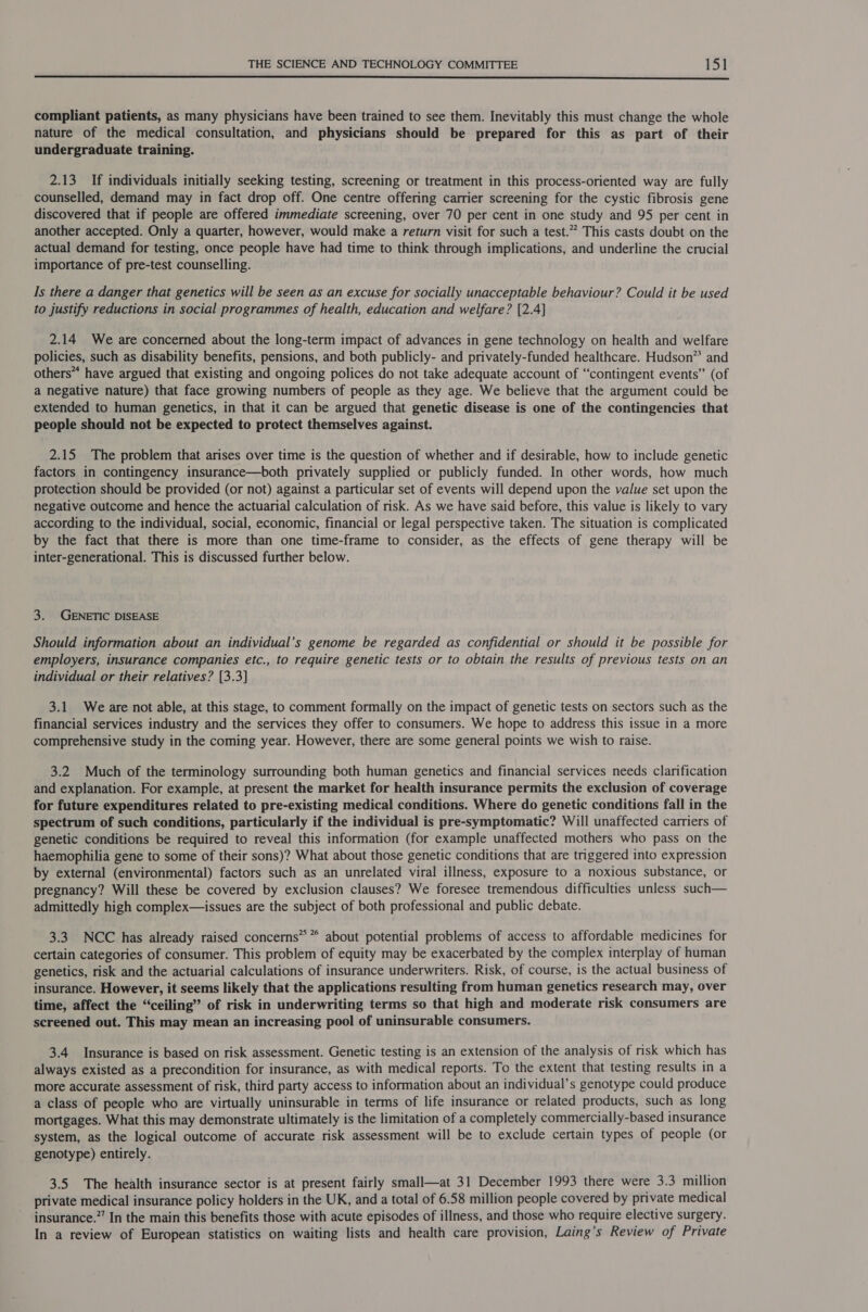  compliant patients, as many physicians have been trained to see them. Inevitably this must change the whole nature of the medical consultation, and physicians should be prepared for this as part of their undergraduate training. 2.13 If individuals initially seeking testing, screening or treatment in this process-oriented way are fully counselled, demand may in fact drop off. One centre offering carrier screening for the cystic fibrosis gene discovered that if people are offered immediate screening, over 70 per cent in one study and 95 per cent in another accepted. Only a quarter, however, would make a return visit for such a test.” This casts doubt on the actual demand for testing, once people have had time to think through implications, and underline the crucial importance of pre-test counselling. Is there a danger that genetics will be seen as an excuse for socially unacceptable behaviour? Could it be used to justify reductions in social programmes of health, education and welfare? [2.4] 2.14 We are concerned about the long-term impact of advances in gene technology on health and welfare policies, such as disability benefits, pensions, and both publicly- and privately-funded healthcare. Hudson” and others“ have argued that existing and ongoing polices do not take adequate account of “contingent events” (of a negative nature) that face growing numbers of people as they age. We believe that the argument could be extended to human genetics, in that it can be argued that genetic disease is one of the contingencies that people should not be expected to protect themselves against. 2.15 The problem that arises over time is the question of whether and if desirable, how to include genetic factors in contingency insurance—both privately supplied or publicly funded. In other words, how much protection should be provided (or not) against a particular set of events will depend upon the value set upon the negative outcome and hence the actuarial calculation of risk. As we have said before, this value is likely to vary according to the individual, social, economic, financial or legal perspective taken. The situation is complicated by the fact that there is more than one time-frame to consider, as the effects of gene therapy will be inter-generational. This is discussed further below. 3. GENETIC DISEASE Should information about an individual’s genome be regarded as confidential or should it be possible for employers, insurance companies etc., to require genetic tests or to obtain the results of previous tests on an individual or their relatives? [3.3] 3.1 We are not able, at this stage, to comment formally on the impact of genetic tests on sectors such as the financial services industry and the services they offer to consumers. We hope to address this issue in a more comprehensive study in the coming year. However, there are some general points we wish to raise. 3.2 Much of the terminology surrounding both human genetics and financial services needs clarification and explanation. For example, at present the market for health insurance permits the exclusion of coverage for future expenditures related to pre-existing medical conditions. Where do genetic conditions fall in the spectrum of such conditions, particularly if the individual is pre-symptomatic? Will unaffected carriers of genetic conditions be required to reveal this information (for example unaffected mothers who pass on the haemophilia gene to some of their sons)? What about those genetic conditions that are triggered into expression by external (environmental) factors such as an unrelated viral illness, exposure to a noxious substance, or pregnancy? Will these be covered by exclusion clauses? We foresee tremendous difficulties unless such— admittedly high complex—issues are the subject of both professional and public debate. 3.3 NCC has already raised concerns” * about potential problems of access to affordable medicines for certain categories of consumer. This problem of equity may be exacerbated by the complex interplay of human genetics, risk and the actuarial calculations of insurance underwriters. Risk, of course, is the actual business of insurance. However, it seems likely that the applications resulting from human genetics research may, over time, affect the “ceiling” of risk in underwriting terms so that high and moderate risk consumers are screened out. This may mean an increasing pool of uninsurable consumers. 3.4 Insurance is based on risk assessment. Genetic testing is an extension of the analysis of risk which has always existed as a precondition for insurance, as with medical reports. To the extent that testing results in a more accurate assessment of risk, third party access to information about an individual’s genotype could produce a class of people who are virtually uninsurable in terms of life insurance or related products, such as long mortgages. What this may demonstrate ultimately is the limitation of a completely commercially-based insurance system, as the logical outcome of accurate risk assessment will be to exclude certain types of people (or genotype) entirely. 3.5 The health insurance sector is at present fairly small—at 31 December 1993 there were 3.3 million private medical insurance policy holders in the UK, and a total of 6.58 million people covered by private medical insurance.”’ In the main this benefits those with acute episodes of illness, and those who require elective surgery. In a review of European statistics on waiting lists and health care provision, Laing’s Review of Private