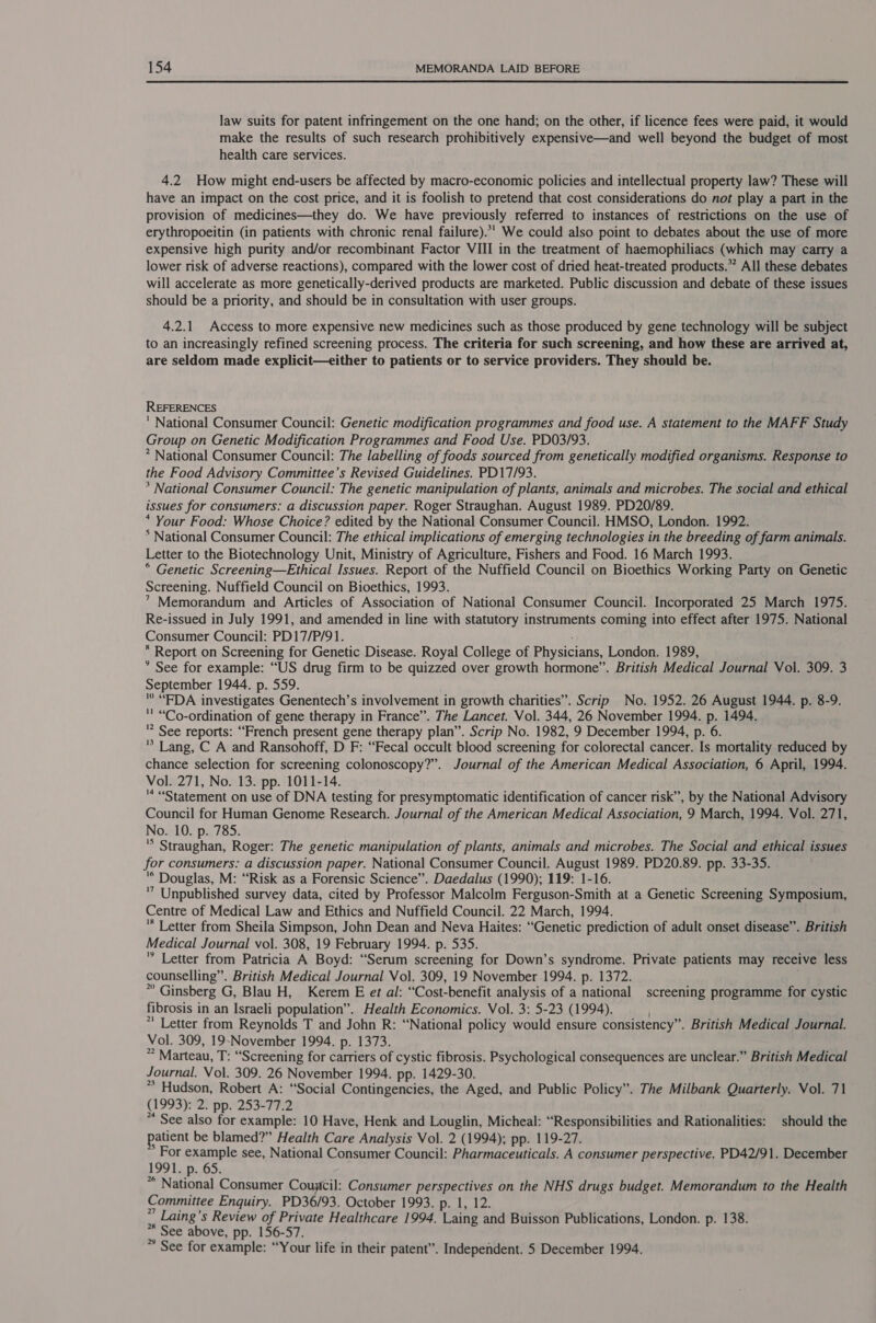 law suits for patent infringement on the one hand; on the other, if licence fees were paid, it would make the results of such research prohibitively expensive—and well beyond the budget of most health care services. 4.2 How might end-users be affected by macro-economic policies and intellectual property law? These will have an impact on the cost price, and it is foolish to pretend that cost considerations do not play a part in the provision of medicines—they do. We have previously referred to instances of restrictions on the use of erythropoeitin (in patients with chronic renal failure).*' We could also point to debates about the use of more expensive high purity and/or recombinant Factor VIII in the treatment of haemophiliacs (which may carry a lower risk of adverse reactions), compared with the lower cost of dried heat-treated products.” All these debates will accelerate as more genetically-derived products are marketed. Public discussion and debate of these issues should be a priority, and should be in consultation with user groups. 4.2.1 Access to more expensive new medicines such as those produced by gene technology will be subject to an increasingly refined screening process. The criteria for such screening, and how these are arrived at, are seldom made explicit—either to patients or to service providers. They should be. REFERENCES ' National Consumer Council: Genetic modification programmes and food use. A statement to the MAFF Study Group on Genetic Modification Programmes and Food Use. PD03/93. * National Consumer Council: The labelling of foods sourced from genetically modified organisms. Response to the Food Advisory Committee's Revised Guidelines. PD17/93. * National Consumer Council: The genetic manipulation of plants, animals and microbes. The social and ethical issues for consumers: a discussion paper. Roger Straughan. August 1989. PD20/89. * Your Food: Whose Choice? edited by the National Consumer Council. HMSO, London. 1992. * National Consumer Council: The ethical implications of emerging technologies in the breeding of farm animals. Letter to the Biotechnology Unit, Ministry of Agriculture, Fishers and Food. 16 March 1993. * Genetic Screening—Ethical Issues. Report of the Nuffield Council on Bioethics Working Party on Genetic Screening. Nuffield Council on Bioethics, 1993. ” Memorandum and Articles of Association of National Consumer Council. Incorporated 25 March 1975. Re-issued in July 1991, and amended in line with statutory instruments coming into effect after 1975. National Consumer Council: PD17/P/91. * Report on Screening for Genetic Disease. Royal College of Physicians, London. 1989, * See for example: “US drug firm to be quizzed over growth hormone”. British Medical Journal Vol. 309. 3 September 1944. p. 559. ' “EDA investigates Genentech’s involvement in growth charities”. Scrip No. 1952. 26 August 1944. p. 8-9. '' “Co-ordination of gene therapy in France”. The Lancet. Vol. 344, 26 November 1994. p. 1494. '? See reports: “French present gene therapy plan”. Scrip No. 1982, 9 December 1994, p. 6. '* Lang, C A and Ransohoff, D F: “Fecal occult blood screening for colorectal cancer. Is mortality reduced by chance selection for screening colonoscopy?”. Journal of the American Medical Association, 6 April, 1994. Vol. 271, No. 13. pp. 1011-14. . '* “Statement on use of DNA testing for presymptomatic identification of cancer risk”, by the National Advisory Council for Human Genome Research. Journal of the American Medical Association, 9 March, 1994. Vol. 271, No. 10. p. 785. si Saaietian Roger: The genetic manipulation of plants, animals and microbes. The Social and ethical issues for consumers: a discussion paper. National Consumer Council. August 1989. PD20.89. pp. 33-35. '* Douglas, M: “Risk as a Forensic Science”. Daedalus (1990); 119: 1-16. ’ Unpublished survey data, cited by Professor Malcolm Ferguson-Smith at a Genetic Screening Symposium, Centre of Medical Law and Ethics and Nuffield Council. 22 March, 1994. “ Letter from Sheila Simpson, John Dean and Neva Haites: “Genetic prediction of adult onset disease”. British Medical Journal vol. 308, 19 February 1994. p. 535. Letter from Patricia A Boyd: “Serum screening for Down’s syndrome. Private patients may receive less counselling”. British Medical Journal Vol. 309, 19 November 1994. p. 1372. ; * Ginsberg G, Blau H, Kerem E et al: “Cost-benefit analysis of a national screening programme for cystic fibrosis in an Israeli population”. Health Economics. Vol. 3: 5-23 (1994). *' Letter from Reynolds T and John R: “National policy would ensure consistency”. British Medical Journal. Vol. 309, 19-November 1994. p. 1373. * Marteau, T: “Screening for carriers of cystic fibrosis. Psychological consequences are unclear.” British Medical Journal. Vol. 309. 26 November 1994. pp. 1429-30. * Hudson, Robert A: “Social Contingencies, the Aged, and Public Policy”. The Milbank Quarterly. Vol. 71 (1993): 2: pp. 253-77.2 * See also for example: 10 Have, Henk and Louglin, Micheal: “Responsibilities and Rationalities: should the patient be blamed?” Health Care Analysis Vol. 2 (1994); pp. 119-27. oe axeraPle see, National Consumer Council: Pharmaceuticals. A consumer perspective. PD42/91. December 1995.65: * National Consumer Couytcil: Consumer perspectives on the NHS drugs budget. Memorandum to the Health Committee Enquiry. PD36/93. October 1993. p. 1, 12. *” Laing’s Review of Private Healthcare 1994. Laing and Buisson Publications, London. p. 138. ** See above, pp. 156-57. * See for example: “Your life in their patent”. Independent. 5 December 1994.