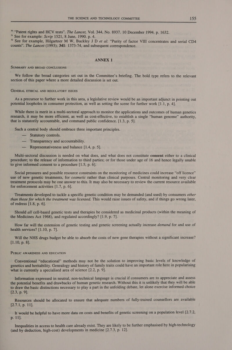 * “Patent rights and HCV tests”. The Lancet, Vol. 344, No. 8937. 10 December 1994. p. 1632. *' See for example: Scrip 1521, 8 June, 1990. p. 4. * See for example, Hilgartner M W, Buckley J D et al: “Purity of factor VIII concentrates and serial CD4 counts”. The Lancet (1993); 341: 1373-74, and subsequent correspondence. ANNEX 1 SUMMARY AND BROAD CONCLUSIONS We follow the broad categories set out in the Committee’s briefing. The bold type refers to the relevant section of this paper where a more detailed discussion is set out. GENERAL ETHICAL AND REGULATORY ISSUES As a precursor to further work in this area, a legislative review would be an important adjunct in pointing out potential loopholes in consumer protection, as well as setting the scene for further work [1.1, p. 4]. While there is merit in a multi-sectoral approach to monitor the applications and outcomes of human genetics research, it may be more efficient, as well as cost-effective, to establish a single “human genome” authority, that is statutorily accountable, and command public confidence. [1.3, p. 5]. Such a central body should embrace three important principles. — Statutory controls. — Transparency and accountability. — Representativeness and balance [1.4, p. 5]. Multi-sectoral discussion is needed on what does, and what does not constitute consent either to a clinical procedure; to the release of information to third parties; or for those under age of 16 and hence legally unable to give informed consent to a procedure [1.5, p. 6]. Social pressures and possible resource constraints on the monitoring of medicines could increase “off licence” use of new genetic treatments, for cosmetic rather than clinical purposes. Central monitoring and very clear treatment protocols may be one answer to this. It may also be necessary to review the current resource available for enforcement activities [1.7, p. 6]. Treatments developed to tackle a specific genetic condition may be demanded (and used) by consumers other than those for which the treatment was licensed. This would raise issues of safety, and if things go wrong later, of redress [1.8, p. 6]. Should all cell-based genetic tests and therapies be considered as medicinal products (within the meaning of the Medicines Act 1968), and regulated accordingly? [1.9, p. 7]. How far will the extension of genetic testing and genetic screening actually increase demand for and use of health services? [1.10, p. 7]. Will the NHS drugs budget be able to absorb the costs of new gene therapies without a significant increase? [1.10, p. 8]. PUBLIC AWARENESS AND EDUCATION Conventional “educational” methods may not be the solution to improving basic levels of knowledge of genetics and heritability. Genealogy and history of family traits could have an important role here in popularising what is currently a specialised area of science [2.2, p. 9]. Information expressed in neutral, non-technical language is crucial if consumers are to appreciate and assess the potential benefits and drawbacks of human genetic research. Without this it is unlikely that they will be able to draw the basic distinctions necessary to play a part in the unfolding debate, let alone exercise informed choice [2.3, p. 9]. Resources should be allocated to ensure that adequate numbers of fully-trained counsellors are available lanis D. til It would be helpful to have more data on costs and benefits of genetic screening on a population level [2.7.2, p. 11). Inequalities in access to health care already exist. They are likely to be further emphasised by high-technology (and by deduction, high-cost) developments in medicine [2.7.3, p. 12].