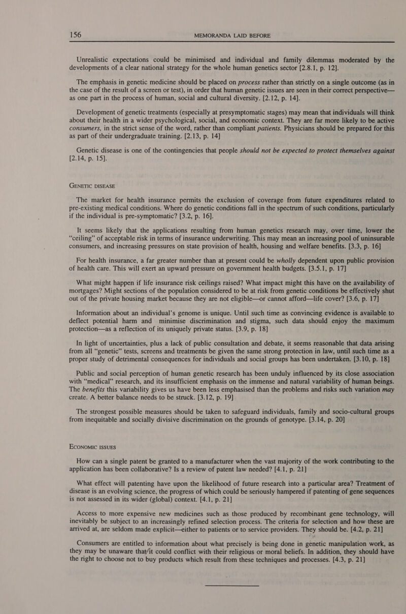  Unrealistic expectations could be minimised and individual and family dilemmas moderated by the developments of a clear national strategy for the whole human genetics sector [2.8.1, p. 12]. The emphasis in genetic medicine should be placed on process rather than strictly on a single outcome (as in the case of the result of a screen or test), in order that human genetic issues are seen in their correct perspective— as one part in the process of human, social and cultural diversity. [2.12, p. 14]. Development of genetic treatments (especially at presymptomatic stages) may mean that individuals will think about their health in a wider psychological, social, and economic context. They are far more likely to be active consumers, in the strict sense of the word, rather than compliant patients. Physicians should be prepared for this as part of their undergraduate training. (2.13, p. 14] Genetic disease is one of the contingencies that people should not be expected to protect themselves against [2.14, p. 15]. | GENETIC DISEASE The market for health insurance permits the exclusion of coverage from future expenditures related to pre-existing medical conditions. Where do genetic conditions fall in the spectrum of such conditions, particularly if the individual is pre-symptomatic? [3.2, p. 16]. It seems likely that the applications resulting from human genetics research may, over time, lower the “ceiling” of acceptable risk in terms of insurance underwriting. This may mean an increasing pool of uninsurable consumers, and increasing pressures on state provision of health, housing and welfare benefits. (3.3, p. 16] For health insurance, a far greater number than at present could be wholly dependent upon public provision of health care. This will exert an upward pressure on government health budgets. [3.5.1, p. 17] What might happen if life insurance risk ceilings raised? What impact might this have on the availability of mortgages? Might sections of the population considered to be at risk from genetic conditions be effectively shut out of the private housing market because they are not eligible—or cannot afford—life cover? [3.6, p. 17] Information about an individual’s genome is unique. Until such time as convincing evidence is available to deflect potential harm and minimise discrimination and stigma, such data should enjoy the maximum protection—as a reflection of its uniquely private status. [3.9, p. 18] In light of uncertainties, plus a lack of public consultation and debate, it seems reasonable that data arising from all “genetic” tests, screens and treatments be given the same strong protection in law, until such time as a proper study of detrimental consequences for individuals and social groups has been undertaken. [3.10, p. 18] Public and social perception of human genetic research has been unduly influenced by its close association with “medical” research, and its insufficient emphasis on the immense and natural variability of human beings. The benefits this variability gives us have been less emphasised than the problems and risks such variation may create. A better balance needs to be struck. [3.12, p. 19] The strongest possible measures should be taken to safeguard individuals, family and socio-cultural groups from inequitable and socially divisive discrimination on the grounds of genotype. [3.14, p. 20] ECONOMIC ISSUES How can a single patent be granted to a manufacturer when the vast majority of the work contributing to the application has been collaborative? Is a review of patent law needed? [4.1, p. 21] What effect will patenting have upon the likelihood of future research into a particular area? Treatment of disease is an evolving science, the progress of which could be seriously hampered if patenting of gene sequences is not assessed in its wider (global) context. [4.1, p. 21] Access to more expensive new medicines such as those produced by recombinant gene technology, will inevitably be subject to an increasingly refined selection process. The criteria for selection and how these are arrived at, are seldom made explicit—either to patients or to service providers. They should be. [4.2, p. 21] Consumers are entitled to information about what precisely is being done in genetic manipulation work, as they may be unaware that/it could conflict with their religious or moral beliefs. In addition, they should have the right to choose not to buy products which result from these techniques and processes. [4.3, p. 21]