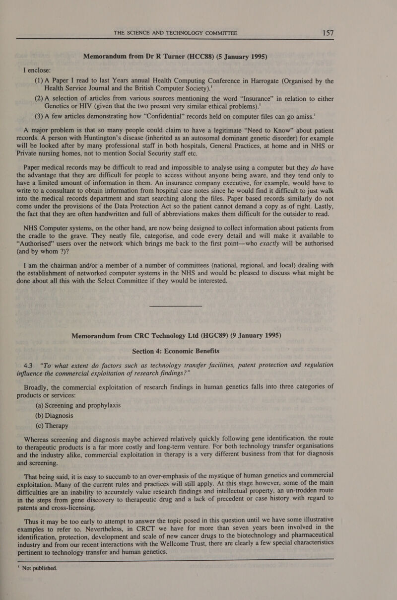  Memorandum from Dr R Turner (HCC88) (5 January 1995) I enclose: (1) A Paper I read to last Years annual Health Computing Conference in Harrogate (Organised by the Health Service Journal and the British Computer Society).' (2) A selection of articles from various sources mentioning the word “Insurance” in relation to either Genetics or HIV (given that the two present very similar ethical problems).' (3) A few articles demonstrating how “Confidential” records held on computer files can go amiss. A major problem is that so many people could claim to have a legitimate “Need to Know’ about patient records. A person with Huntington’s disease (inherited as an autosomal dominant genetic disorder) for example will be looked after by many professional staff in both hospitals, General Practices, at home and in NHS or Private nursing homes, not to mention Social Security staff etc. Paper medical records may be difficult to read and impossible to analyse using a computer but they do have the advantage that they are difficult for people to access without anyone being aware, and they tend only to have a limited amount of information in them. An insurance company executive, for example, would have to write to a consultant to obtain information from hospital case notes since he would find it difficult to just walk into the medical records department and start searching along the files. Paper based records similarly do not come under the provisions of the Data Protection Act so the patient cannot demand a copy as of right. Lastly, the fact that they are often handwritten and full of abbreviations makes them difficult for the outsider to read. NHS Computer systems, on the other hand, are now being designed to collect information about patients from the cradle to the grave. They neatly file, categorise, and code every detail and will make it available to “Authorised” users over the network which brings me back to the first point—who exactly will be authorised (and by whom ?)? I am the chairman and/or a member of a number of committees (national, regional, and local) dealing with the establishment of networked computer systems in the NHS and would be pleased to discuss what might be done about all this with the Select Committee if they would be interested. Memorandum from CRC Technology Ltd (HGC89) (9 January 1995) Section 4: Economic Benefits 4.3 “To what extent do factors such as technology transfer facilities, patent protection and regulation influence the commercial exploitation of research findings?” Broadly, the commercial exploitation of research findings in human genetics falls into three categories of products or services: (a) Screening and prophylaxis (b) Diagnosis (c) Therapy Whereas screening and diagnosis maybe achieved relatively quickly following gene identification, the route to therapeutic products is a far more costly and long-term venture. For both technology transfer organisations and the industry alike, commercial exploitation in therapy is a very different business from that for diagnosis and screening. That being said, it is easy to succumb to an over-emphasis of the mystique of human genetics and commercial exploitation. Many of the current rules and practices will still apply. At this stage however, some of the main difficulties are an inability to accurately value research findings and intellectual property, an un-trodden route in the steps from gene discovery to therapeutic drug and a lack of precedent or case history with regard to patents and cross-licensing. Thus it may be too early to attempt to answer the topic posed in this question until we have some illustrative examples to refer to. Nevertheless, in CRCT we have for more than seven years been involved in the identification, protection, development and scale of new cancer drugs to the biotechnology and pharmaceutical industry and from our recent interactions with the Wellcome Trust, there are clearly a few special characteristics pertinent to technology transfer and human genetics. en ii ry pi PET ae SE ye yt ee  Not published.