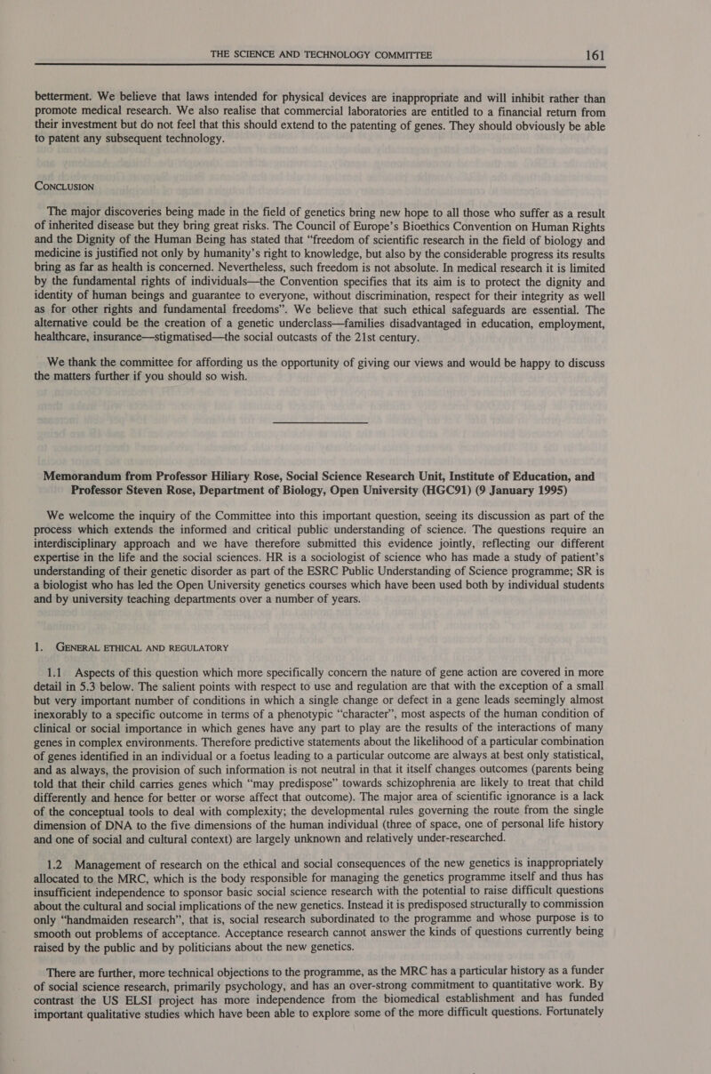 Se eee eee eee betterment. We believe that laws intended for physical devices are inappropriate and will inhibit rather than promote medical research. We also realise that commercial laboratories are entitled to a financial return from their investment but do not feel that this should extend to the patenting of genes. They should obviously be able to patent any subsequent technology. CONCLUSION The major discoveries being made in the field of genetics bring new hope to all those who suffer as a result of inherited disease but they bring great risks. The Council of Europe’s Bioethics Convention on Human Rights and the Dignity of the Human Being has stated that “freedom of scientific research in the field of biology and medicine is justified not only by humanity’s right to knowledge, but also by the considerable progress its results bring as far as health is concerned. Nevertheless, such freedom is not absolute. In medical research it is limited by the fundamental rights of individuals—the Convention specifies that its aim is to protect the dignity and identity of human beings and guarantee to everyone, without discrimination, respect for their integrity as well as for other rights and fundamental freedoms”. We believe that such ethical safeguards are essential. The alternative could be the creation of a genetic underclass—families disadvantaged in education, employment, healthcare, insurance—stigmatised—the social outcasts of the 21st century. We thank the committee for affording us the opportunity of giving our views and would be happy to discuss the matters further if you should so wish. Memorandum from Professor Hiliary Rose, Social Science Research Unit, Institute of Education, and Professor Steven Rose, Department of Biology, Open University (HGC91) (9 January 1995) We welcome the inquiry of the Committee into this important question, seeing its discussion as part of the process which extends the informed and critical public understanding of science. The questions require an interdisciplinary approach and we have therefore submitted this evidence jointly, reflecting our different expertise in the life and the social sciences. HR is a sociologist of science who has made a study of patient’s understanding of their genetic disorder as part of the ESRC Public Understanding of Science programme; SR is a biologist who has led the Open University genetics courses which have been used both by individual students and by university teaching departments over a number of years. 1. GENERAL ETHICAL AND REGULATORY 1.1. Aspects of this question which more specifically concern the nature of gene action are covered in more detail in 5.3 below. The salient points with respect to use and regulation are that with the exception of a small but very important number of conditions in which a single change or defect in a gene leads seemingly almost inexorably to a specific outcome in terms of a phenotypic “character”, most aspects of the human condition of clinical or social importance in which genes have any part to play are the results of the interactions of many genes in complex environments. Therefore predictive statements about the likelihood of a particular combination of genes identified in an individual or a foetus leading to a particular outcome are always at best only statistical, and as always, the provision of such information is not neutral in that it itself changes outcomes (parents being told that their child carries genes which “may predispose” towards schizophrenia are likely to treat that child differently and hence for better or worse affect that outcome). The major area of scientific ignorance isa lack of the conceptual tools to deal with complexity; the developmental rules governing the route from the single dimension of DNA to the five dimensions of the human individual (three of space, one of personal life history and one of social and cultural context) are largely unknown and relatively under-researched. 1.2 Management of research on the ethical and social consequences of the new genetics is inappropriately allocated to the MRC, which is the body responsible for managing the genetics programme itself and thus has insufficient independence to sponsor basic social science research with the potential to raise difficult questions about the cultural and social implications of the new genetics. Instead it is predisposed structurally to commission only “handmaiden research”, that is, social research subordinated to the programme and whose purpose is to smooth out problems of acceptance. Acceptance research cannot answer the kinds of questions currently being raised by the public and by politicians about the new genetics. There are further, more technical objections to the programme, as the MRC has a particular history as a funder of social science research, primarily psychology, and has an over-strong commitment to quantitative work. By contrast the US ELSI project has more independence from the biomedical establishment and has funded important qualitative studies which have been able to explore some of the more difficult questions. Fortunately