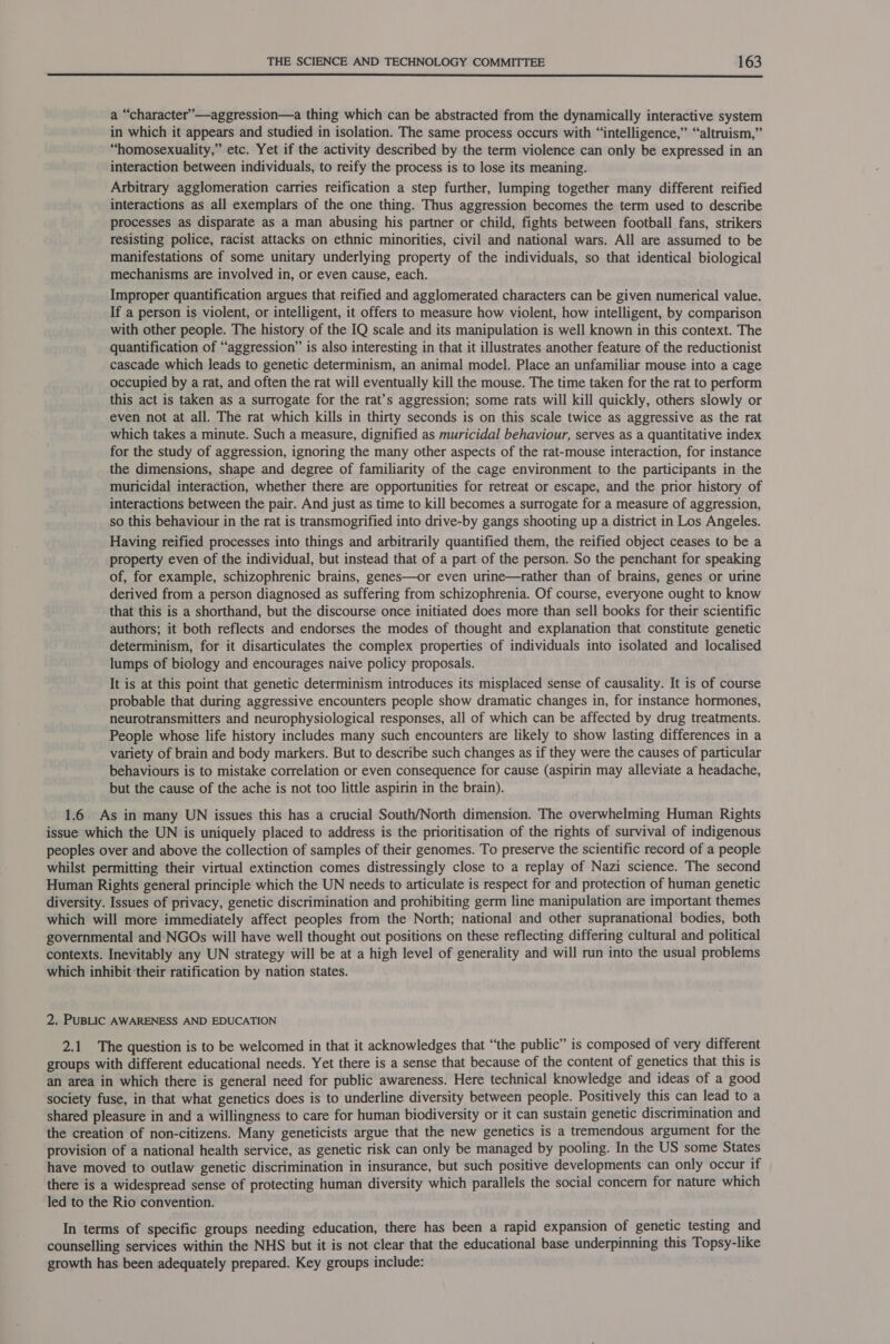 a “character”—aggression—a thing which can be abstracted from the dynamically interactive system in which it appears and studied in isolation. The same process occurs with “intelligence,” “altruism,” “homosexuality,” etc. Yet if the activity described by the term violence can only be expressed in an interaction between individuals, to reify the process is to lose its meaning. Arbitrary agglomeration carries reification a step further, lumping together many different reified interactions as all exemplars of the one thing. Thus aggression becomes the term used to describe processes as disparate as a man abusing his partner or child, fights between football fans, strikers resisting police, racist attacks on ethnic minorities, civil and national wars. All are assumed to be manifestations of some unitary underlying property of the individuals, so that identical biological mechanisms are involved in, or even cause, each. Improper quantification argues that reified and agglomerated characters can be given numerical value. If a person is violent, or intelligent, it offers to measure how violent, how intelligent, by comparison with other people. The history of the IQ scale and its manipulation is well known in this context. The quantification of “aggression” is also interesting in that it illustrates another feature of the reductionist cascade which leads to genetic determinism, an animal model. Place an unfamiliar mouse into a cage occupied by a rat, and often the rat will eventually kill the mouse. The time taken for the rat to perform this act is taken as a surrogate for the rat’s aggression; some rats will kill quickly, others slowly or even not at all. The rat which kills in thirty seconds is on this scale twice as aggressive as the rat which takes a minute. Such a measure, dignified as muricidal behaviour, serves as a quantitative index for the study of aggression, ignoring the many other aspects of the rat-mouse interaction, for instance the dimensions, shape and degree of familiarity of the cage environment to the participants in the muricidal interaction, whether there are opportunities for retreat or escape, and the prior history of interactions between the pair. And just as time to kill becomes a surrogate for a measure of aggression, so this behaviour in the rat is transmogrified into drive-by gangs shooting up a district in Los Angeles. Having reified processes into things and arbitrarily quantified them, the reified object ceases to be a property even of the individual, but instead that of a part of the person. So the penchant for speaking of, for example, schizophrenic brains, genes—or even urine—rather than of brains, genes or urine derived from a person diagnosed as suffering from schizophrenia. Of course, everyone ought to know that this is a shorthand, but the discourse once initiated does more than sell books for their scientific authors; it both reflects and endorses the modes of thought and explanation that constitute genetic determinism, for it disarticulates the complex properties of individuals into isolated and localised lumps of biology and encourages naive policy proposals. It is at this point that genetic determinism introduces its misplaced sense of causality. It is of course probable that during aggressive encounters people show dramatic changes in, for instance hormones, neurotransmitters and neurophysiological responses, all of which can be affected by drug treatments. People whose life history includes many such encounters are likely to show lasting differences in a variety of brain and body markers. But to describe such changes as if they were the causes of particular behaviours is to mistake correlation or even consequence for cause (aspirin may alleviate a headache, but the cause of the ache is not too little aspirin in the brain). 1.6 As in many UN issues this has a crucial South/North dimension. The overwhelming Human Rights issue which the UN is uniquely placed to address is the prioritisation of the rights of survival of indigenous peoples over and above the collection of samples of their genomes. To preserve the scientific record of a people whilst permitting their virtual extinction comes distressingly close to a replay of Nazi science. The second Human Rights general principle which the UN needs to articulate is respect for and protection of human genetic diversity. Issues of privacy, genetic discrimination and prohibiting germ line manipulation are important themes which will more immediately affect peoples from the North; national and other supranational bodies, both governmental and NGOs will have well thought out positions on these reflecting differing cultural and political contexts. Inevitably any UN strategy will be at a high level of generality and will run into the usual problems which inhibit their ratification by nation states. 2. PUBLIC AWARENESS AND EDUCATION 2.1 The question is to be welcomed in that it acknowledges that “the public” is composed of very different groups with different educational needs. Yet there is a sense that because of the content of genetics that this is an area in which there is general need for public awareness. Here technical knowledge and ideas of a good society fuse, in that what genetics does is to underline diversity between people. Positively this can lead to a shared pleasure in and a willingness to care for human biodiversity or it can sustain genetic discrimination and the creation of non-citizens. Many geneticists argue that the new genetics is a tremendous argument for the provision of a national health service, as genetic risk can only be managed by pooling. In the US some States have moved to outlaw genetic discrimination in insurance, but such positive developments can only occur if there is a widespread sense of protecting human diversity which parallels the social concern for nature which led to the Rio convention. In terms of specific groups needing education, there has been a rapid expansion of genetic testing and counselling services within the NHS but it is not clear that the educational base underpinning this Topsy-like growth has been adequately prepared. Key groups include: