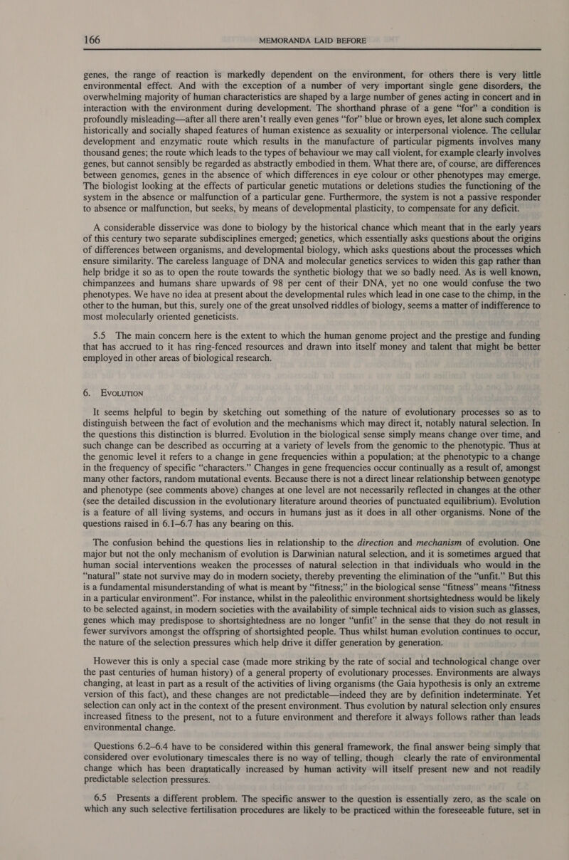  genes, the range of reaction is markedly dependent on the environment, for others there is very little environmental effect. And with the exception of a number of very important single gene disorders, the overwhelming majority of human characteristics are shaped by a large number of genes acting in concert and in interaction with the environment during development. The shorthand phrase of a gene “for” a condition is profoundly misleading—after all there aren’t really even genes “for” blue or brown eyes, let alone such complex historically and socially shaped features of human existence as sexuality or interpersonal violence. The cellular development and enzymatic route which results in the manufacture of particular pigments involves many thousand genes; the route which leads to the types of behaviour we may call violent, for example clearly involves genes, but cannot sensibly be regarded as abstractly embodied in them. What there are, of course, are differences between genomes, genes in the absence of which differences in eye colour or other phenotypes may emerge. The biologist looking at the effects of particular genetic mutations or deletions studies the functioning of the system in the absence or malfunction of a particular gene. Furthermore, the system is not a passive responder to absence or malfunction, but seeks, by means of developmental plasticity, to compensate for any deficit. A considerable disservice was done to biology by the historical chance which meant that in the early years of this century two separate subdisciplines emerged; genetics, which essentially asks questions about the origins of differences between organisms, and developmental biology, which asks questions about the processes which ensure similarity. The careless language of DNA and molecular genetics services to widen this gap rather than help bridge it so as to open the route towards the synthetic biology that we so badly need. As is well known, chimpanzees and humans share upwards of 98 per cent of their DNA, yet no one would confuse the two phenotypes. We have no idea at present about the developmental rules which lead in one case to the chimp, in the other to the human, but this, surely one of the great unsolved riddles of biology, seems a matter of indifference to most molecularly oriented geneticists. 5.5 The main concern here is the extent to which the human genome project and the prestige and funding that has accrued to it has ring-fenced resources and drawn into itself money and talent that might be better employed in other areas of biological research. 6. EvoLuTION It seems helpful to begin by sketching out something of the nature of evolutionary processes so as to distinguish between the fact of evolution and the mechanisms which may direct it, notably natural selection. In the questions this distinction is blurred. Evolution in the biological sense simply means change over time, and such change can be described as occurring at a variety of levels from the genomic to the phenotypic. Thus at the genomic level it refers to a change in gene frequencies within a population; at the phenotypic to a change in the frequency of specific “characters.” Changes in gene frequencies occur continually as a result of, amongst many other factors, random mutational events. Because there is not a direct linear relationship between genotype and phenotype (see comments above) changes at one level are not necessarily reflected in changes at the other (see the detailed discussion in the evolutionary literature around theories of punctuated equilibrium). Evolution is a feature of all living systems, and: occurs in humans just as it does in all other organisms. None of the questions raised in 6.1—6.7 has any bearing on this. The confusion behind the questions lies in relationship to the direction and mechanism of evolution. One major but not the only mechanism of evolution is Darwinian natural selection, and it is sometimes argued that human social interventions weaken the processes of natural selection in that individuals who would in the “natural” state not survive may do in modern society, thereby preventing the elimination of the “unfit.” But this is a fundamental misunderstanding of what is meant by “fitness;” in the biological sense “fitness” means “fitness in a particular environment”. For instance, whilst in the paleolithic environment shortsightedness would be likely to be selected against, in modern societies with the availability of simple technical aids to vision such as glasses, genes which may predispose to shortsightedness are no longer “unfit” in the sense that they do not result in fewer survivors amongst the offspring of shortsighted people. Thus whilst human evolution continues to occur, the nature of the selection pressures which help drive it differ generation by generation. However this is only a special case (made more striking by the rate of social and technological change over the past centuries of human history) of a general property of evolutionary processes. Environments are always changing, at least in part as a result of the activities of living organisms (the Gaia hypothesis is only an extreme version of this fact), and these changes are not predictable—indeed they are by definition indeterminate. Yet selection can only act in the context of the present environment. Thus evolution by natural selection only ensures increased fitness to the présent, not to a future environment and therefore it always follows rather than leads environmental change. Questions 6.2-6.4 have to be considered within this general framework, the final answer being simply that considered over evolutionary timescales there is no way of telling, though clearly the rate of environmental change which has been dramatically increased by human activity will itself present new and not readily predictable selection pressures. 6.5 Presents a different problem. The specific answer to the question is essentially zero, as the scale on which any such selective fertilisation procedures are likely to be practiced within the foreseeable future, set in