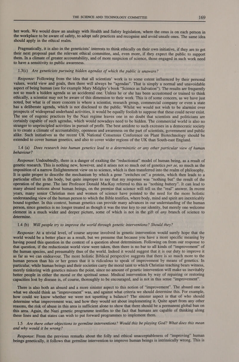  her work. We would draw an analogy with Health and Safety legislation, where the onus is on each person in the workplace to be aware of safety, to adopt safe practices and recognise and avoid unsafe ones. The same idea should apply in the ethical realm. Pragmatically, it is also in the geneticists’ interests to think ethically on their own initiative, if they are to get their next proposal past the relevant ethical committee, and, even more, if they expect the public to support them. In a climate of greater accountability, and of more suspicion of science, those engaged in such work need to have a sensitivity to public awareness. ; 1.3(c) Are geneticists pursuing hidden agendas of which the public is unaware? Response: Following from the idea that all scientists’ work is to some extent influenced by their personal values, world view and goals, then there will always be “agendas”. That is simply a normal and unavoidable aspect of being human (see for example Mary Midgley’s book “Science as Salvation”). The results are frequently not so much a hidden agenda as an accidental one. Unless he or she has been accustomed or trained to think ethically, a scientist may not be aware of this dimension to their work. This is of some concern, as we have just noted, but what is of more concern is where a scientist, research group, commercial company or even a state has a deliberate agenda, which is not disclosed to the public. Whilst we would not wish to be alarmist over prospects of widespread underhand activities, it would be equally foolish to suppose that these could never exist. The use of eugenic practices by the Nazi regime leaves one in no doubt that scientists and politicians are certainly capable of such agendas, which would nowadays need to be hidden. The commercial world is also no stranger to unprincipled activities in pursuit of profit. The best antidote to such excesses in a democratic society is to create a climate of accountability, openness and awareness on the part of scientists, government and public alike. Such initiatives as the recent UK National Consensus Conference on Plant Biotechnology should be extended to cover human genetics, and also to cover wider regions of the UK than South-east England. 1.4 (a) Does research into human genetics lead to a deterministic or any other particular view of human behaviour? Response: Undoubtedly, there is a danger of exalting the “reductionist” model of human being, as a result of genetic research. This is nothing new, however, and it arises not so much out of genetics per se, so much as the imposition of a narrow Enlightenment view on to science, which is then transferred into the realm of philosophy. It is quite proper to describe the mechanism by which a gene “switches on” a protein, which then leads to a particular effect in the body, but quite improper to say that my response was “nothing but” the result of the operation of the gene. The late Professor Donald MacKay referred to this as “nothing buttery”. It can lead to many absurd notions about human beings, on the premise that science will tell us the “real” answer. In recent years, many senior Christian men and women of science have pointed to the need for the more holistic understanding view of the human person to which the Bible testifies, where body, mind and spirit are inextricably bound together. In this context, human genetics can provide many advances in our understanding of the human person, since genetics is no longer treated as though it was the true key to our identity, but merely one welcome element in a much wider and deeper picture, some of which is not in the gift of any branch of science to determine. 1.4 (6) Will people try to improve the world through genetic interventions? Should they? Response: At a trivial level, of course anyone involved in genetic intervention would surely hope that the world would be a better place as a result, but we presume that because you have a more specific meaning by having posed this question in the context of a question about determinism. Following on from our response to that question, if the reductionist world view were taken, then there is no bar to all kinds of “improvement” of the human species, and presumably thus of the world. Indeed it would suggest that it is our duty to improve it as far as we can endeavour. The more holistic Biblical perspective suggests that there is so much more to the human person than his or her genes that it is ridiculous to speak of improvement by means of genetics. In particular, while human beings and their societies carry the moral taint to which Christian teaching bears witness, merely tinkering with genetics misses the point, since no amount of genetic intervention will make us inevitably better people in either the moral or the spiritual sense. Medical intervention by way of repairing or restoring capacities lost by disease is, of course, thoroughly to be encouraged, and is not in this sense “improvement”. There is also both an absurd and a more sinister aspect to this notion of “improvement”. The absurd one is what we should think an “improvement” was, and against what criteria we should determine this. For example, how could we know whether we were not upsetting a balance? The sinister aspect is that of who should determine what improvement was, and how they would set about implementing it. Quite apart from any other reasons, the risk of abuse in this area is sufficient alone to show that there should be a permanent global ban on this area. Again, the Nazi genetic programme testifies to the fact that humans are capable of thinking along these lines and that states can wish to put forward programmes to implement them. 1.5 Are there other objections to germline interventions? Would this be playing God? What does this mean and why would it be wrong? Response: From the previous remarks about the folly and ethical unacceptableness of “improving” human beings genetically, it follows that germline intervention to improve human beings is intrinsically wrong. This is