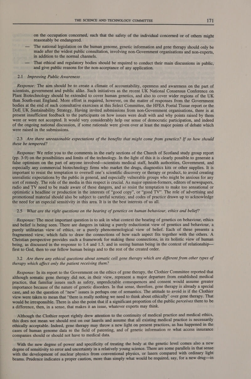 i UE aE el IT AERTS ASIA Y 20 ce TE TL eee ee ee aa on the occupation concerned, such that the safety of the individual concerned or of others might reasonably be endangered. — The national legislation on the human genome, genetic information and gene therapy should only be made after the widest public consultation, involving non-Government organisations and non-experts, in addition to the normal channels. — That ethical and regulatory bodies should be required to conduct their main discussions in public, and give public reasons for the non-acceptance of any application. 2.1. Improving Public Awareness Response: The aim should be to create a climate of accountability, openness and awareness on the part of scientists, government and public alike. Such initiatives as the recent UK National Consensus Conference on Plant Biotechnology should be extended to cover human genetics, and also to cover wider regions of the UK than South-east England. More effort is required, however, on the matter of responses from the Government bodies at the end of such consultative exercises at this Select Committee, the HFEA Foetal Tissue report or the DoE UK Sustainability Strategy. Having invited submissions from non-Government organisations, there is at present insufficient feedback to the participants on how issues were dealt with and why points raised by them were or were not accepted. It would very considerably help our sense of democratic participation, and indeed of the ongoing national discussion, if some rationale were given over at least the major points of debate which were raised in the submissions. 2.3 Are there unreasonable expectations of the benefits that might come from genetics? If so how should these be tempered? Response: We refer you to the comments in the early sections of the Church of Scotland study group report (pp. 3-9) on the possibilities and limits of the technology. In the light of this it is clearly possible to generate a false optimism on the part of anyone involved—scientists medical staff, health authorities, Government, and especially any commercial biotechnology firms who market the drugs, diagnostics kits or other supplies. It is important to resist the temptation to oversell one’s scientific discovery or therapy or product, to avoid creating unrealistic expectations by the public in general, and especially vulnerable groups who might be anxious for any sort of remedy. The role of the media in this respect is crucial. As major opinion-formers, editors of newspapers, radio and TV need to be made aware of these dangers, and so resist the temptation to make too sensational or optimistic a headline or production in the interests of “good copy”, or “good TV”. The role of advertising and promotional material should also be subject to careful scrutiny, and codes of practice drawn up to acknowledge the need for an especial sensitivity in this area. It is in the best interests of us all. 2.5 What are the right questions on the bearing of genetics on human behaviour, ethics and belief? Response: The most important question is to ask in what context the bearing of genetics on behaviour, ethics and belief is being seen. There are dangers in taking a purely reductionist view of genetics and behaviour, a purely utilitarian view of ethics, or a purely phenomenological view of belief. Each of these presents a fragmented view, which fails to draw the connections of how each aspect fits together with the others. A Christian perspective provides such a framework for making these connections, in its holistic view of human being, as discussed in the response to 1.4 and 1.5, and in seeing human being in the context of relationship— first to God, then to our fellow human beings and to the rest of the created order. 3.2 Are there any ethical questions about somatic cell gene therapy which are different from other types of therapy which affect only the patient receiving them? Response: In its report to the Government on the ethics of gene therapy, the Clothier Committee reported that although somatic gene therapy did not, in their view, represent a major departure from established medical practice, that familiar issues such as safety, unpredictable consequences and consent would assume greater importance because of the nature of genetic disorders. In that sense, therefore, gene therapy is already a special case, and so the question of “new” issues is perhaps one of semantics. The attitude to avoid is if the Clothier view were taken to mean that “there is really nothing we need to think about ethically” over gene therapy. That would be irresponsible. There is also the point that if a significant proportion of the public perceives there to be a difference, then, in a sense, that makes it an issue, whatever experts may think. Although the Clothier report rightly drew attention to the continuity of medical practice and medical ethics, this does not mean we should rest on our laurels and assume that all existing medical practice is necessarily ethically acceptable. Indeed, gene therapy may throw a new light on present practices, as has happened in the cases of human genome data re the field of patenting, and of genetic information re what access insurance companies should or should not have to medical data. With the new degree of power and specificity of treating the body at the genetic level comes also a new degree of sensitivity to error and uncertainty in a relatively young science. There are some parallels in that sense with the development of nuclear physics from conventional physics, or lasers compared with ordinary light beams. Prudence indicates a proper caution, more than simply what would be required, say, for a new drug—in
