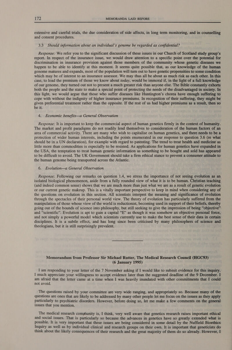  extensive and careful trials, the due consideration of side affects, in long term monitoring, and in counselling and consent procedures. 3.3. Should information about an individual’s genome be regarded as confidential? Response: We refer you to the significant discussion of these issues in our Church of Scotland study group’s report. In respect of the insurance issue, we would draw attention to a specific point over the potential for discrimination in insurance provision against those members of the community whose genetic diseases we happen to be able to identify at this moment. It seems quite possible that, as our knowledge of the human genome matures and expands, most of the population will turn out to have genetic propensities to some condition which may be of interest to an insurance assessor. We may thus all be about as much risk as each other. In this case, to load the premium of those we know about today, would be immoral if, in the light of a full knowledge of our genome, they turned out not to present a much greater risk than anyone else. The Bible constantly exhorts both the people and the state to make a special point of protecting the needs of the disadvantaged in society. In this light, we would argue that those who suffer diseases like Huntington’s chorea have enough suffering to cope with without the indignity of higher insurance premiums. In recognition of their suffering, they might be given preferential treatment rather than the opposite. If the rest of us had higher premiums as a result, then so be it. 4. Economic benefits—a General Observation Response: It is important to keep the commercial aspect of human genetics firmly in the context of humanity. The market and profit paradigms do not readily lend themselves to consideration of the human factors of an area of commercial activity. There are many who wish to capitalise on human genetics, and there needs to be a protection of wider human interests, including the points enumerated in our response to question 3.6 (re what should be in a UN declaration), for example with regard to patenting. The trend to treat health and medicine as little more than commodities is especially to be resisted. As applications for human genetics have expanded in the USA, the temptation to treat human genetic information as something to be bought and sold has appeared to be difficult to avoid. The UK Government should take a firm ethical stance to prevent a consumer attitude to the human genome being transported across the Atlantic. 6. Evolution—a General Observation Response: Following our remarks on question 1.4, we stress the importance of not seeing evolution as an isolated biological phenomenon, aside from a fully rounded view of what it is to be human. Christian teaching (and indeed common sense) shows that we are much more than just what we are as a result of genetic evolution or our current genetic makeup. This is a vitally important perspective to keep in mind when considering any of the questions on evolution in this section. All scientists interpret the meaning and significance of evolution through the spectacles of their personal world view. The theory of evolution has particularly suffered from the manipulation of those whose view of the world is reductionist, becoming used in support of their beliefs, thereby going out of the bounds of science into. philosophy, but still seeking to give the impression of being “objective” and “scientific”. Evolution is apt to gain a capital “E” as though it was somehow an objective personal force, and not simply a powerful model which scientists currently use to make the best sense of their data in certain disciplines. It is a subtle effect, and has long since been criticised by many philosophers of science and theologians, but it is still surprisingly prevalent. Memorandum from Professor Sir Michael Rutter, The Medical Research Council (HGC93) (6 January 1995) , I am responding to your letter of the 7 November asking if I would like to submit evidence for this inquiry. I much appreciate your willingness to accept evidence later than the suggested deadline of the 9 December. I am afraid that the letter came at a time when I was heavily inundated with other commitments that I could not avoid. The questions raised by your committee are very wide ranging, and appropriately so. Because many of the questions are ones that are likely to be addressed by many other people let me focus on the issues as they apply particularly to psychiatric disorders. However, before doing so, let me make a few comments on the general issues that you mention. The medical research community is, I think, very well aware that genetics research raises important ethical and social issues. That is particularly so because the advances in genetics have so greatly extended what is possible. It is very important that these issues are being considered in some detail by the Nuffield Bioethics Inquiry as well as by individual clinical and research groups on their own. It is important that geneticists do think about the likely consequences of their research and the great majority of them do so already. However, I