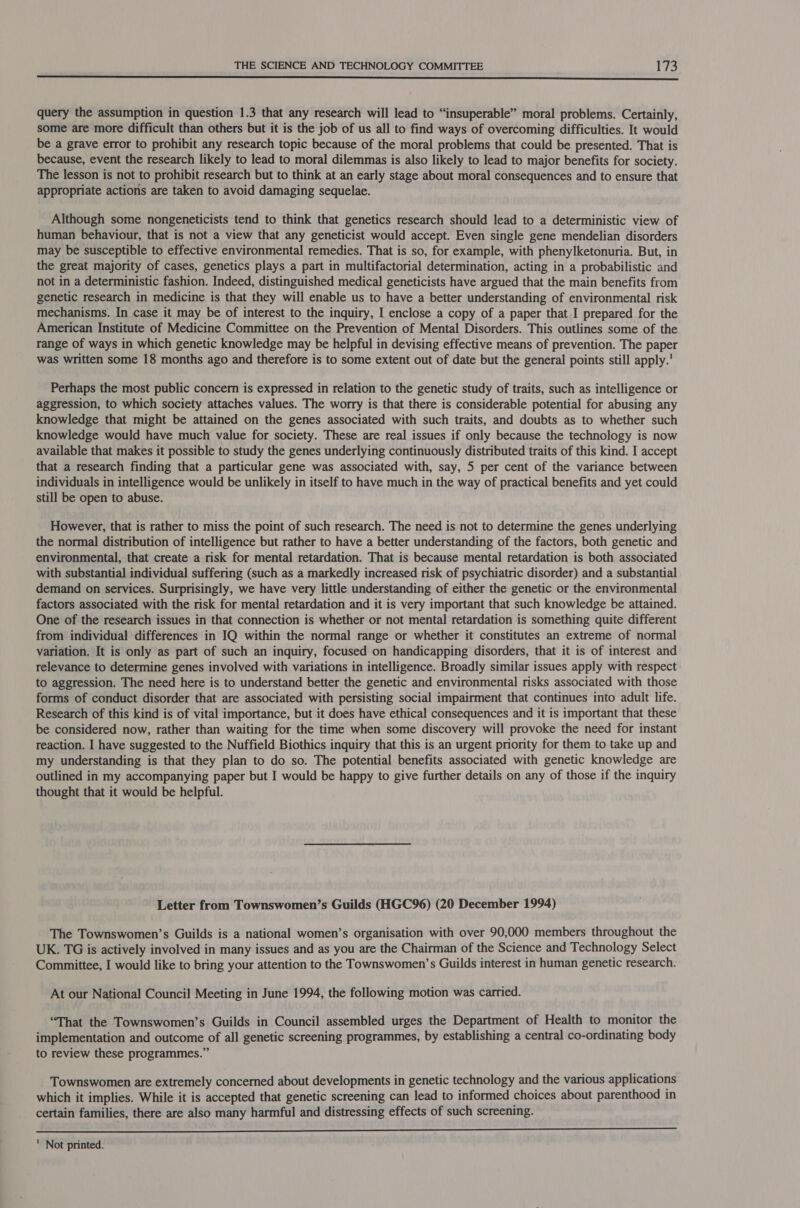  query the assumption in question 1.3 that any research will lead to “insuperable” moral problems. Certainly, some are more difficult than others but it is the job of us all to find ways of overcoming difficulties. It would be a grave error to prohibit any research topic because of the moral problems that could be presented. That is because, event the research likely to lead to moral dilemmas is also likely to lead to major benefits for society. The lesson is not to prohibit research but to think at an early stage about moral consequences and to ensure that appropriate actions are taken to avoid damaging sequelae. Although some nongeneticists tend to think that genetics research should lead to a deterministic view of human behaviour, that is not a view that any geneticist would accept. Even single gene mendelian disorders may be susceptible to effective environmental remedies. That is so, for example, with phenylketonuria. But, in the great majority of cases, genetics plays a part in multifactorial determination, acting in a probabilistic and not in a deterministic fashion. Indeed, distinguished medical geneticists have argued that the main benefits from genetic research in medicine is that they will enable us to have a better understanding of environmental risk mechanisms. In case it may be of interest to the inquiry, I enclose a copy of a paper that I prepared for the American Institute of Medicine Committee on the Prevention of Mental Disorders. This outlines some of the range of ways in which genetic knowledge may be helpful in devising effective means of prevention. The paper was written some 18 months ago and therefore is to some extent out of date but the general points still apply.’ Perhaps the most public concern is expressed in relation to the genetic study of traits, such as intelligence or aggression, to which society attaches values. The worry is that there is considerable potential for abusing any knowledge that might be attained on the genes associated with such traits, and doubts as to whether such knowledge would have much value for society. These are real issues if only because the technology is now available that makes it possible to study the genes underlying continuously distributed traits of this kind. I accept that a research finding that a particular gene was associated with, say, 5 per cent of the variance between individuals in intelligence would be unlikely in itself to have much in the way of practical benefits and yet could still be open to abuse. However, that is rather to miss the point of such research. The need is not to determine the genes underlying the normal distribution of intelligence but rather to have a better understanding of the factors, both genetic and environmental, that create a risk for mental retardation. That is because mental retardation is both associated with substantial individual suffering (such as a markedly increased risk of psychiatric disorder) and a substantial demand on services. Surprisingly, we have very little understanding of either the genetic or the environmental factors associated with the risk for mental retardation and it is very important that such knowledge be attained. One of the research issues in that connection is whether or not mental retardation is something quite different from individual differences in IQ within the normal range or whether it constitutes an extreme of normal variation. It is only as part of such an inquiry, focused on handicapping disorders, that it is of interest and relevance to determine genes involved with variations in intelligence. Broadly similar issues apply with respect to aggression. The need here is to understand better the genetic and environmental risks associated with those forms of conduct disorder that are associated with persisting social impairment that continues into adult life. Research of this kind is of vital importance, but it does have ethical consequences and it is important that these be considered now, rather than waiting for the time when some discovery will provoke the need for instant reaction. I have suggested to the Nuffield Biothics inquiry that this is an urgent priority for them to take up and my understanding is that they plan to do so. The potential benefits associated with genetic knowledge are outlined in my accompanying paper but I would be happy to give further details on any of those if the inquiry thought that it would be helpful. Letter from Townswomen’s Guilds (HGC96) (20 December 1994) The Townswomen’s Guilds is a national women’s organisation with over 90,000 members throughout the UK. TG is actively involved in many issues and as you are the Chairman of the Science and Technology Select Committee, I would like to bring your attention to the Townswomen’s Guilds interest in human genetic research. At our National Council Meeting in June 1994, the following motion was carried. “That the Townswomen’s Guilds in Council assembled urges the Department of Health to monitor the implementation and outcome of all genetic screening programmes, by establishing a central co-ordinating body to review these programmes.” Townswomen are extremely concerned about developments in genetic technology and the various applications which it implies. While it is accepted that genetic screening can lead to informed choices about parenthood in certain families, there are also many harmful and distressing effects of such screening. BES PAA AEE EEE —— ' Not printed.
