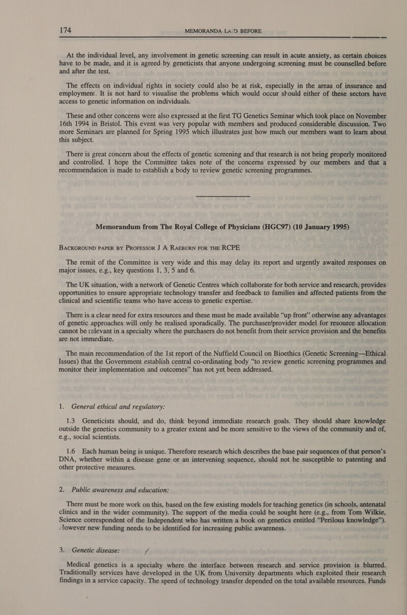  At the individual level, any involvement in genetic screening can result in acute anxiety, as certain choices have to be made, and it is agreed by geneticists that anyone undergoing screening must be counselled before and after the test. The effects on individual rights in society could also be at risk, especially in the areas of insurance and employment. It is not hard to visualise the problems which would occur should either of these sectors have access to genetic information on individuals. These and other concerns were also expressed at the first TG Genetics Seminar which took place on November 16th 1994 in Bristol. This event was very popular with members and produced considerable discussion. Two more Seminars are planned for Spring 1995 which illustrates just how much our members want to learn about this subject. There is great concern about the effects of genetic screening and that research is not being properly monitored and controlied. I hope the Committee takes note of the concerns expressed by our members and that a recommendation is made to establish a body to review genetic screening programmes. Memorandum from The Royal College of Physicians (HGC97) (10 January 1995) BACKGROUND PAPER BY PROFESSOR J A RAEBURN FOR THE RCPE The remit of the Committee is very wide and this may delay its report and urgently awaited responses on major issues, e.g., key questions 1, 3, 5 and 6. The UK situation, with a network of Genetic Centres which collaborate for both service and research, provides opportunities to ensure appropriate technology transfer and feedback to families and affected patients from the clinical and scientific teams who have access to genetic expertise. There is a clear need for extra resources and these must be made available “up front” otherwise any advantages of genetic approaches will only be realised sporadically. The purchaser/provider model for resource allocation cannot be relevant in a specialty where the purchasers do not benefit from their service provision and the benefits are not immediate. The main recommendation of the 1st report of the Nuffield Council on Bioethics (Genetic Screening—Ethical Issues) that the Government establish central co-ordinating body “to review genetic screening programmes and monitor their implementation and outcomes” has not yet been addressed. 1. General ethical and regulatory: 1.3 Geneticists should, and do, think beyond immediate research goals. They should share knowledge outside the genetics community to a greater extent and be more sensitive to the views of the community and of, e€.g., social scientists. 1.6 Each human being is unique. Therefore research which describes the base pair sequences of that person’s DNA, whether within a disease gene or an intervening sequence, should not be susceptible to patenting and other protective measures. 2. Public awareness and education: There must be more work on this, based on the few existing models for teaching genetics (in schools, antenatal clinics and in the wider community). The support of the media could be sought here (e.g., from Tom Wilkie, Science correspondent of the Independent who has written a book on genetics entitled “Perilous knowledge”). -lowever new funding needs to be identified for increasing public awareness. 3. Genetic disease: fj Medical genetics is a specialty where the interface between research and service provision is blurred. Traditionally services have developed in the UK from University departments which exploited their research findings in a service capacity. The speed of technology transfer depended on the total available resources. Funds