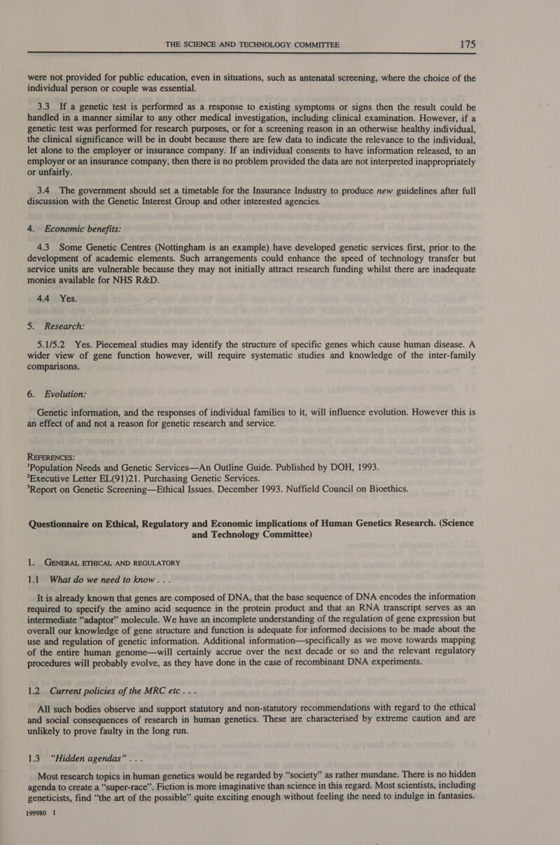  were not provided for public education, even in situations, such as antenatal screening, where the choice of the individual person or couple was essential. 3.3 If a genetic test is performed as a response to existing symptoms or signs then the result could be handled in a manner similar to any other medical investigation, including clinical examination. However, if a genetic test was performed for research purposes, or for a screening reason in an otherwise healthy individual, the clinical significance will be in doubt because there are few data to indicate the relevance to the individual, let alone to the employer or insurance company. If an individual consents to have information released, to an employer or an insurance company, then there is no problem provided the data are not interpreted inappropriately or unfairly. 3.4 The government should set a timetable for the Insurance Industry to produce new guidelines after full discussion with the Genetic Interest Group and other interested agencies. 4. Economic benefits: 4.3 Some Genetic Centres (Nottingham is an example) have developed genetic services first, prior to the development of academic elements. Such arrangements could enhance the speed of technology transfer but service units are vulnerable because they may not initially attract research funding whilst there are inadequate monies available for NHS R&amp;D. 4.4 Yes. 5. Research: 5.1/5.2 Yes. Piecemeal studies may identify the structure of specific genes which cause human disease. A wider view of gene function however, will require systematic studies and knowledge of the inter-family comparisons. 6. Evolution: Genetic information, and the responses of individual families to it, will influence evolution. However this is an effect of and not a reason for genetic research and service. REFERENCES: ‘Population Needs and Genetic Services—An Outline Guide. Published by DOH, 1993. Executive Letter EL(91)21. Purchasing Genetic Services. *Report on Genetic Screening—Ethical Issues. December 1993. Nuffield Council on Bioethics. Questionnaire on Ethical, Regulatory and Economic implications of Human Genetics Research. (Science and Technology Committee) 1. GENERAL ETHICAL AND REGULATORY 1.1 What do we need to know... It is already known that genes are composed of DNA, that the base sequence of DNA encodes the information required to specify the amino acid sequence in the protein product and that an RNA transcript serves as an intermediate “adaptor” molecule. We have an incomplete understanding of the regulation of gene expression but overall our knowledge of gene structure and function is adequate for informed decisions to be made about the use and regulation of genetic information. Additional information—specifically as we move towards mapping of the entire human genome—will certainly accrue over the next decade or so and the relevant regulatory procedures will probably evolve, as they have done in the case of recombinant DNA experiments. 1.2. Current policies of the MRC etc... All such bodies observe and support statutory and non-statutory recommendations with regard to the ethical and social consequences of research in human genetics. These are characterised by extreme caution and are unlikely to prove faulty in the long run. 1.3 “Hidden agendas”... Most research topics in human genetics would be regarded by “society” as rather mundane. There is no hidden agenda to create a “‘super-race”. Fiction is more imaginative than science in this regard. Most scientists, including geneticists, find “the art of the possible” quite exciting enough without feeling the need to indulge in fantasies. 199980 I