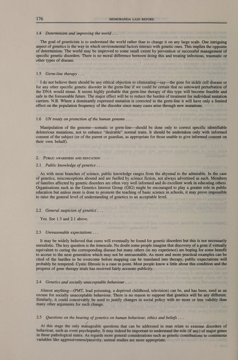  1.4 Determinism and improving the world. . . The goal of geneticists is to understand the world rather than to change it on any large scale. One intriguing aspect of genetics is the way in which environmental factors interact with genetic ones. This implies the opposite of determinism. The world may be improved to some small extent by prevention or successful management of specific genetic disorders. There is no moral difference between doing this and treating infectious, traumatic or other types of disease. 1.5 Germ-line therapy... I do not believe there should be any ethical objection to eliminating—say—the gene for sickle cell disease or for any other specific genetic disorder in the germ-line if we could be certain that no untoward perturbation of the DNA would ensue. It seems highly probable that germ-line therapy of this type will become feasible and safe in the foreseeable future. The major effect will be to reduce the burden of treatment for individual mutation carriers. N.B. Where a dominantly expressed mutation is corrected in the germ-line it will have only a limited effect on the population frequency of the disorder since many cases arise through new mutations. 1.6 UN treaty on protection of the human genome. . . Manipulation of the genome—somatic or germ-line—should be done only to correct specific identifiable deleterious mutations, not to enhance “desirable” normal traits. It should be undertaken only with informed consent of the subject (or of the parent or guardian, as appropriate for those unable to give informed consent on their own behalf). 2. PUBLIC AWARENESS AND EDUCATION 2.1 Public knowledge of genetics... As with most branches of science, public knowledge ranges from the abysmal to the admirable. In the case of genetics, misconceptions abound and are fuelled by science fiction, not always advertised as such. Members of families affected by genetic disorders are often very well informed and do excellent work in educating others. Organisations such as the Genetics Interest Group (GIG) might be encouraged to play a greater role in public education but unless more is done to promote the teaching of basic science in schools, it may prove impossible to raise the general level of understanding of genetics to an acceptable level. 2.2 General suspicion of genetics... Yes. See 1.3 and 2.1 above. 2.3 Unreasonable expectations .. . It may be widely believed that cures will eventually be found for genetic disorders but this is not necessarily unrealistic. The key question is the timescale. No doubt some people imagine that discovery of a gene if virtually equivalent to curing the corresponding disease but many others (in my experience) are hoping for some benefit to accrue to the next generation which may not be unreasonable. As more and more practical examples can be cited of the hurdles to be overcome before mapping can be translated into therapy, public expectations will probably be tempered. Cystic fibrosis is a case in point. Most people know a little about this condition and the progress of gene therapy trials has received fairly accurate publicity. — 2.4 Genetics and socially unacceptable behaviour . . . Almost anything—(PMT, lead poisoning, a deprived childhood, television) can be, and has been, used as an excuse for socially unacceptable behaviour. There is no reason to suppose that genetics will be any different. Similarly, it could conceivably be used to justify changes in social policy with no more or less validity than many other arguments for such change. 2.5 Questions on the bearing of genetics on human behaviour, ethics and beliefs . . . jf At this stage the only manageable questions that can be addressed in man relate to extreme disorders of behaviour, such as overt psychopathy. It may indeed be important to understand the role (if any) of major genes in these pathological states. As regards more general considerations such as genetic contributions to continuous variables like aggressiveness/passivity, animal studies are more appropriate.