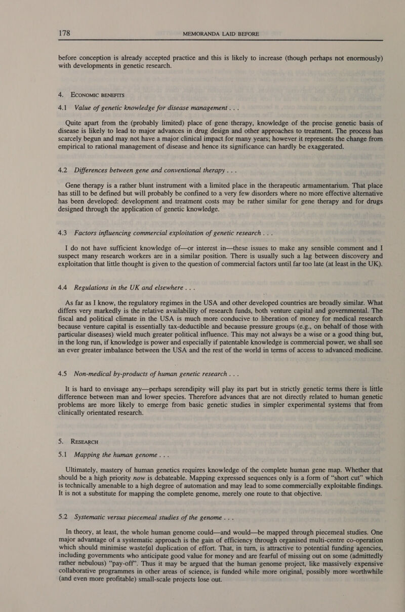  before conception is already accepted practice and this is likely to increase (though perhaps not enormously) with developments in genetic research. 4. ECONOMIC BENEFITS 4.1 Value of genetic knowledge for disease management .. . Quite apart from the (probably limited) place of gene therapy, knowledge of the precise genetic basis of disease is likely to lead to major advances in drug design and other approaches to treatment. The process has scarcely begun and may not have a major clinical impact for many years; however it represents the change from empirical to rational management of disease and hence its significance can hardly be exaggerated. 4.2 Differences between gene and conventional therapy. . . Gene therapy is a rather blunt instrument with a limited place in the therapeutic armamentarium. That place has still to be defined but will probably be confined to a very few disorders where no more effective alternative has been developed: development and treatment costs may be rather similar for gene therapy and for drugs designed through the application of genetic knowledge. 4.3. Factors influencing commercial exploitation of genetic research .. . I do not have sufficient knowledge of—or interest in—these issues to make any sensible comment and I suspect many research workers are in a similar position. There is usually such a lag between discovery and exploitation that little thought is given to the question of commercial factors until far too late (at least in the UK). 4.4 Regulations in the UK and elsewhere... As far as I know, the regulatory regimes in the USA and other developed countries are broadly similar. What differs very markedly is the relative availability of research funds, both venture capital and governmental. The fiscal and political climate in the USA is much more conducive to liberation of money for medical research because venture capital is essentially tax-deductible and because pressure groups (e.g., on behalf of those with particular diseases) wield much greater political influence. This may not always be a wise or a good thing but, in the long run, if knowledge is power and especially if patentable knowledge is commercial power, we shall see an ever greater imbalance between the USA and the rest of the world in terms of access to advanced medicine. 4.5 Non-medical by-products of human genetic research... It is hard to envisage any—perhaps serendipity will play its part but in strictly genetic terms there is little difference between man and lower species. Therefore advances that are not directly related to human genetic problems are more likely to emerge from basic genetic studies in simpler experimental systems that from clinically orientated research. 5. RESEARCH 5.1. Mapping the human genome... Ultimately, mastery of human genetics requires knowledge of the complete human gene map. Whether that should be a high priority now is debateable. Mapping expressed sequences only is a form of “short cut” which is technically amenable to a high degree of automation and may lead to some commercially exploitable findings. It is not a substitute for mapping the complete genome, merely one route to that objective. 5.2. Systematic versus piecemeal studies of the genome... In theory, at least, the whole human genome could—and would—be mapped through piecemeal studies. One major advantage of a systematic approach is the gain of efficiency through organised multi-centre co-operation which should minimise wastefal duplication of effort. That, in turn, is attractive to potential funding agencies, including governments who anticipate good value for money and are fearful of missing out on some (admittedly rather nebulous) “pay-off”. Thus it may be argued that the human genome project, like massively expensive collaborative programmes in other areas of science, is funded while more original, possibly more worthwhile (and even more profitable) small-scale projects lose out.