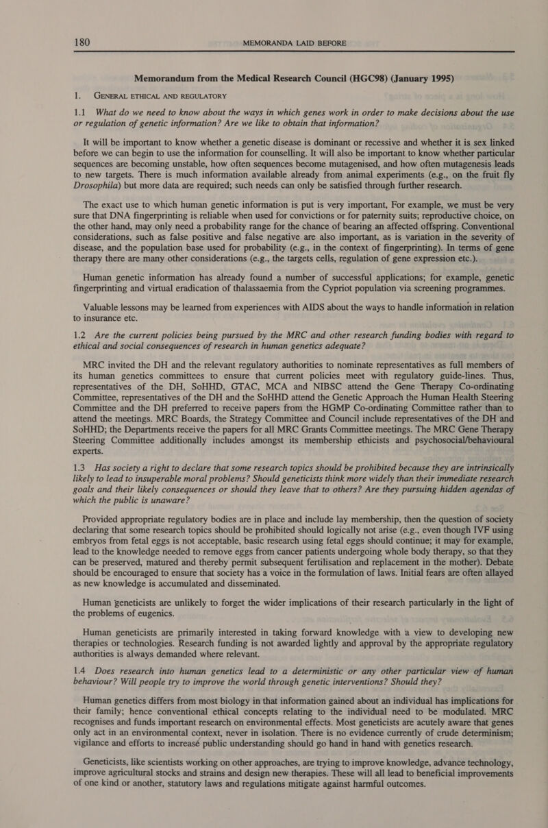  Memorandum from the Medical Research Council (HGC98) (January 1995) 1. GENERAL ETHICAL AND REGULATORY 1.1. What do we need to know about the ways in which genes work in order to make decisions about the use or regulation of genetic information? Are we like to obtain that information? It will be important to know whether a genetic disease is dominant or recessive and whether it is sex linked before we can begin to use the information for counselling. It will also be important to know whether particular sequences are becoming unstable, how often sequences become mutagenised, and how often mutagenesis leads to new targets. There is much information available already from animal experiments (e.g., on the fruit fly Drosophila) but more data are required; such needs can only be satisfied through further research. The exact use to which human genetic information is put is very important, For example, we must be very sure that DNA fingerprinting is reliable when used for convictions or for paternity suits; reproductive choice, on the other hand, may only need a probability range for the chance of bearing an affected offspring. Conventional considerations, such as false positive and false negative are also important, as is variation in the severity of disease, and the population base used for probability (e.g., in the context of fingerprinting). In terms of gene therapy there are many other considerations (e.g., the targets cells, regulation of gene expression etc.). Human genetic information has already found a number of successful applications; for example, genetic fingerprinting and virtual eradication of thalassaemia from the Cypriot population via screening programmes. Valuable lessons may be learned from experiences with AIDS about the ways to handle information in relation to insurance etc. 1.2 Are the current policies being pursued by the MRC and other research funding bodies with regard to ethical and social consequences of research in human genetics adequate? MRC invited the DH and the relevant regulatory authorities to nominate representatives as full members of its human genetics committees to ensure that current policies meet with regulatory guide-lines. Thus, representatives of the DH, SoHHD, GTAC, MCA and NIBSC attend the Gene Therapy Co-ordinating Committee, representatives of the DH and the SoHHD attend the Genetic Approach the Human Health Steering Committee and the DH preferred to receive papers from the HGMP Co-ordinating Committee rather than to attend the meetings. MRC Boards, the Strategy Committee and Council include representatives of the DH and SoHHD; the Departments receive the papers for all MRC Grants Committee meetings. The MRC Gene Therapy Steering Committee additionally includes amongst its membership ethicists and psychosocial/behavioural experts. 1.3. Has society a right to declare that some research topics should be prohibited because they are intrinsically likely to lead to insuperable moral problems? Should geneticists think more widely than their immediate research goals and their likely consequences or should they leave that to others? Are they pursuing hidden agendas of which the public is unaware? Provided appropriate regulatory bodies are in place and include lay membership, then the question of society declaring that some research topics should be prohibited should logically not arise (e.g., even though IVF using embryos from fetal eggs is not acceptable, basic research using fetal eggs should continue; it may for example, lead to the knowledge needed to remove eggs from cancer patients undergoing whole body therapy, so that they can be preserved, matured and thereby permit subsequent fertilisation and replacement in the mother). Debate should be encouraged to ensure that society has a voice in the formulation of laws. Initial fears are often allayed as new knowledge is accumulated and disseminated. Human geneticists are unlikely to forget the wider implications of their research particularly in the light of the problems of eugenics. Human geneticists are primarily interested in taking forward knowledge with a view to developing new therapies or technologies. Research funding is not awarded lightly and approval by the appropriate regulatory authorities is always demanded where relevant. 1.4 Does research into human genetics lead to a deterministic or any other particular view of human behaviour? Will people try to improve the world through genetic interventions? Should they? Human genetics differs from most biology in that information gained about an individual has implications for their family; hence conventional ethical concepts relating to the individual need to be modulated. MRC recognises and funds important research on environmental effects. Most geneticists are acutely aware that genes only act in an environmental context, never in isolation. There is no evidence currently of crude determinism; vigilance and efforts to increasé public understanding should go hand in hand with genetics research. _ Geneticists, like scientists working on other approaches, are trying to improve knowledge, advance technology, improve agricultural stocks and strains and design new therapies. These will all lead to beneficial improvements of one kind or another, statutory laws and regulations mitigate against harmful outcomes.