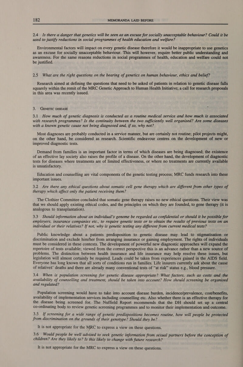  2.4 Is there a danger that genetics will be seen as an excuse for socially unacceptable behaviour? Could it be used to justify reductions in social programmes of health education and welfare? Environmental factors will impact on every genetic disease therefore it would be inappropriate to use genetics as an excuse for socially unacceptable behaviour. This will however, require better public understanding and awareness. For the same reasons reductions in social programmes of health, education and welfare could not be justified. 2.5 What are the right questions on the bearing of genetics on human behaviour, ethics and belief? Research aimed at defining the questions that need to be asked of patients in relation to genetic disease falls squarely within the remit of the MRC Genetic Approach to Human Health Initiative; a call for research proposals in this area was recently issued. 3. GENETIC DISEASE 3.1 How much of genetic diagnosis is conducted as a routine medical service and how much is associated with research programmes? Is the continuity between the two sufficiently well organised? Are some diseases with a known genetic cause not being diagnosed and, if so, why not? Most diagnoses are probably conducted in a service manner, but are certainly not routine; pilot projects might, on the other hand, be considered as research. Scientific endeavour centres on the development of new or improved diagnostic tests. Demand from families is an important factor in terms of which diseases are being diagnosed; the existence of an effective lay society also raises the profile of a disease. On the other hand, the development of diagnostic tests for diseases where treatments are of limited effectiveness, or where no treatments are currently available is unsatisfactory. Education and counselling are vital components of the genetic testing process; MRC funds research into these important issues. 3.2 Are there any ethical questions about somatic cell gene therapy which are different from other types of therapy which affect only the patient receiving them? The Clothier Committee concluded that somatic gene therapy raises no new ethical questions. Their view was that we should apply existing ethical codes, and the principles on which they are founded, to gene therapy (it is analogous to transplantation). 3.3 Should information about an individual’s genome be regarded as confidential or should it be possible for employers, insurance companies etc., to require genetic tests or to obtain the results of previous tests on an individual or their relatives? If not, why is genetic testing any different from current medical tests? - Public knowledge about a patients predisposition to genetic disease may lead to stigmatisation or discrimination and exclude him/her from arranging insurance or gaining employment. The rights of individuals must be considered in these contexts. The development of powerful new diagnostic approaches will expand the repertoire of tests available; viewed from the correct perspective this is an advance rather than a new source of problems. The distinction between health insurance and life insurance may help resolve these issues, but legislation will almost certainly be required. Leads could be taken from experiences gained in the AIDS field. Everyone has long known that all sorts of conditions run in families. Life insurers currently ask about the cause of relatives’ deaths and there are already many conventional tests of “‘at risk” status e.g., blood pressure. 3.4 When is population screening for genetic disease appropriate? What factors, such as costs and the availability of counselling and treatment, should be taken into account? How should screening be organised and regulated? Population screening would have to take into account disease burden, incidence/prevalence, cost/benefits, availability of implementation services including counselling etc. Also whether there is an effective therapy for the disease being screened for. The Nuffield Report recommends that the DH should set up a central co-ordinating body to review genetic screening programmes and to monitor their implementation and outcome. 3.5 If screening for a wide range of genetic predispositions becomes routine, how will people be protected from discrimination on the grounds of their genotype? Should they be? It is not appropriate for the MRC to express a view on these questions. 3.6 Would people be well advised to seek genetic information from sexual partners before the conception of children? Are they likely to? Is this likely to change with future research? It is not appropriate for the MRC to express a view on these questions.