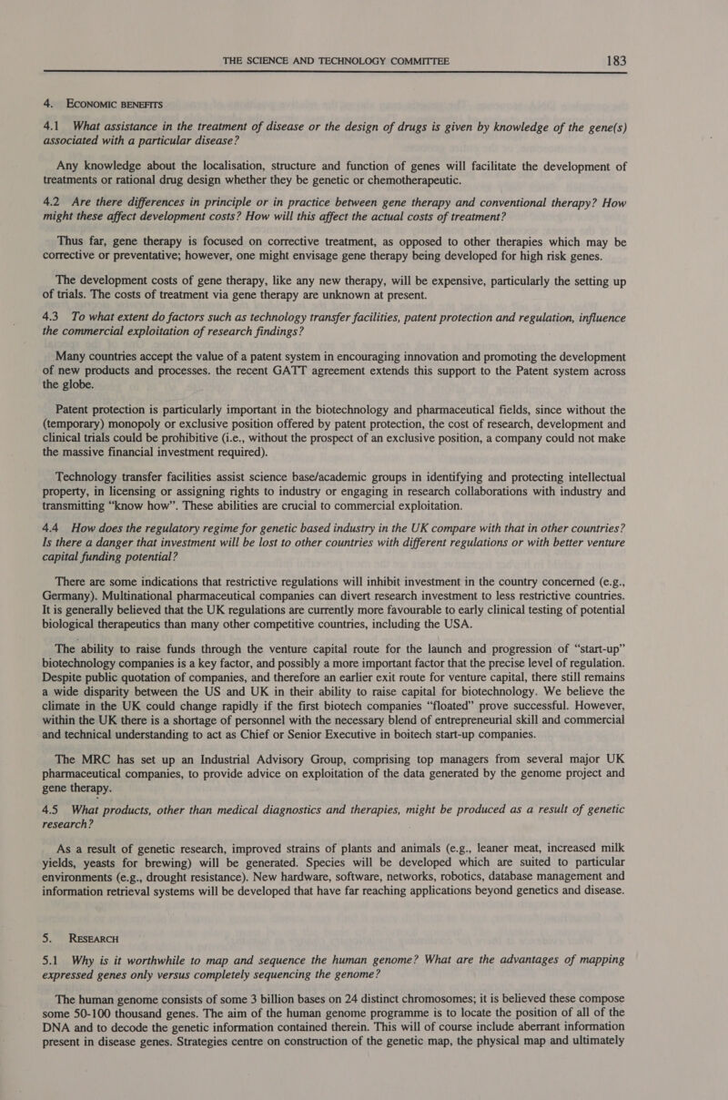  4. ECONOMIC BENEFITS 4.1 What assistance in the treatment of disease or the design of drugs is given by knowledge of the gene(s) associated with a particular disease? Any knowledge about the localisation, structure and function of genes will facilitate the development of treatments or rational drug design whether they be genetic or chemotherapeutic. 4.2 Are there differences in principle or in practice between gene therapy and conventional therapy? How might these affect development costs? How will this affect the actual costs of treatment? Thus far, gene therapy is focused on corrective treatment, as opposed to other therapies which may be corrective or preventative; however, one might envisage gene therapy being developed for high risk genes. The development costs of gene therapy, like any new therapy, will be expensive, particularly the setting up of trials. The costs of treatment via gene therapy are unknown at present. 4.3. To what extent do factors such as technology transfer facilities, patent protection and reSH AED influence the commercial exploitation of research findings? Many countries accept the value of a patent system in encouraging innovation and promoting the development of new products and processes. the recent GATT agreement extends this support to the Patent system across the globe. Patent protection is particularly important in the biotechnology and pharmaceutical fields, since without the (temporary) monopoly or exclusive position offered by patent protection, the cost of research, development and clinical trials could be prohibitive (i.e., without the prospect of an exclusive position, a company could not make the massive financial investment required). Technology transfer facilities assist science base/academic groups in identifying and protecting intellectual property, in licensing or assigning rights to industry or engaging in research collaborations with industry and transmitting “know how”. These abilities are crucial to commercial exploitation. 4.4 How does the regulatory regime for genetic based industry in the UK compare with that in other countries? Is there a danger that investment will be lost to other countries with different regulations or with better venture capital funding potential? There are some indications that restrictive regulations will inhibit investment in the country concerned (e.g., Germany). Multinational pharmaceutical companies can divert research investment to less restrictive countries. It is generally believed that the UK regulations are currently more favourable to early clinical testing of potential biological therapeutics than many other competitive countries, including the USA. The ability to raise funds through the venture capital route for the launch and progression of “start-up” biotechnology companies is a key factor, and possibly a more important factor that the precise level of regulation. Despite public quotation of companies, and therefore an earlier exit route for venture capital, there still remains a wide disparity between the US and UK in their ability to raise capital for biotechnology. We believe the climate in the UK could change rapidly if the first biotech companies “floated” prove successful. However, within the UK there is a shortage of personnel with the necessary blend of entrepreneurial skill and commercial and technical understanding to act as Chief or Senior Executive in boitech start-up companies. The MRC has set up an Industrial Advisory Group, comprising top managers from several major UK pharmaceutical companies, to provide advice on exploitation of the data generated by the genome project and gene therapy. 4.5. What products, other than medical diagnostics and therapies, might be produced as a result of genetic research? As a result of genetic research, improved strains of plants and animals (e.g., leaner meat, increased milk yields, yeasts for brewing) will be generated. Species will be developed which are suited to particular environments (e.g., drought resistance). New hardware, software, networks, robotics, database management and information retrieval systems will be developed that have far reaching applications beyond genetics and disease. 5. RESEARCH 5.1 Why is it worthwhile to map and sequence the human genome? What are the advantages of mapping expressed genes only versus completely sequencing the genome? The human genome consists of some 3 billion bases on 24 distinct chromosomes; it is believed these compose some 50-100 thousand genes. The aim of the human genome programme is to locate the position of all of the DNA and to decode the genetic information contained therein. This will of course include aberrant information present in disease genes. Strategies centre on construction of the genetic map, the physical map and ultimately