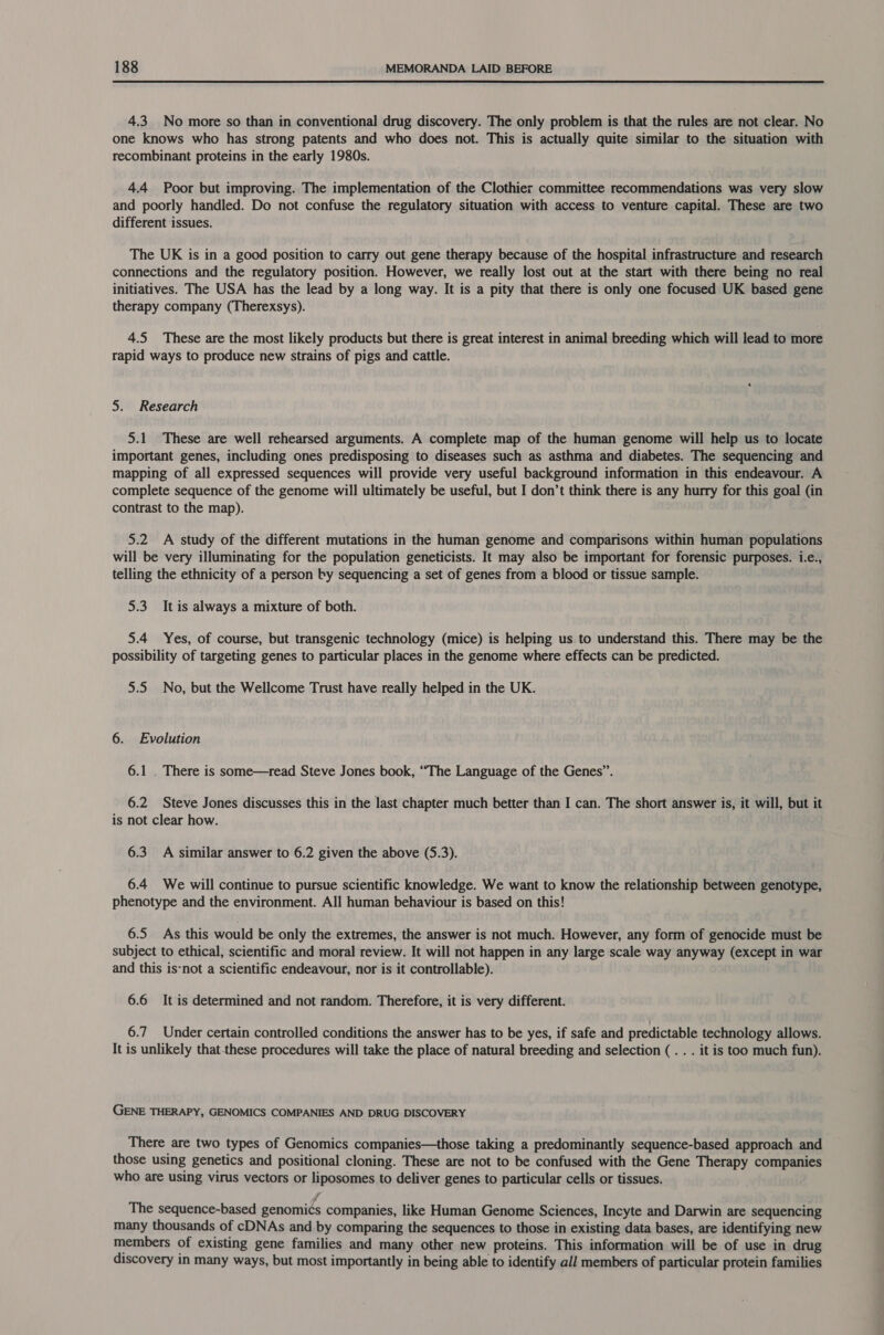 4.3. No more so than in conventional drug discovery. The only problem is that the rules are not clear. No one knows who has strong patents and who does not. This is actually quite similar to the situation with recombinant proteins in the early 1980s. 44 Poor but improving. The implementation of the Clothier committee recommendations was very slow and poorly handled. Do not confuse the regulatory situation with access to venture capital. These are two different issues. The UK is in a good position to carry out gene therapy because of the hospital infrastructure and research connections and the regulatory position. However, we really lost out at the start with there being no real initiatives. The USA has the lead by a long way. It is a pity that there is only one focused UK based gene therapy company (Therexsys). 4.5 These are the most likely products but there is great interest in animal breeding which will lead to more rapid ways to produce new strains of pigs and cattle. 5. Research 5.1 These are well rehearsed arguments. A complete map of the human genome will help us to locate important genes, including ones predisposing to diseases such as asthma and diabetes. The sequencing and mapping of all expressed sequences will provide very useful background information in this endeavour. A complete sequence of the genome will ultimately be useful, but I don’t think there is any hurry for this goal (in contrast to the map). 5.2 A study of the different mutations in the human genome and comparisons within human populations will be very illuminating for the population geneticists. It may also be important for forensic purposes. i.e., telling the ethnicity of a person by sequencing a set of genes from a blood or tissue sample. 5.3 It is always a mixture of both. 5.4 Yes, of course, but transgenic technology (mice) is helping us to understand this. There may be the possibility of targeting genes to particular places in the genome where effects can be predicted. 5.5 No, but the Wellcome Trust have really helped in the UK. 6. Evolution 6.1 . There is some—read Steve Jones book, “The Language of the Genes”. 6.2 Steve Jones discusses this in the last chapter much better than I can. The short answer is, it will, but it is not clear how. 6.3 A similar answer to 6.2 given the above (5.3). 6.4 We will continue to pursue scientific knowledge. We want to know the relationship between genotype, phenotype and the environment. All human behaviour is based on this! 6.5 As this would be only the extremes, the answer is not much. However, any form of genocide must be subject to ethical, scientific and moral review. It will not happen in any large scale way anyway (except in war and this is-not a scientific endeavour, nor is it controllable). 6.6 It is determined and not random. Therefore, it is very different. 6.7 Under certain controlled conditions the answer has to be yes, if safe and predictable technology allows. It is unlikely that-these procedures will take the place of natural breeding and selection (. . . it is too much fun). GENE THERAPY, GENOMICS COMPANIES AND DRUG DISCOVERY There are two types of Genomics companies—those taking a predominantly sequence-based approach and those using genetics and positional cloning. These are not to be confused with the Gene Therapy companies who are using virus vectors or liposomes to deliver genes to particular cells or tissues. j The sequence-based genomics companies, like Human Genome Sciences, Incyte and Darwin are sequencing many thousands of cDNAs and by comparing the sequences to those in existing data bases, are identifying new members of existing gene families and many other new proteins. This information will be of use in drug discovery in many ways, but most importantly in being able to identify all members of particular protein families
