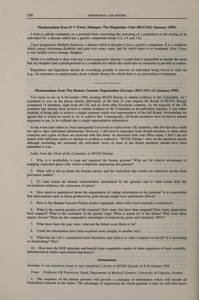Memorandum from D V Owen, Manager, The Diagnostics Club (HGC102) (January 1995) I wish to submit comments on a personal basis concerning the screening of a population or the testing of an individual for a disease which has a genetic component (items 3.3, 3.4 and 3.6). I have progressive Multiple Sclerosis, a disease which is thought to have a genetic component. It is a condition which causes increasing disability and pain over many years, and for which there is no treatment. Also I have a very healthy active teenage daughter. While it is difficult to deal with one’s own progressive disease I would find it impossible to handle the news that my daughter had a predisposition to a condition for which she could take no measures to prevent or reduce. Regulation and legislation should do everything possible to prevent an individual being forced to find out (e.g., for insurance or employment) about a future disease for which there is no prevention or treatment. Memorandum from The Human Genome Organisation (Europe) (HGC103) (23 January 1995) You wrote to me on 8 November 1994, inviting HUGO Europe to submit evidence to the Committee. As I explained to you on the phone shortly afterwards, at the time of your request the Board of HUGO Europe comprised 14 members, eight from the UK and six from other European countries. As the majority of the UK members had already been invited to submit evidence to the Committee in an individual capacity, I was rather doubtful of being able to achieve a single response which was representative of the full Board. Nevertheless we agreed that it would be useful to try to achieve this. Consequently, all Board members were invited to submit responses to me, to be collated into a single representative submission. In the event (and rather as I had anticipated) I received no replies from UK members, who felt that they could not add to their individual submissions. However, I did receive responses from Board members in three other countries and copies of these are enclosed with this letter. As discussed with your office today, I feel I am not armed with sufficient replies to attempt to produce a collective, “HUGO Europe” view on the questions posed, although (including the enclosed) the individual views of most of the Board members should have been submitted to you. Letter from the Clerk of the Committee to HUGO Europe 1. Why is it worthwhile to map and sequence the human genome? What are the relative advantages of mapping expressed genes only versus completely sequencing the genome? 2. What will it tell us about the human species and the individual that would not otherwise accrue from piecemeal studies? 3. To what extent are human characteristics determined by the genome and to what extent does the environment influence the expression of genes? 4. How much is understood about the organisation of coding information in the genome? Is it conceivable that interventions such as those produced by gene therapy might have unforeseen effects? 5. How is the Human Genome Project project organised; when will it have reached a conclusion? 6. What is the current position of the research? How many loci have been mapped? How many genes have been mapped? What is the resolution of the genetic map? What is aimed for in the future? Why were these targets chosen? What are the comparative advantages of sequencing genes and intergenic DNA? 7. What have been the past costs: what are the future costs likely to be? 8. Could the information have been acquired more cheaply in another way? 9. What has the UK’s contribution been absolutely and relative to other countries involved? Is it increasing or diminishing? Why? 10. How does the HGP stimulate and benefit from comparable studies of other organisms of basic scientific, pharmaceutical and/or agricultural importance? Submissions ANSWERS TO THE QUESTIONS POSED IN THE COMMITTEE’S LETTER TO HUGO Europe oF 8 NoveMBER 1994. yf From: Professor Ulf Pettersson, Head, Department of Medical Genetics, University of Uppsala, Sweden 1. The sequence of the human genome will provide a catalogue of information which will benefit all biomedical research in the future. The advantage of sequencing the whole genome is that we will then know