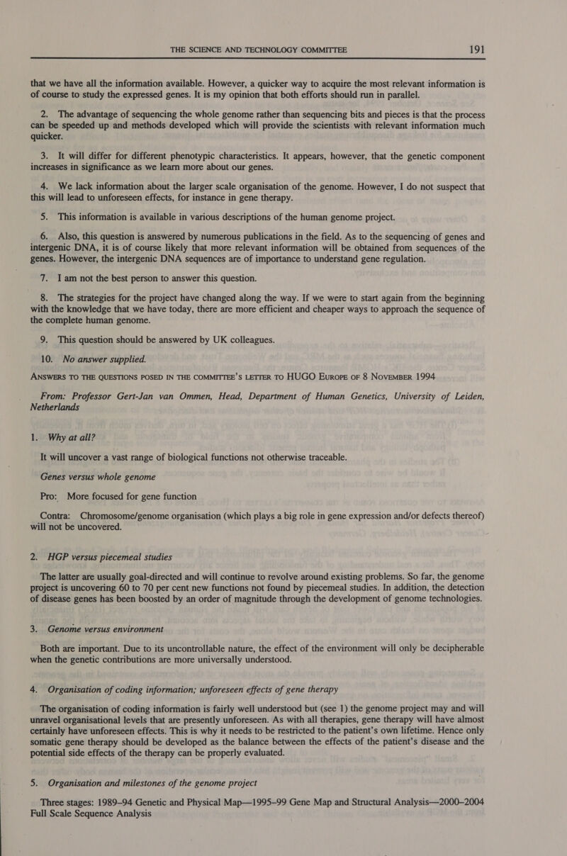  that we have all the information available. However, a quicker way to acquire the most relevant information is of course to study the expressed genes. It is my opinion that both efforts should run in parallel. 2. The advantage of sequencing the whole genome rather than sequencing bits and pieces is that the process can be speeded up and methods developed which will provide the scientists with relevant information much quicker. 3. It will differ for different phenotypic characteristics. It appears, however, that the genetic component increases in significance as we learn more about our genes. 4. We lack information about the larger scale organisation of the genome. However, I do not suspect that this will lead to unforeseen effects, for instance in gene therapy. 5. This information is available in various descriptions of the human genome project. 6. Also, this question is answered by numerous publications in the field. As to the sequencing of genes and intergenic DNA, it is of course likely that more relevant information will be obtained from sequences of the genes. However, the intergenic DNA sequences are of importance to understand gene regulation. 7. Iam not the best person to answer this question. 8. The strategies for the project have changed along the way. If we were to start again from the beginning with the knowledge that we have today, there are more efficient and cheaper ways to approach the sequence of the complete human genome. 9. This question should be answered by UK colleagues. 10. No answer supplied. ANSWERS TO THE QUESTIONS POSED IN THE COMMITTEE’S LETTER TO HUGO Europe oF 8 NoveMBER 1994 From: Professor Gert-Jan van Ommen, Head, Department of Human Genetics, University of Leiden, Netherlands 1. Why at all? It will uncover a vast range of biological functions not otherwise traceable. Genes versus whole genome Pro: More focused for gene function Contra: Chromosome/genome organisation (which plays a big role in gene expression and/or defects thereof) will not be uncovered. 2. HGP versus piecemeal studies The latter are usually goal-directed and will continue to revolve around existing problems. So far, the genome project is uncovering 60 to 70 per cent new functions not found by piecemeal studies. In addition, the detection of disease genes has been boosted by an order of magnitude through the development of genome technologies. 3. Genome versus environment Both are important. Due to its uncontrollable nature, the effect of the environment will only be decipherable when the genetic contributions are more universally understood. 4. Organisation of coding information; unforeseen effects of gene therapy The organisation of coding information is fairly well understood but (see 1) the genome project may and will unravel organisational levels that are presently unforeseen. As with all therapies, gene therapy will have almost certainly have unforeseen effects. This is why it needs to be restricted to the patient’s own lifetime. Hence only somatic gene therapy should be developed as the balance between the effects of the patient’s disease and the potential side effects of the therapy can be properly evaluated. 5. Organisation and milestones of the genome project Three stages: 1989-94 Genetic and Physical Map—1995-99 Gene Map and Structural Analysis—2000—2004 Full Scale Sequence Analysis