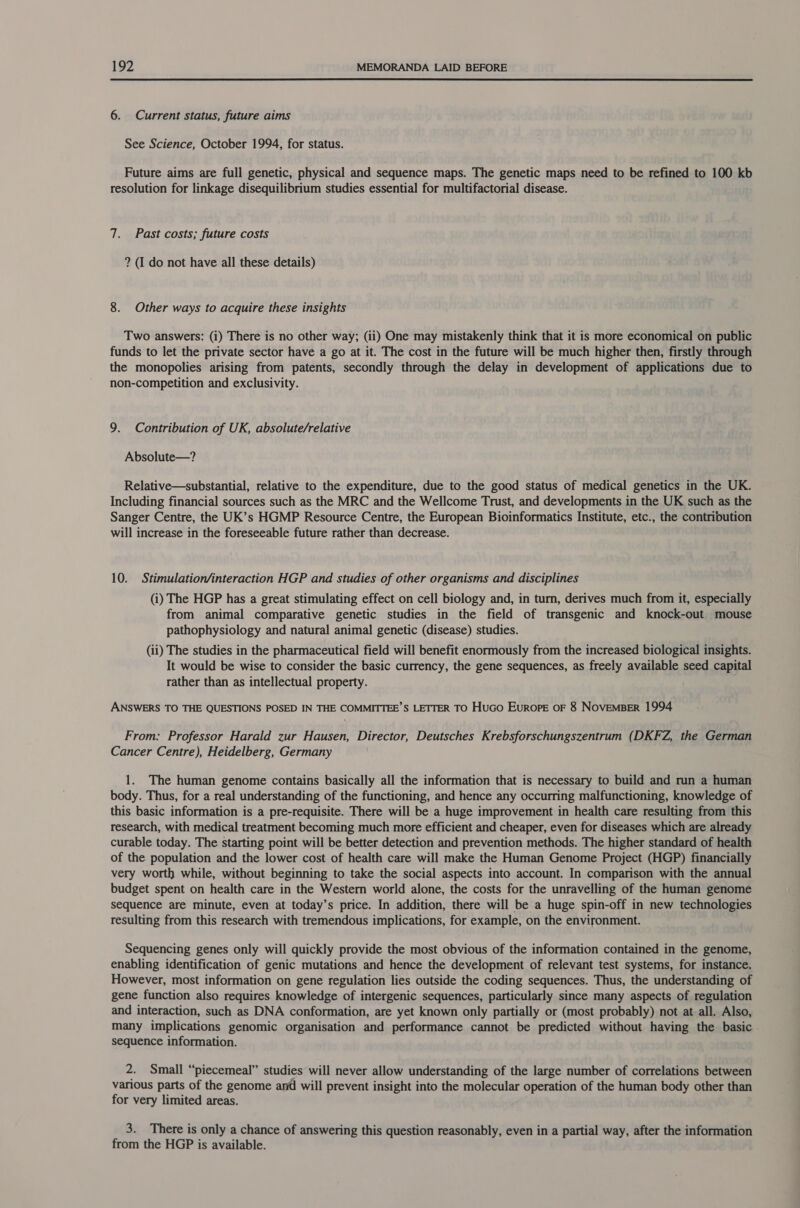  6. Current status, future aims See Science, October 1994, for status. Future aims are full genetic, physical and sequence maps. The genetic maps need to be refined to 100 kb resolution for linkage disequilibrium studies essential for multifactorial disease. 7. Past costs; future costs ? (I do not have all these details) 8. Other ways to acquire these insights Two answers: (i) There is no other way; (ii) One may mistakenly think that it is more economical on public funds to let the private sector have a go at it. The cost in the future will be much higher then, firstly through the monopolies arising from patents, secondly through the delay in development of applications due to non-competition and exclusivity. 9. Contribution of UK, absolute/relative Absolute—? Relative—substantial, relative to the expenditure, due to the good status of medical genetics in the UK. Including financial sources such as the MRC and the Wellcome Trust, and developments in the UK such as the Sanger Centre, the UK’s HGMP Resource Centre, the European Bioinformatics Institute, etc., the contribution will increase in the foreseeable future rather than decrease. 10. Stimulation/interaction HGP and studies of other organisms and disciplines (i) The HGP has a great stimulating effect on cell biology and, in turn, derives much from it, especially from animal comparative genetic studies in the field of transgenic and knock-out mouse pathophysiology and natural animal genetic (disease) studies. (ii) The studies in the pharmaceutical field will benefit enormously from the increased biological insights. It would be wise to consider the basic currency, the gene sequences, as freely available seed capital rather than as intellectual property. ANSWERS TO THE QUESTIONS POSED IN THE COMMITTEE’S LETTER TO HuGo Europe oF 8 NOVEMBER 1994 From: Professor Harald zur Hausen, Director, Deutsches Krebsforschungszentrum (DKFZ, the German Cancer Centre), Heidelberg, Germany 1. The human genome contains basically all the information that is necessary to build and run a human body. Thus, for a real understanding of the functioning, and hence any occurring malfunctioning, knowledge of this basic information is a pre-requisite. There will be a huge improvement in health care resulting from this research, with medical treatment becoming much more efficient and cheaper, even for diseases which are already curable today. The starting point will be better detection and prevention methods. The higher standard of health of the population and the lower cost of health care will make the Human Genome Project (HGP) financially very worth while, without beginning to take the social aspects into account. In comparison with the annual budget spent on health care in the Western world alone, the costs for the unravelling of the human genome sequence are minute, even at today’s price. In addition, there will be a huge spin-off in new technologies resulting from this research with tremendous implications, for example, on the environment. Sequencing genes only will quickly provide the most obvious of the information contained in the genome, enabling identification of genic mutations and hence the development of relevant test systems, for instance. However, most information on gene regulation lies outside the coding sequences. Thus, the understanding of gene function also requires knowledge of intergenic sequences, particularly since many aspects of regulation and interaction, such as DNA conformation, are yet known only partially or (most probably) not at all. Also, many implications genomic organisation and performance cannot be predicted without having the basic sequence information. 2. Small “piecemeal” studies will never allow understanding of the large number of correlations between various parts of the genome and will prevent insight into the molecular operation of the human body other than for very limited areas. 3. There is only a chance of answering this question reasonably, even in a partial way, after the information from the HGP is available.
