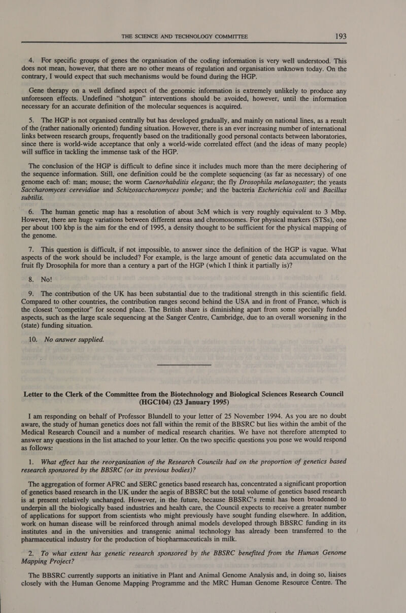  4. For specific groups of genes the organisation of the coding information is very well understood. This does not mean, however, that there are no other means of regulation and organisation unknown today. On the contrary, I would expect that such mechanisms would be found during the HGP. Gene therapy on a well defined aspect of the genomic information is extremely unlikely to produce any unforeseen effects. Undefined “shotgun” interventions should be avoided, however, until the information necessary for an accurate definition of the molecular sequences is acquired. 5. The HGP is not organised centrally but has developed gradually, and mainly on national lines, as a result of the (rather nationally oriented) funding situation. However, there is an ever increasing number of international links between research groups, frequently based on the traditionally good personal contacts between laboratories, since there is world-wide acceptance that only a world-wide correlated effect (and the ideas of many people) will suffice in tackling the immense task of the HGP. The conclusion of the HGP is difficult to define since it includes much more than the mere deciphering of the sequence information. Still, one definition could be the complete sequencing (as far as necessary) of one genome each of: man; mouse; the worm Caenorhabditis elegans; the fly Drosophila melanogaster; the yeasts Saccharomyces cerevidiae and Schizosaccharomyces pombe; and the bacteria Escherichia coli and Bacillus subtilis. 6. The human genetic map has a resolution of about 3cM which is very roughly equivalent to 3 Mbp. However, there are huge variations between different areas and chromosomes. For physical markers (STSs), one per about 100 kbp is the aim for the end of 1995, a density thought to be sufficient for the physical mapping of the genome. 7. This question is difficult, if not impossible, to answer since the definition of the HGP is vague. What aspects of the work should be included? For example, is the large amount of genetic data accumulated on the fruit fly Drosophila for more than a century a part of the HGP (which I think it partially is)? 8. No! 9. The contribution of the UK has been substantial due to the traditional strength in this scientific field. Compared to other countries, the contribution ranges second behind the USA and in front of France, which is the closest “competitor” for second place. The British share is diminishing apart from some specially funded aspects, such as the large scale sequencing at the Sanger Centre, Cambridge, due to an overall worsening in the (state) funding situation. 10. No answer supplied. Letter to the Clerk of the Committee from the Biotechnology and Biological Sciences Research Council (HGC104) (23 January 1995) I am responding on behalf of Professor Blundell to your letter of 25 November 1994. As you are no doubt aware, the study of human genetics does not fall within the remit of the BBSRC but lies within the ambit of the Medical Research Council and a number of medical research charities. We have not therefore attempted to answer any questions in the list attached to your letter. On the two specific questions you pose we would respond as follows: 1. What effect has the reorganisation of the Research Councils had on the proportion of genetics based research sponsored by the BBSRC (or its previous bodies)? The aggregation of former AFRC and SERC genetics based research has, concentrated a significant proportion of genetics based research in the UK under the aegis of BBSRC but the total volume of genetics based research is at present relatively unchanged. However, in the future, because BBSRC’s remit has been broadened to underpin all the biologically based industries and health care, the Council expects to receive a greater number of applications for support from scientists who might previously have sought funding elsewhere. In addition, work on human disease will be reinforced through animal models developed through BBSRC funding in its institutes and in the universities and transgenic animal technology has already been transferred to the pharmaceutical industry for the production of biopharmaceuticals in milk. 2. To what extent has genetic research sponsored by the BBSRC benefited from the Human Genome Mapping Project? The BBSRC currently supports an initiative in Plant and Animal Genome Analysis and, in doing so, liaises closely with the Human Genome Mapping Programme and the MRC Human Genome Resource Centre. The
