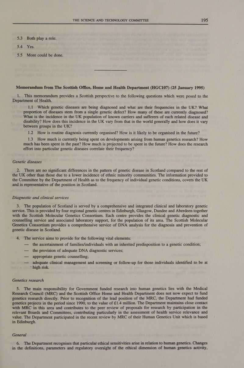  5.3 Both play a role. 5.4 Yes. 5.5 More could be done. Memorandum from The Scottish Office, Home and Health Department (HGC107) (25 January 1995) 1. This memorandum provides a Scottish perspective to the following questions which were posed to the Department of Health. 1.1 Which genetic diseases are being diagnosed and what are their frequencies in the UK? What proportion of diseases stem from a single genetic defect? How many of these are currently diagnosed? What is the incidence in the UK population of known carriers and sufferers of each related disease and disability? How does this incidence in the UK vary from that in the world generally and how does it vary between groups in the UK? 1.2 How is routine diagnosis currently organised? How is it likely to be organised in the future? 1.3. How much is currently being spent on developments arising from human genetics research? How much has been spent in the past? How much is projected to be spent in the future? How does the research effort into particular genetic diseases correlate their frequency? Genetic diseases 2. There are no significant differences in the pattern of. genetic disease in Scotland compared to the rest of the UK other than those due to a lower incidence of ethnic minority communities. The information provided to the Committee by the Department of Health.as to the frequency of individual genetic conditions, covers the UK and is representative of the position in Scotland. Diagnostic and clinical services 3. The population of Scotland is served by a comprehensive and integrated clinical and laboratory genetic service. This is provided by four regional genetic centres in Edinburgh, Glasgow, Dundee and Aberdeen together with the Scottish Molecular Genetics Consortium. Each centre provides the clinical genetic diagnostic and counselling service and associated laboratory support, for the population of its area. The Scottish Molecular Genetics Consortium provides a comprehensive service of DNA analysis for the diagnosis and prevention of genetic disease in Scotland. 4. The service aims to provide for the following vital elements: — the ascertainment of families/individuals with an inherited predisposition to a genetic condition; — the provision of adequate DNA diagnostic services; — appropriate genetic counselling; — adequate clinical management and screening or follow-up for those individuals identified to be at * high risk. Genetics research 5. The main responsibility for Government funded research into human genetics lies with the Medical Research Council (MRC) and the Scottish Office Home and Health Department does not now expect to fund genetics research directly. Prior to recognition of the lead position of the MRC, the Department had funded genetics projects in the period since 1990, to the value of £1.4 million. The Department maintains close contact with MRC in this area and contributes to the peer review of proposals for research by participation in the relevant Boards and Committees, contributing particularly in the assessment of health service relevance and value. The Department participated in the recent review by MRC of their Human Genetics Unit which is based in Edinburgh. General 6. The Department recognises that particular ethical sensitivities arise in relation to human genetics. Changes in the definitions, parameters and regulatory oversight of the ethical dimension of human genetics activity,
