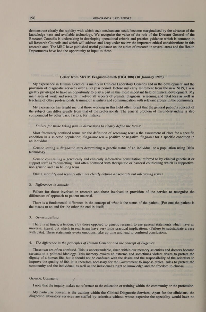  demonstrate clearly the rapidity with which such mechanisms could become marginalised by the advance of the knowledge base and available technology. We recognise the value of the role of the Director General of the Research Councils is undertaking in developing operational criteria and practice guidance which is common to all Research Councils and which will address and keep under review the important ethical considerations in this research area. The MRC have published useful guidance on the ethics of research in several areas and the Health Departments have had the opportunity to input to these. Letter from Mrs M Ferguson-Smith (HGC108) (18 January 1995) My experience in Human Genetics is mainly in Clinical Laboratory Genetics and in the development and the provision of diagnostic services over a 30 year period. Before my early retirement from the new NHS, I was greatly privileged to have an opportunity to play a part in this most important field of clinical development. My main area of work and research involved all aspects of prenatal diagnosis, screening and fetal loss as well as teaching of other professionals, training of scientists and communication with relevant groups in the community. My experience has taught me that those working in this field often forget that the general public’s concept of the subject can differ greatly from that of the professionals. The general problem of misunderstanding is also compounded by other basic factors, for instance: 1. Failure for those taking part in discussions to clearly define the terms; Most frequently confused terms are the definition of screening tests = the assessment of risks for a specific condition in a selected population; diagnostic test = positive or negative diagnosis for a specific condition in an individual; Genetic testing = diagnostic tests determining a genetic status of an individual or a population using DNA technology. Genetic counselling = genetically and clinically informative consultation, referred to by clinical geneticist or support staff as “counselling” and often confused with therapeutic or pastoral counselling which is supportive, non genetic and can be long term. Ethics, morality and legality often not clearly defined as separate but interacting issues. 2. Differences in attitude. Failure for those involved in research and those involved in provision of the service to recognise the differences of approach to patient material. There is a fundamental difference in the concept of what is the status of the patient. (For one the patient is the means to an end for the other the end in itself) 3. Generalisations There is at times, a tendency by those opposed to genetic research to use general statements which have an universal appeal but which in real terms have very little practical implications. (Failure to substantiate a case with data). These statements evoke emotions, take up time and lead to confused conclusions. 4. The difference in the principles of Human Genetics and the concept of Eugenics. These two are often confused. This is understandable, since within our memory scientists and doctors become servants to a political ideology. This memory evokes an extreme and sometimes violent desire to protect the dignity of a human life, but it should not be confused with the desire and the responsibility of the scientists to improve the quality of life. It is therefore necessary for the Government to impose ethical rules to protect the community and the individual, as well as the individual’s right to knowledge and the freedom to choose. GENERAL COMMENT: f I note that the inquiry makes no reference to the education or training within the community or the profession. _My particular concern is the training within the Clinical Diagnostic Services. Apart for the clinicians, the diagnostic laboratory services are staffed by scientists without whose expertise the speciality would have no