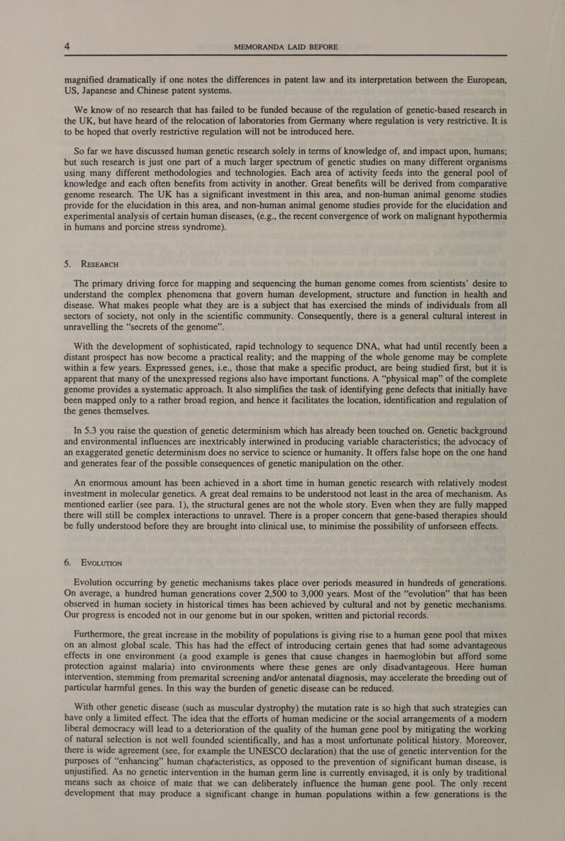 magnified dramatically if one notes the differences in patent law and its interpretation between the European, US, Japanese and Chinese patent systems. We know of no research that has failed to be funded because of the regulation of genetic-based research in the UK, but have heard of the relocation of laboratories from Germany where regulation is very restrictive. It is to be hoped that overly restrictive regulation will not be introduced here. So far we have discussed human genetic research solely in terms of knowledge of, and impact upon, humans; but such research is just one part of a much larger spectrum of genetic studies on many different organisms using many different methodologies and technologies. Each area of activity feeds into the general pool of knowledge and each often benefits from activity in another. Great benefits will be derived from comparative genome research. The UK has a significant investment in this area, and non-human animal genome studies provide for the elucidation in this area, and non-human animal genome studies provide for the elucidation and experimental analysis of certain human diseases, (e.g., the recent convergence of work on malignant hypothermia in humans and porcine stress syndrome). 5. RESEARCH The primary driving force for mapping and sequencing the human genome comes from scientists’ desire to understand the complex phenomena that govern human development, structure and function in health and disease. What makes people what they are is a subject that has exercised the minds of individuals from all sectors of society, not only in the scientific community. Consequently, there is a general cultural interest in unravelling the “secrets of the genome”. With the development of sophisticated, rapid technology to sequence DNA, what had until recently been a distant prospect has now become a practical reality; and the mapping of the whole genome may be complete within a few years. Expressed genes, i.e., those that make a specific product, are being studied first, but it is apparent that many of the unexpressed regions also have important functions. A “physical map” of the complete genome provides a systematic approach. It also simplifies the task of identifying gene defects that initially have been mapped only to a rather broad region, and hence it facilitates the location, identification and regulation of the genes themselves. In 5.3 you raise the question of genetic determinism which has already been touched on. Genetic background and environmental influences are inextricably interwined in producing variable characteristics; the advocacy of an exaggerated genetic determinism does no service to science or humanity. It offers false hope on the one hand and generates fear of the possible consequences of genetic manipulation on the other. An enormous amount has been achieved in a short time in human genetic research with relatively modest investment in molecular genetics. A great deal remains to be understood not least in the area of mechanism. As mentioned earlier (see para. 1), the structural genes are not the whole story. Even when they are fully mapped there will still be complex interactions to unravel. There is a proper concern that gene-based therapies should be fully understood before they are brought into clinical use, to minimise the possibility of unforseen effects. 6. EvoLurTion Evolution occurring by genetic mechanisms takes place over periods measured in hundreds of generations. On average, a hundred human generations cover 2,500 to 3,000 years. Most of the “evolution” that has been observed in human society in historical times has been achieved by cultural and not by genetic mechanisms. Our progress is encoded not in our genome but in our spoken, written and pictorial records. Furthermore, the great increase in the mobility of populations is giving rise to a human gene pool that mixes on an almost global scale. This has had the effect of introducing certain genes that had some advantageous effects in one environment (a good example is genes that cause changes in haemoglobin but afford some protection against malaria) into environments where these genes are only disadvantageous. Here human intervention, stemming from premarital screening and/or antenatal diagnosis, may accelerate the breeding out of particular harmful genes. In this way the burden of genetic disease can be reduced. With other genetic disease (such as muscular dystrophy) the mutation rate is so high that such strategies can have only a limited effect. The idea that the efforts of human medicine or the social arrangements of a modern liberal democracy will lead to a deterioration of the quality of the human gene pool by mitigating the working of natural selection is not well founded scientifically, and has a most unfortunate political history. Moreover, there is wide agreement (see, for example the UNESCO declaration) that the use of genetic intervention for the purposes of “enhancing” human chafacteristics, as opposed to the prevention of significant human disease, is unjustified. As no genetic intervention in the human germ line is currently envisaged, it is only by traditional means such as choice of mate that we can deliberately influence the human gene pool. The only recent development that may produce a significant change in human populations within a few generations is the