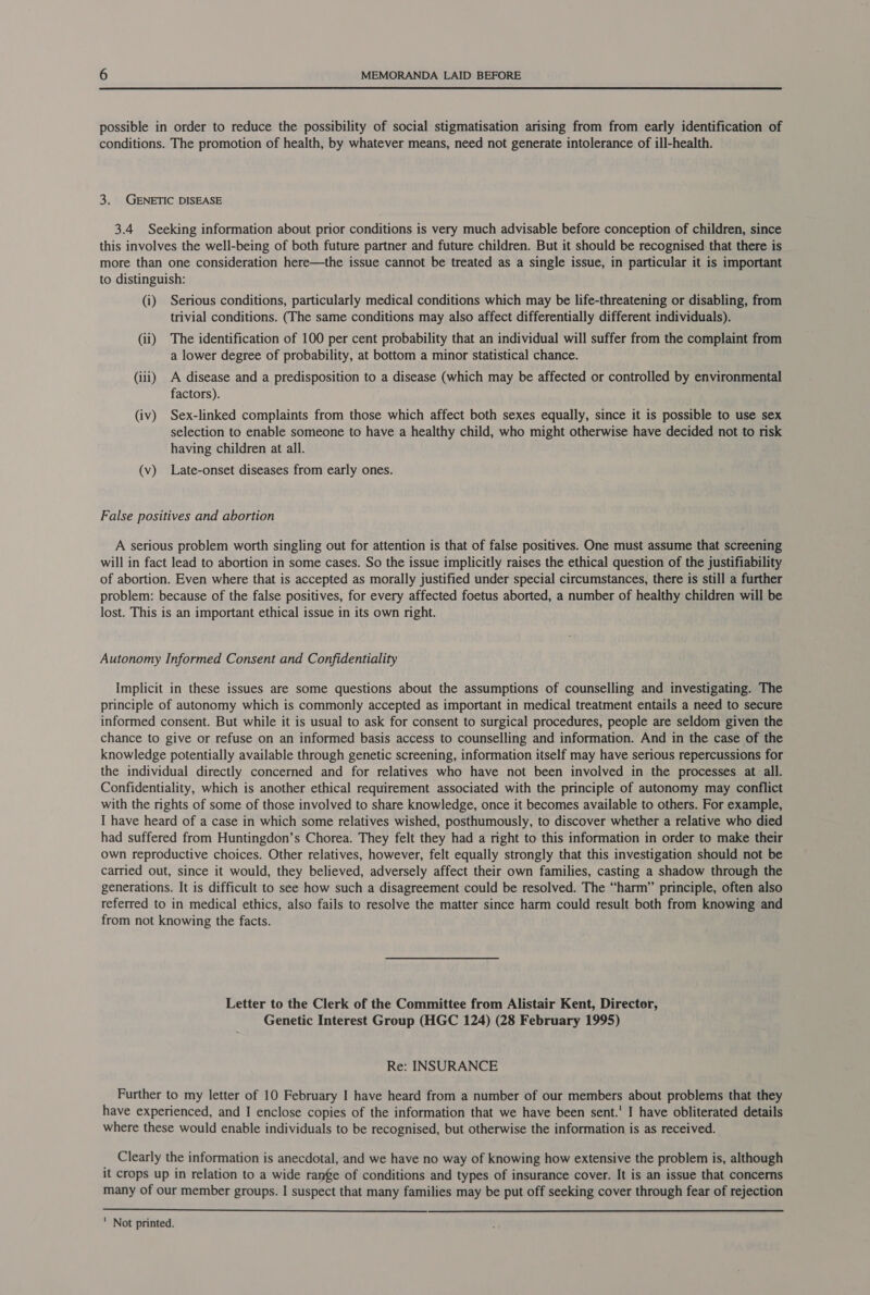  possible in order to reduce the possibility of social stigmatisation arising from from early identification of conditions. The promotion of health, by whatever means, need not generate intolerance of ill-health. 3. GENETIC DISEASE 3.4 Seeking information about prior conditions is very much advisable before conception of children, since this involves the well-being of both future partner and future children. But it should be recognised that there is more than one consideration here—the issue cannot be treated as a single issue, in particular it is important to distinguish: (i) Serious conditions, particularly medical conditions which may be life-threatening or disabling, from trivial conditions. (The same conditions may also affect differentially different individuals). (ii) The identification of 100 per cent probability that an individual will suffer from the complaint from a lower degree of probability, at bottom a minor statistical chance. (iii) A disease and a predisposition to a disease (which may be affected or controlled by environmental factors). (iv) Sex-linked complaints from those which affect both sexes equally, since it is possible to use sex selection to enable someone to have a healthy child, who might otherwise have decided not to risk having children at all. (v) Late-onset diseases from early ones. False positives and abortion A serious problem worth singling out for attention is that of false positives. One must assume that screening will in fact lead to abortion in some cases. So the issue implicitly raises the ethical question of the justifiability of abortion. Even where that is accepted as morally justified under special circumstances, there is still a further problem: because of the false positives, for every affected foetus aborted, a number of healthy children will be lost. This is an important ethical issue in its own right. Autonomy Informed Consent and Confidentiality Implicit in these issues are some questions about the assumptions of counselling and investigating. The principle of autonomy which is commonly accepted as important in medical treatment entails a need to secure informed consent. But while it is usual to ask for consent to surgical procedures, people are seldom given the chance to give or refuse on an informed basis access to counselling and information. And in the case of the knowledge potentially available through genetic screening, information itself may have serious repercussions for the individual directly concerned and for relatives who have not been involved in the processes at all. Confidentiality, which is another ethical requirement associated with the principle of autonomy may conflict with the rights of some of those involved to share knowledge, once it becomes available to others. For example, I have heard of a case in which some relatives wished, posthumously, to discover whether a relative who died had suffered from Huntingdon’s Chorea. They felt they had a right to this information in order to make their own reproductive choices. Other relatives, however, felt equally strongly that this investigation should not be carried out, since it would, they believed, adversely affect their own families, casting a shadow through the generations. It is difficult to see how such a disagreement could be resolved. The “harm” principle, often also referred to in medical ethics, also fails to resolve the matter since harm could result both from knowing and from not knowing the facts. Letter to the Clerk of the Committee from Alistair Kent, Director, Genetic Interest Group (HGC 124) (28 February 1995) Re: INSURANCE Further to my letter of 10 February I have heard from a number of our members about problems that they have experienced, and I enclose copies of the information that we have been sent.' I have obliterated details where these would enable individuals to be recognised, but otherwise the information is as received. Clearly the information is anecdotal, and we have no way of knowing how extensive the problem is, although it crops up in relation to a wide range of conditions and types of insurance cover. It is an issue that concerns many of our member groups. I suspect that many families may be put off seeking cover through fear of rejection 