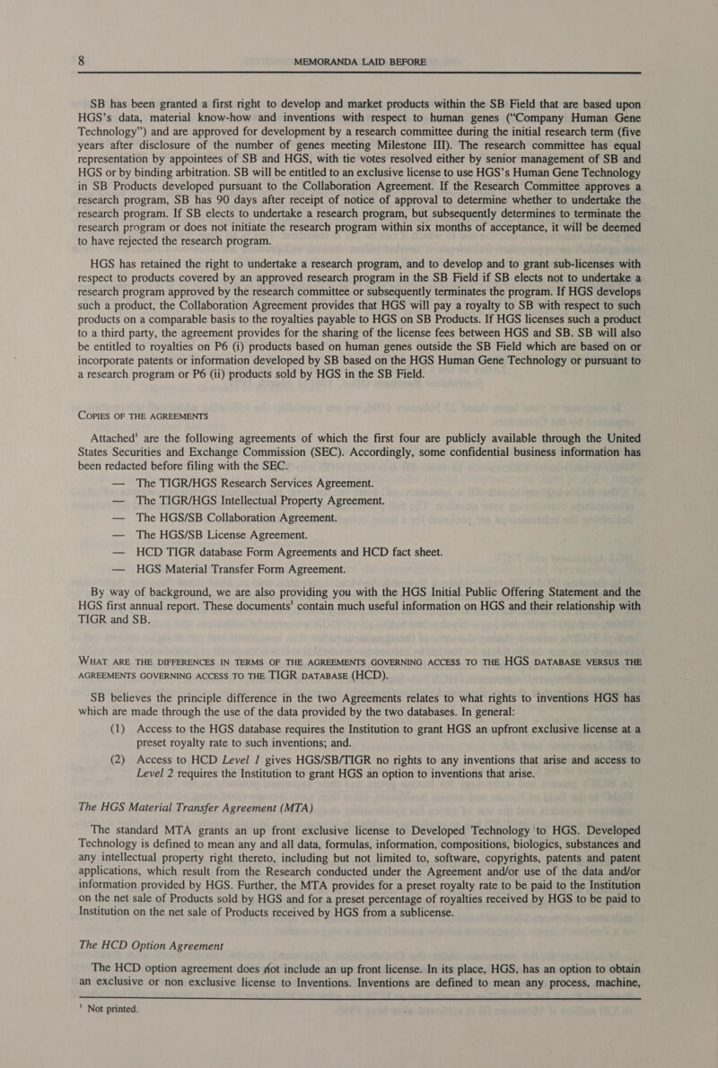  SB has been granted a first right to develop and market products within the SB Field that are based upon HGS’s data, material know-how and inventions with respect to human genes (“Company Human Gene Technology”) and are approved for development by a research committee during the initial research term (five years after disclosure of the number of genes meeting Milestone III). The research committee has equal representation by appointees of SB and HGS, with tie votes resolved either by senior management of SB and HGS or by binding arbitration. SB will be entitled to an exclusive license to use HGS’s Human Gene Technology in SB Products developed pursuant to the Collaboration Agreement. If the Research Committee approves a research program, SB has 90 days after receipt of notice of approval to determine whether to undertake the research program. If SB elects to undertake a research program, but subsequently determines to terminate the research program or does not initiate the research program within six months of acceptance, it will be deemed to have rejected the research program. HGS has retained the right to undertake a research program, and to develop and to grant sub-licenses with respect to products covered by an approved research program in the SB Field if SB elects not to undertake a research program approved by the research committee or subsequently terminates the program. If HGS develops such a product, the Collaboration Agreement provides that HGS will pay a royalty to SB with respect to such products on a comparable basis to the royalties payable to HGS on SB Products. If HGS licenses such a product to a third party, the agreement provides for the sharing of the license fees between HGS and SB. SB will also be entitled to royalties on P6 (i) products based on human genes outside the SB Field which are based on or incorporate patents or information developed by SB based on the HGS Human Gene Technology or pursuant to a research program or P6 (ii) products sold by HGS in the SB Field. CoPpliES OF THE AGREEMENTS Attached' are the following agreements of which the first four are publicly available through the United States Securities and Exchange Commission (SEC). Accordingly, some confidential business information has been redacted before filing with the SEC. — The TIGR/HGS Research Services Agreement. — The TIGR/HGS Intellectual Property Agreement. — The HGS/SB Collaboration Agreement. — The HGS/SB License Agreement. — HCD TIGR database Form Agreements and HCD fact sheet. — HGS Material Transfer Form Agreement. By way of background, we are also providing you with the HGS Initial Public Offering Statement and the HGS first annual report. These documents’ contain much useful information on HGS and their relationship with TIGR and SB. WHAT ARE THE DIFFERENCES IN TERMS OF THE AGREEMENTS GOVERNING ACCESS TO THE HGS DATABASE VERSUS THE AGREEMENTS GOVERNING ACCESS TO THE TIGR DATABASE (HCD). SB believes the principle difference in the two Agreements relates to what rights to inventions HGS has which are made through the use of the data provided by the two databases. In general: (1) Access to the HGS database requires the Institution to grant HGS an upfront exclusive license at a preset royalty rate to such inventions; and. (2) Access to HCD Level ] gives HGS/SB/TIGR no rights to any inventions that arise and access to Level 2 requires the Institution to grant HGS an option to inventions that arise. The HGS Material Transfer Agreement (MTA) The standard MTA grants an up front exclusive license to Developed Technology 'to HGS. Developed Technology is defined to mean any and all data, formulas, information, compositions, biologics, substances and any intellectual property right thereto, including but not limited to, software, copyrights, patents and patent applications, which result from the Research conducted under the Agreement and/or use of the data and/or information provided by HGS. Further, the MTA provides for a preset royalty rate to be paid to the Institution on the net sale of Products sold by HGS and for a preset percentage of royalties received by HGS to be paid to Institution on the net sale of Products received by HGS from a sublicense. The HCD Option Agreement The HCD option agreement does fot include an up front license. In its place, HGS, has an option to obtain an exclusive or non exclusive license to Inventions. Inventions are defined to mean any process, machine, 