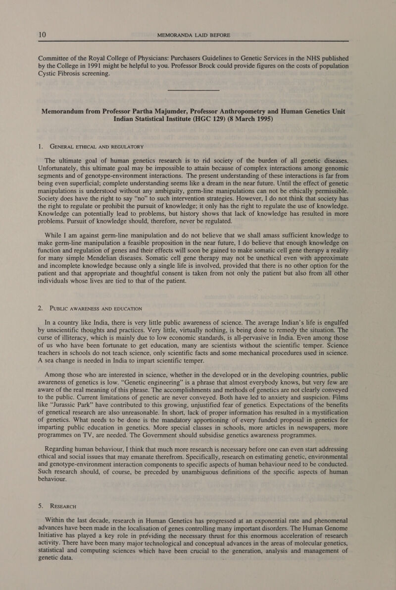 Committee of the Royal College of Physicians: Purchasers Guidelines to Genetic Services in the NHS published by the College in 1991 might be helpful to you. Professor Brock could provide figures on the costs of population Cystic Fibrosis screening. Memorandum from Professor Partha Majumder, Professor Anthropometry and Human Genetics Unit Indian Statistical Institute (HGC 129) (8 March 1995) 1. GENERAL ETHICAL AND REGULATORY The ultimate goal of human genetics research is to rid society of the burden of all genetic diseases. Unfortunately, this ultimate goal may be impossible to attain because of complex interactions among genomic segments and of genotype-environment interactions. The present understanding of these interactions is far from being even superficial; complete understanding seems like a dream in the near future. Until the effect of genetic manipulations is understood without any ambiguity, germ-line manipulations can not be ethically permissible. Society does have the right to say “no” to such intervention strategies. However, I do not think that society has the right to regulate or prohibit the pursuit of knowledge; it only has the right to regulate the use of knowledge. Knowledge can potentially lead to problems, but history shows that lack of knowledge has resulted in more problems. Pursuit of knowledge should, therefore, never be regulated. While I am against germ-line manipulation and do not believe that we shall amass sufficient knowledge to make germ-line manipulation a feasible proposition in the near future, I do believe that enough knowledge on function and regulation of genes and their effects will soon be gained to make somatic cell gene therapy a reality for many simple Mendelian diseases. Somatic cell gene therapy may not be unethical even with approximate and incomplete knowledge because only a single life is involved, provided that there is no other option for the patient and that appropriate and thoughtful consent is taken from not only the patient but also from all other individuals whose lives are tied to that of the patient. 2. PUBLIC AWARENESS AND EDUCATION In a country like India, there is very little public awareness of science. The average Indian’s life is engulfed by unscientific thoughts and practices. Very little, virtually nothing, is being done to remedy the situation. The curse of illiteracy, which is mainly due to low economic standards, is all-pervasive in India. Even among those of us who have been fortunate to get education, many are scientists without the scientific temper. Science teachers in schools do not teach science, only scientific facts and some mechanical procedures used in science. A sea change is needed in India to impart scientific temper. Among those who are interested in science, whether in the developed or in the developing countries, public awareness of genetics is low. “Genetic engineering” is a phrase that almost everybody knows, but very few are aware of the real meaning of this phrase. The accomplishments and methods of genetics are not clearly conveyed to the public. Current limitations of genetic are never conveyed. Both have led to anxiety and suspicion. Films like “Jurassic Park” have contributed to this growing, unjustified fear of genetics. Expectations of the benefits of genetical research are also unreasonable. In short, lack of proper information has resulted in a mystification of genetics. What needs to be done is the mandatory apportioning of every funded proposal in genetics for imparting public education in genetics. More special classes in schools, more articles in newspapers, more programmes on TV, are needed. The Government should subsidise genetics awareness programmes. Regarding human behaviour, I think that much more research is necessary before one can even start addressing ethical and social issues that may emanate therefrom. Specifically, research on estimating genetic, environmental and genotype-environment interaction components to specific aspects of human behaviour need to be conducted. Such research should, of course, be preceded by unambiguous definitions of the specific aspects of human behaviour. 5. RESEARCH Within the last decade, research in Human Genetics has progressed at an exponential rate and phenomenal advances have been made in the localisation of genes controlling many important disorders. The Human Genome Initiative has played a key role in préviding the necessary thrust for this enormous acceleration of research activity. There have been many major technological and conceptual advances in the areas of molecular genetics, statistical and computing sciences which have been crucial to the generation, analysis and management of genetic data.