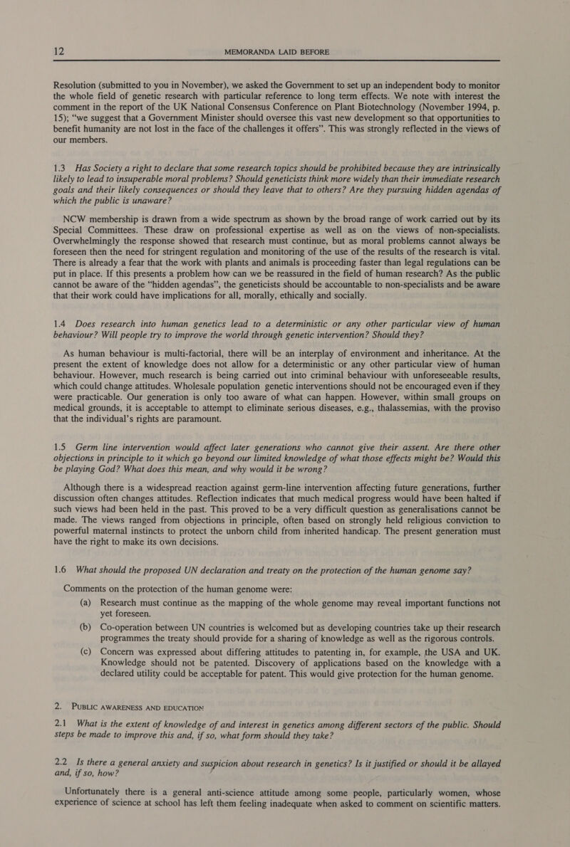  Resolution (submitted to you in November), we asked the Government to set up an independent body to monitor the whole field of genetic research with particular reference to long term effects. We note with interest the comment in the report of the UK National Consensus Conference on Plant Biotechnology (November 1994, p. 15); “we suggest that a Government Minister should oversee this vast new development so that opportunities to benefit humanity are not lost in the face of the challenges it offers”. This was strongly reflected in the views of our members. 1.3. Has Society a right to declare that some research topics should be prohibited because they are intrinsically likely to lead to insuperable moral problems? Should geneticists think more widely than their immediate research goals and their likely consequences or should they leave that to others? Are they pursuing hidden agendas of which the public is unaware? NCW membership is drawn from a wide spectrum as shown by the broad range of work carried out by its Special Committees. These draw on professional expertise as well as on the views of non-specialists. Overwhelmingly the response showed that research must continue, but as moral problems cannot always be foreseen then the need for stringent regulation and monitoring of the use of the results of the research is vital. There is already a fear that the work with plants and animals is proceeding faster than legal regulations can be put in place. If this presents a problem how can we be reassured in the field of human research? As the public cannot be aware of the “hidden agendas”, the geneticists should be accountable to non-specialists and be aware that their work could have implications for all, morally, ethically and socially. 1.4 Does research into human genetics lead to a deterministic or any other particular view of human behaviour? Will people try to improve the world through genetic intervention? Should they? As human behaviour is multi-factorial, there will be an interplay of environment and inheritance. At the present the extent of knowledge does not allow for a deterministic or any other particular view of human behaviour. However, much research is being carried out into criminal behaviour with unforeseeable results, which could change attitudes. Wholesale population genetic interventions should not be encouraged even if they were practicable. Our generation is only too aware of what can happen. However, within small groups on medical grounds, it is acceptable to attempt to eliminate serious diseases, e. 8.» thalassemias, with the proviso that the individual’s rights are paramount. 1.5 Germ line intervention would affect later generations who cannot give their assent. Are there other objections in principle to it which go beyond our limited knowledge of what those effects might be? Would this be playing God? What does this mean, and why would it be wrong? Although there is a widespread reaction against germ-line intervention affecting future generations, further discussion often changes attitudes. Reflection indicates that much medical progress would have been halted if such views had been held in the past. This proved to be a very difficult question as generalisations cannot be made. The views ranged from objections in principle, often based on strongly held religious conviction to powerful maternal instincts to protect the unborn child from inherited handicap. The present generation must have the right to make its own decisions. 1.6 What should the proposed UN declaration and treaty on the protection of the human genome say? Comments on the protection of the human genome were: (a) Research must continue as the mapping of the whole genome may reveal important functions not yet foreseen. (b) Co-operation between UN countries is welcomed but as developing countries take up their research programmes the treaty should provide for a sharing of knowledge as well as the rigorous controls. (c) Concern was expressed about differing attitudes to patenting in, for example, the USA and UK. Knowledge should not be patented. Discovery of applications based on the knowledge with a declared utility could be acceptable for patent. This would give protection for the human genome. 2. PUBLIC AWARENESS AND EDUCATION 2.1 What is the extent of knowledge of and interest in genetics among different sectors cf the public. Should steps be made to improve this and, if so, what form should they take? 2.2 Is there a general anxiety and suspicion about research in genetics? Is it justified or should it be allayed and, if so, how? Unfortunately there is a general anti-science attitude among some people, particularly women, whose experience of science at school has left them feeling inadequate when asked to comment on scientific matters.