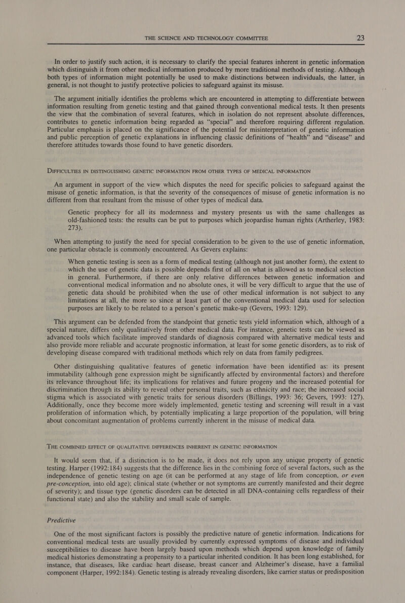  In order to justify such action, it is necessary to clarify the special features inherent in genetic information which distinguish it from other medical information produced by more traditional methods of testing. Although both types of information might potentially be used to make distinctions between individuals, the latter, in general, is not thought to justify protective policies to safeguard against its misuse. The argument initially identifies the problems which are encountered in attempting to differentiate between information resulting from genetic testing and that gained through conventional medical tests. It then presents the view that the combination of several features, which in isolation do not represent absolute differences, contributes to genetic information being regarded as “special” and therefore requiring different regulation. Particular emphasis is placed on the significance of the potential for misinterpretation of genetic information and public perception of genetic explanations in influencing classic definitions of “health” and “disease” and therefore attitudes towards those found to have genetic disorders. DIFFICULTIES IN DISTINGUISHING GENETIC INFORMATION FROM OTHER TYPES OF MEDICAL INFORMATION An argument in support of the view which disputes the need for specific policies to safeguard against the misuse of genetic information, is that the severity of the consequences of misuse of genetic information is no different from that resultant from the misuse of other types of medical data. Genetic prophecy for all its modernness and mystery presents us with the same challenges as old-fashioned tests: the results can be put to purposes which jeopardise human rights (Artherley, 1983: 273). When attempting to justify the need for special consideration to be given to the use of genetic information, one particular obstacle is commonly encountered. As Gevers explains: When genetic testing is seen as a form of medical testing (although not just another form), the extent to which the use of genetic data is possible depends first of all on what is allowed as to medical selection in general. Furthermore, if there are only relative differences between genetic information and conventional medical information and no absolute ones, it will be very difficult to argue that the use of genetic data should be prohibited when the use of other medical information is not subject to any limitations at all, the more so since at least part of the conventional medical data used for selection purposes are likely to be related to a person’s genetic make-up (Gevers, 1993: 129). This argument can be defended from the standpoint that genetic tests yield information which, although of a special nature, differs only qualitatively from other medical data. For instance, genetic tests can be viewed as advanced tools which facilitate improved standards of diagnosis compared with alternative medical tests and also provide more reliable and accurate prognostic information, at least for some genetic disorders, as to risk of developing disease compared with traditional methods which rely on data from family pedigrees. Other distinguishing qualitative features of genetic information have been identified as: its present immutability (although gene expression might be significantly affected by environmental factors) and therefore its relevance throughout life; its implications for relatives and future progeny and the increased potential for discrimination through its ability to reveal other personal traits, such as ethnicity and race; the increased social stigma which is associated with genetic traits for serious disorders (Billings, 1993: 36; Gevers, 1993: 127). Additionally, once they become more widely implemented, genetic testing and screening will result in a vast proliferation of information which, by potentially implicating a large proportion of the population, will bring about concomitant augmentation of problems currently inherent in the misuse of medical data. THE COMBINED EFFECT OF QUALITATIVE DIFFERENCES INHERENT IN GENETIC INFORMATION It would seem that, if a distinction is to be made, it does not rely upon any unique property of genetic testing. Harper (1992:184) suggests that the difference lies in the combining force of several factors, such as the independence of genetic testing on age (it can be performed at any stage of life from conception, or even pre-conception, into old age); clinical state (whether or not symptoms are currently manifested and their degree of severity); and tissue type (genetic disorders can be detected in all DNA-containing cells regardless of their functional state) and also the stability and small scale of sample. Predictive One of the most significant factors is possibly the predictive nature of genetic information. Indications for conventional medical tests are usually provided by currently expressed symptoms of disease and individual susceptibilities to disease have been largely based upon methods which depend upon knowledge of family medical histories demonstrating a propensity to a particular inherited condition. It has been long established, for instance, that diseases, like cardiac heart disease, breast cancer and Alzheimer’s disease, have a familial component (Harper, 1992:184). Genetic testing is already revealing disorders, like carrier status or predisposition
