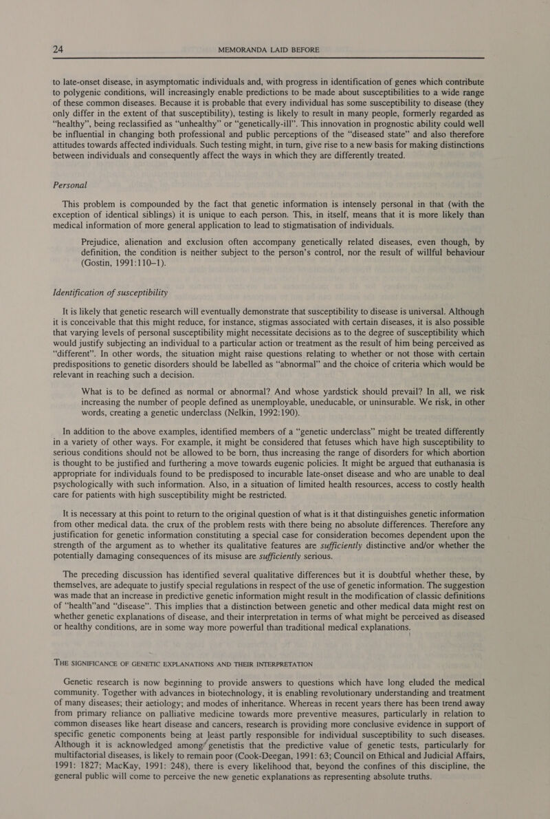  to late-onset disease, in asymptomatic individuals and, with progress in identification of genes which contribute to polygenic conditions, will increasingly enable predictions to be made about susceptibilities to a wide range of these common diseases. Because it is probable that every individual has some susceptibility to disease (they only differ in the extent of that susceptibility), testing is likely to result in many people, formerly regarded as “healthy”, being reclassified as “unhealthy” or “genetically-ill”. This innovation in prognostic ability could well be influential in changing both professional and public perceptions of the “diseased state” and also therefore attitudes towards affected individuals. Such testing might, in turn, give rise to a new basis for making distinctions between individuals and consequently affect the ways in which they are differently treated. Personal This problem is compounded by the fact that genetic information is intensely personal in that (with the exception of identical siblings) it is unique to each person. This, in itself, means that it is more likely than medical information of more general application to lead to stigmatisation of individuals. Prejudice, alienation and exclusion often accompany genetically related diseases, even though, by definition, the condition is neither subject to the person’s control, nor the result of willful behaviour (Gostin, 1991:110-1). Identification of susceptibility It is likely that genetic research will eventually demonstrate that susceptibility to disease is universal. Although it is conceivable that this might reduce, for instance, stigmas associated with certain diseases, it 1s also possible that varying levels of personal susceptibility might necessitate decisions as to the degree of susceptibility which would justify subjecting an individual to a particular action or treatment as the result of him being perceived as “different”. In other words, the situation might raise questions relating to whether or not those with certain predispositions to genetic disorders should be labelled as “abnormal” and the choice of criteria which would be relevant in reaching such a decision. What is to be defined as normal or abnormal? And whose yardstick should prevail? In all, we risk increasing the number of people defined as unemployable, uneducable, or uninsurable. We risk, in other words, creating a genetic underclass (Nelkin, 1992:190). In addition to the above examples, identified members of a “genetic underclass” might be treated differently in a variety of other ways. For example, it might be considered that fetuses which have high susceptibility to serious conditions should not be allowed to be born, thus increasing the range of disorders for which abortion is thought to be justified and furthering a move towards eugenic policies. It might be argued that euthanasia is appropriate for individuals found to be predisposed to incurable late-onset disease and who are unable to deal psychologically with such information. Also, in a situation of limited health resources, access to costly health care for patients with high susceptibility might be restricted. It is necessary at this point to return to the original question of what is it that distinguishes genetic information from other medical data. the crux of the problem rests with there being no absolute differences. Therefore any justification for genetic information constituting a special case for consideration becomes dependent upon the strength of the argument as to whether its qualitative features are sufficiently pisucENG and/or whether the potentially damaging consequences of its misuse are sufficiently serious. The preceding discussion has identified several qualitative differences but it is doubtful whether these, by themselves, are adequate to justify special regulations in respect of the use of genetic information. The suggestion was made that an increase in predictive genetic information might result in the modification of classic definitions of “health” and “disease”. This implies that a distinction between genetic and other medical data might rest on whether genetic explanations of disease, and their interpretation in terms of what might be perceived as diseased or healthy conditions, are in some way more powerful than traditional medical explanations. THE SIGNIFICANCE OF GENETIC EXPLANATIONS AND THEIR INTERPRETATION Genetic research is now beginning to provide answers to questions which have long eluded the medical community. Together with advances in biotechnology, it is enabling revolutionary understanding and treatment of many diseases; their aetiology; and modes of inheritance. Whereas in recent years there has been trend away from primary reliance on palliative medicine towards more preventive measures, particularly in relation to common diseases like heart disease and cancers, research is providing more conclusive evidence in support of specific genetic components being at least partly responsible for individual susceptibility to such diseases. Although it is acknowledged among’ | genetistis that the predictive value of genetic tests, particularly for multifactorial diseases, is likely to remain poor (Cook-Deegan, 1991: 63; Council on Ethical and Judicial Affairs, 1991: 1827; MacKay, 1991: 248), there is every likelihood that, beyond the confines of this discipline, the general public will come to perceive the new genetic explanations-as representing absolute truths.