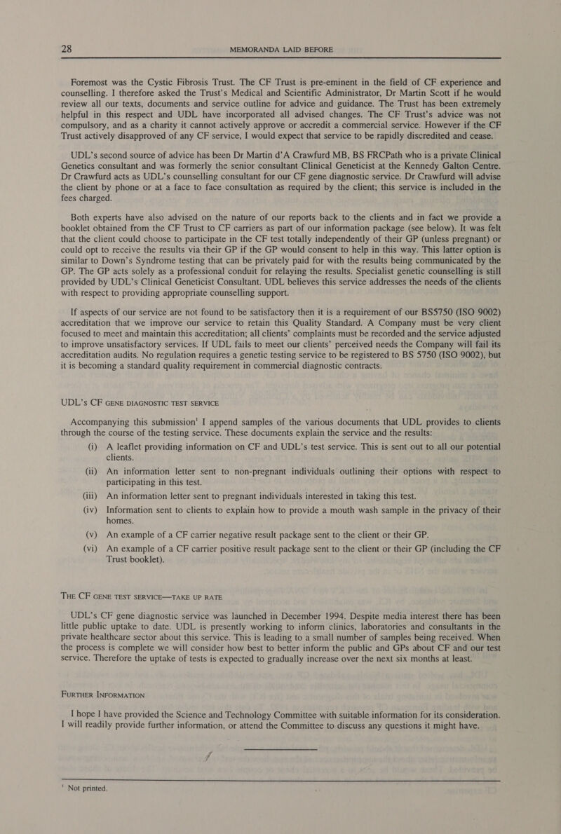 Foremost was the Cystic Fibrosis Trust. The CF Trust is pre-eminent in the field of CF experience and counselling. I therefore asked the Trust’s Medical and Scientific Administrator, Dr Martin Scott if he would review all our texts, documents and service outline for advice and guidance. The Trust has been extremely helpful in this respect and UDL have incorporated all advised changes. The CF Trust’s advice was not compulsory, and as a charity it cannot actively approve or accredit a commercial service. However if the CF Trust actively disapproved of any CF service, I would expect that service to be rapidly discredited and cease. UDL’s second source of advice has been Dr Martin d’A Crawfurd MB, BS FRCPath who is a private Clinical Genetics consultant and was formerly the senior consultant Clinical Geneticist at the Kennedy Galton Centre. Dr Crawfurd acts as UDL’s counselling consultant for our CF gene diagnostic service. Dr Crawfurd will advise the client by phone or at a face to face consultation as required by the client; this service is included in the fees charged. Both experts have also advised on the nature of our reports back to the clients and in fact we provide a booklet obtained from the CF Trust to CF carriers as part of our information package (see below). It was felt that the client could choose to participate in the CF test totally independently of their GP (unless pregnant) or could opt to receive the results via their GP if the GP would consent to help in this way. This latter option is similar to Down’s Syndrome testing that can be privately paid for with the results being communicated by the GP. The GP acts solely as a professional conduit for relaying the results. Specialist genetic counselling is still provided by UDL’s Clinical Geneticist Consultant. UDL believes this service addresses the needs of the clients with respect to providing appropriate counselling support. If aspects of our service are not found to be satisfactory then it is a requirement of our BS5750 (ISO 9002) accreditation that we improve our service to retain this Quality Standard. A Company must be very client focused to meet and maintain this accreditation; all clients’ complaints must be recorded and the service adjusted to improve unsatisfactory services. If UDL fails to meet our clients’ perceived needs the Company will fail its accreditation audits. No regulation requires a genetic testing service to be registered to BS 5750 (ISO 9002), but it is becoming a standard quality requirement in commercial diagnostic contracts. UDL’s CF GENE DIAGNOSTIC TEST SERVICE Accompanying this submission’ I append samples of the various documents that UDL provides to clients through the course of the testing service. These documents explain the service and the results: (i) A leaflet providing information on CF and UDL’s test service. This is sent out to all our potential clients. (ii) An information letter sent to non-pregnant individuals outlining their options with respect to participating in this test. (iii) An information letter sent to pregnant individuals interested in taking this test. (iv) Information sent to clients to explain how to provide a mouth wash sample in the privacy of their homes. (v) An example of a CF carrier negative result package sent to the client or their GP. (vi) An example of a CF carrier positive result package sent to the client or their GP (including the CF Trust booklet). THE CF GENE TEST SERVICE—TAKE UP RATE UDL’s CF gene diagnostic service was launched in December 1994. Despite media interest there has been little public uptake to date. UDL is presently working to inform clinics, laboratories and consultants in the private healthcare sector about this service. This is leading to a small number of samples being received. When the process is complete we will consider how best to better inform the public and GPs about CF and our test service. Therefore the uptake of tests is expected to gradually increase over the next six months at least. FURTHER INFORMATION I hope I have provided the Science and Technology Committee with suitable information for its consideration. I will readily provide further information, or attend the Committee to discuss any questions it might have. 