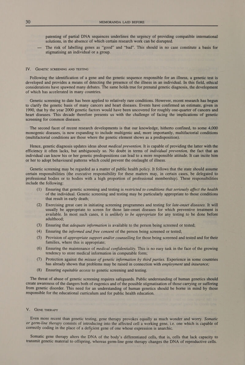  patenting of partial DNA sequences underlines the urgency of providing compatible international solutions, in the absence of which certain research work can be disrupted. — The risk of labelling genes as “good” and “bad”. This should in no case constitute a basis for stigmatising an individual or a group. IV. GENETIC SCREENING AND TESTING Following the identification of a gene and the genetic sequence responsible for an illness, a genetic test is developed and provides a means of detecting the presence of the illness in an individual. In this field, ethical considerations have spawned many debates. The same holds true for prenatal genetic diagnosis, the development of which has accelerated in many countries. Genetic screening to date has been applied to relatively rare conditions. However, recent research has begun to clarify the genetic basis of many cancers and heart diseases. Events have confirmed an estimate, given in 1990, that by the year 2000 genetic factors would have been uncovered for roughly one-quarter of cancers and heart diseases. This decade therefore presents us with the challenge of facing the implications of genetic screening for common diseases. The second facet of recent research developments is that our knowledge, hitherto confined, to some 4,000 monogenic diseases, is now expanding to include multigenic and, more importantly, multifactorial conditions (multifactorial conditions are those where the genetic element shows as a predisposition). Hence, genetic diagnosis updates ideas about medical prevention. It is capable of providing the latter with the efficiency it often lacks, but ambiguously so. No doubt in terms of individual prevention, the fact that an individual can know his or her genetic predispositions can lead to a more responsible attitude. It can incite him or her to adopt behavioural patterns which could prevent the onslaught of illness. Genetic screening may be regarded as a matter of public health policy. It follows that the state should assume certain responsibilities (the executive responsibility for these matters may, in certain cases, be delegated to professional bodies or to bodies with a high proportion of professional membership). These responsibilities include the following: (1) Ensuring that genetic screening and testing is restricted to conditions that seriously affect the health of the individual. Genetic screening and testing may be particularly appropriate to those conditions that result in early death; (2) Exercising great care in initiating screening programmes and testing for late-onset diseases. It will usually be appropriate to screen for those late-onset diseases for which preventive treatment is available. In most such cases, it is unlikely to be appropriate for any testing to be done before adulthood; . (3) Ensuring that adequate information is available to the person being screened or tested; (4) Ensuring the informed and free consent of the person being screened or tested; (5) Provision of appropriate support and/or counselling for those being screened and tested and for their families, where this is appropriate; (6) Ensuring the maintenance of medical confidentiality. This is no easy task in the face of the growing tendency to store medical information in computable form; (7) Protection against the misuse of genetic information by third parties. Experience in some countries has already shown that problems may be raised in connection with employment and insurance; (8) Ensuring equitable access to genetic screening and testing. The threat of abuse of genetic screening requires safeguards. Public understanding of human genetics should create awareness of the dangers both of eugenics and of the possible stigmatisation of those’ carrying or suffering from genetic disorder. This need for an understanding of human genetics should be borne in mind by those responsible for the educational curriculum and for public health education. V. GENE THERAPY Even more recent than genetic testing, gene therapy provokes equally as much wonder and worry. Somatic or germ-line therapy consists of introducing into the affected cell a working gene, i.e. one which is capable of correctly coding in the place of a deficient gene of one whose expression is anarchic. f Somatic gene therapy alters the DNA of the body’s differentiated cells, that is, cells that lack capacity to transmit genetic material to offspring, whereas germ-line gene therapy changes the DNA of reproductive cells.