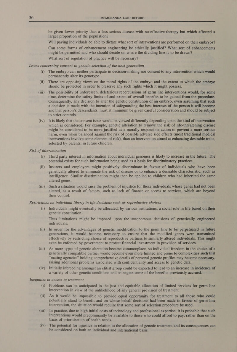  be given lower priority than a less serious disease with no effective therapy but which affected a larger proportion of the population? Will paying individuals be able to dictate what sort of interventions are performed on their embryos? Can some forms of enhancement engineering be ethically justified? What sort of enhancements might be permitted and who should decide on where the dividing line is to be drawn? What sort of regulation of practice will be necessary? (i) (ii) (iii) (iv) The embryo can neither participate in decision-making nor consent to any intervention which would permanently alter its genotype. There are opposing views on the moral rights of the embryo and the extent to which the embryo should be protected in order to preserve any such rights which it might possess. The possibility of unforeseen, deleterious repercussions of germ line interventions would, for some time, determine the safety limits of and extent of overall benefits to be gained from the procedure. Consequently, any decision to alter the genetic constitution of an embryo, even assuming that such a decision is made with the intention of safeguarding the best interests of the person it will become and that person’s descendants, must at minimum be given careful consideration and should be subject to strict controls. It is likely that the consent issue would be viewed differently depending upon the kind of intervention which is considered. For example, genetic alteration to remove the risk of life-threatening disease might be considered to be more justified as a morally responsible action to prevent a more serious harm, even when balanced against the risk of possible adverse side effects (most traditional medical interventions involve some element of risk), than an intervention aimed at enhancing desirable traits, selected by parents, in future children. (i) (ii) (iii) Third party interest in information about individual genomes is likely to increase in the future. The potential exists for such information being used as a basis for discriminatory practices. Insurers and employers might positively discriminate in favour of individuals who have been genetically altered to eliminate the risk of disease or to enhance a desirable characteristic, such as intelligence. Similar discrimination might then be applied to children who had inherited the same altered genes. Such a situation would raise the problem of injustice for those individuals whose genes had not been altered, as a result of factors, such as lack of finance or access to services, which are beyond their control. (i) (ii) (iii) (iv) Individuals might eventually be allocated, by various institutions, a social role in life based on their genetic constitution. Thus limitations might be imposed upon the autonomous decisions of genetically engineered individuals. In order for the advantages of genetic modification to the germ line to be perpetuated in future generations, it would become necessary to ensure that the modified genes were transmitted effectively by restricting choice of reproductive partners to similarly altered individuals. This might even be enforced by government to protect financial investment in provision of services. As more types of genetic alteration became commonplace, so individual freedom in the choice of a genetically compatible partner would become even more limited and prone to complexities such that “mating agencies” holding comprehensive details of personal genetic profiles may become necessary, raising additional problems associated with confidentiality and access to genetic data. Initially inbreeding amongst an elitist group could be expected to lead to an increase in incidence of a variety of other genetic conditions and so negate some of the benefits previously accrued. (i) (ii) (iii) (iv) Problems can be anticipated in the just and equitable allocation of limited services for germ line intervention in view of the unlikelihood of any general provision of treatment. As it would be impossible to provide equal opportunity for treatment to all those who could potentially stand to benefit and on whose behalf decisions had been made in favour of germ line intervention, the situation would require that some sort of selection procedure be used. In practice, due to high initial costs of technology and professional expertise, it is probable that such interventions would predominantly be available to those who could afford to pay, rather than on the basis of prioritisation of health needs. The potential for injustice in relation to the allocation of genetic treatment and its consequences can be considered on both an individual and international basis.