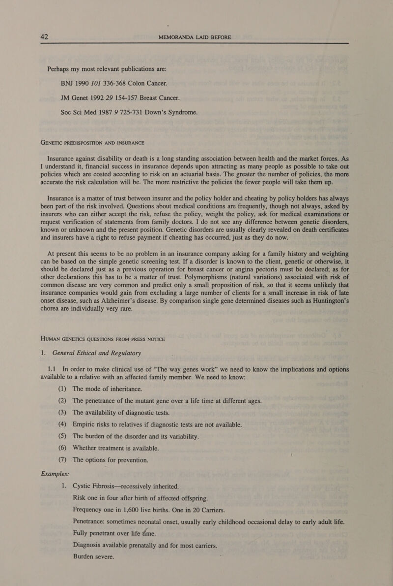 Perhaps my most relevant publications are: BNJ 1990 101] 336-368 Colon Cancer. JM Genet 1992 29 154-157 Breast Cancer. Soc Sci Med 1987 9 725-731 Down’s Syndrome. GENETIC PREDISPOSITION AND INSURANCE Insurance against disability or death is a long standing association between health and the market forces. As I understand it, financial success in insurance depends upon attracting as many people as possible to take out policies which are costed according to risk on an actuarial basis. The greater the number of policies, the more accurate the risk calculation will be. The more restrictive the policies the fewer people will take them up. Insurance is a matter of trust between insurer and the policy holder and cheating by policy holders has always been part of the risk involved. Questions about medical conditions are frequently, though not always, asked by insurers who can either accept the risk, refuse the policy, weight the policy, ask for medical examinations or request verification of statements from family doctors. I do not see any difference between genetic disorders, known or unknown and the present position. Genetic disorders are usually clearly revealed on death certificates and insurers have a right to refuse payment if cheating has occurred, just as they do now. At present this seems to be no problem in an insurance company asking for a family history and weighting can be based on the simple genetic screening test. If a disorder is known to the client, genetic or otherwise, it should be declared just as a previous operation for breast cancer or angina pectoris must be declared; as for other declarations this has to be a matter of trust. Polymorphisms (natural variations) associated with risk of common disease are very common and predict only a small proposition of risk, so that it seems unlikely that insurance companies would gain from excluding a large number of clients for a small increase in risk of late onset disease, such as Alzheimer’s disease. By comparison single gene determined diseases such as Huntington’s chorea are individually very rare. HUMAN GENETICS QUESTIONS FROM PRESS NOTICE 1. General Ethical and Regulatory 1.1 In order to make clinical use of “The way genes work” we need to know the implications and options available to a relative with an affected family member. We need to know: (1) The mode of inheritance. (2) The penetrance of the mutant gene over a life time at different ages. (3) The availability of diagnostic tests. (4) Empiric risks to relatives if diagnostic tests are not available. (5) The burden of the disorder and its variability. (6) Whether treatment is available. (7) The options for prevention. Examples: 1. Cystic Fibrosis—recessively inherited. Risk one in four after birth of affected offspring. Frequency one in 1,600 live births. One in 20 Carriers. Penetrance: sometimes neonatal onset, usually early childhood occasional delay to early adult life. Fully penetrant over life ime. Diagnosis available prenatally and for most carriers. Burden severe.