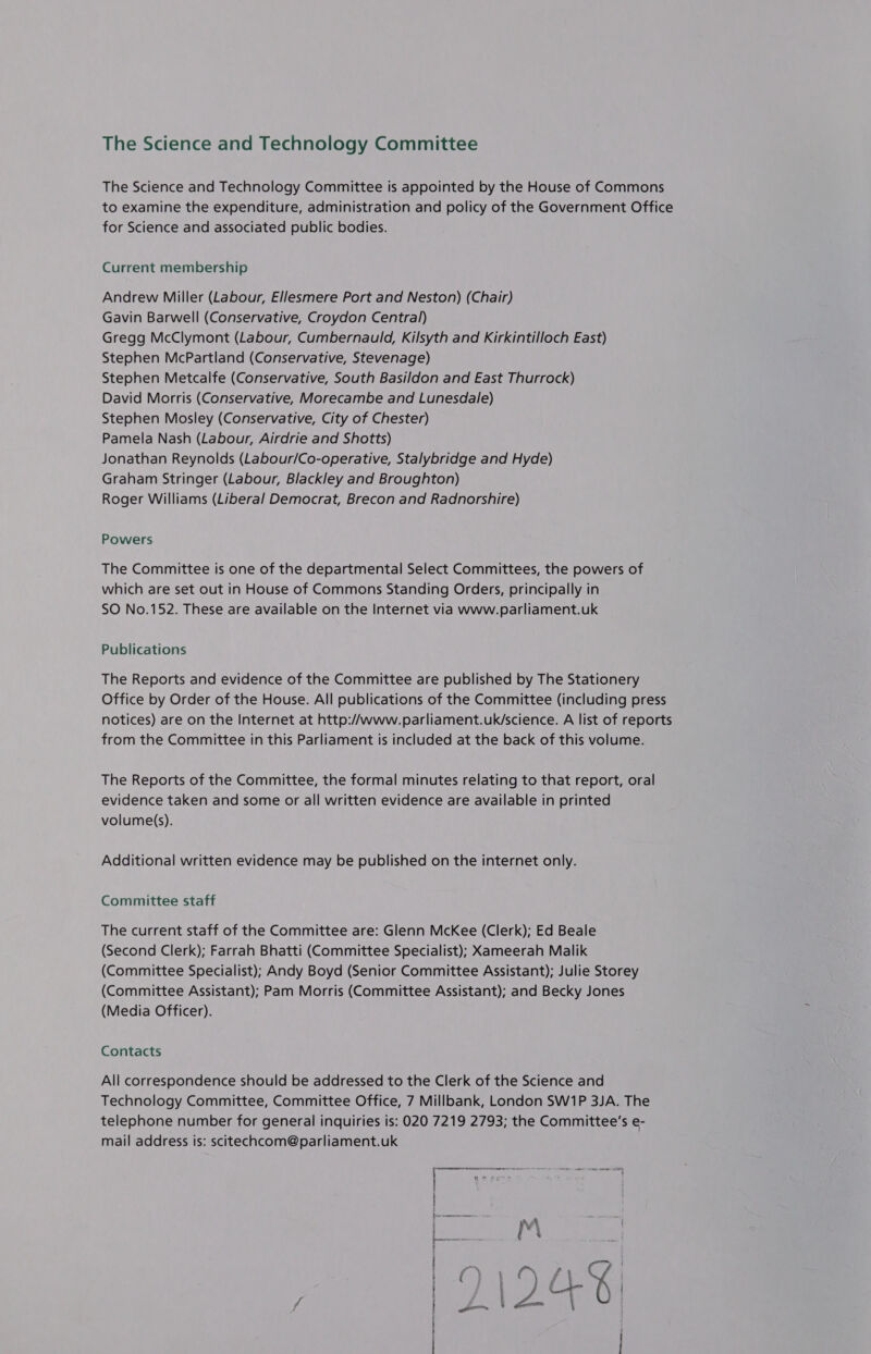 The Science and Technology Committee The Science and Technology Committee is appointed by the House of Commons to examine the expenditure, administration and policy of the Government Office for Science and associated public bodies. Current membership Andrew Miller (Labour, Ellesmere Port and Neston) (Chair) Gavin Barwell (Conservative, Croydon Central!) Gregg McClymont (Labour, Cumbernauld, Kilsyth and Kirkintilloch East) Stephen McPartland (Conservative, Stevenage) Stephen Metcalfe (Conservative, South Basildon and East Thurrock) David Morris (Conservative, Morecambe and Lunesdale) Stephen Mosley (Conservative, City of Chester) Pamela Nash (Labour, Airdrie and Shotts) Jonathan Reynolds (Labour/Co-operative, Stalybridge and Hyde) Graham Stringer (Labour, Blackley and Broughton) Roger Williams (Liberal Democrat, Brecon and Radnorshire) Powers The Committee is one of the departmental Select Committees, the powers of which are set out in House of Commons Standing Orders, principally in SO No.152. These are available on the Internet via www.parliament.uk Publications The Reports and evidence of the Committee are published by The Stationery Office by Order of the House. All publications of the Committee (including press notices) are on the Internet at http://www.parliament.uk/science. A list of reports from the Committee in this Parliament is included at the back of this volume. The Reports of the Committee, the formal minutes relating to that report, oral evidence taken and some or all written evidence are available in printed volume(s). Additional written evidence may be published on the internet only. Committee staff The current staff of the Committee are: Glenn McKee (Clerk); Ed Beale (Second Clerk); Farrah Bhatti (Committee Specialist); Xameerah Malik (Committee Specialist); Andy Boyd (Senior Committee Assistant); Julie Storey (Committee Assistant); Pam Morris (Committee Assistant); and Becky Jones (Media Officer). Contacts All correspondence should be addressed to the Clerk of the Science and Technology Committee, Committee Office, 7 Millbank, London SW1P 3JA. The telephone number for general inquiries is: 020 7219 2793; the Committee’s e- mail address is: scitechcom@parliament.uk