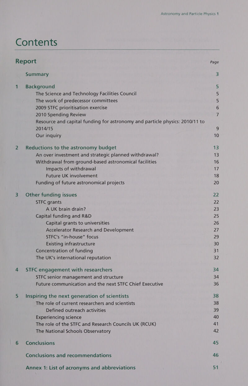   Contents Report Page Summary 3 1 Background 5 The Science and Technology Facilities Council 5 The work of predecessor committees 5 2009 STFC prioritisation exercise 6 2010 Spending Review 7 Resource and capital funding for astronomy and particle physics: 2010/11 to 2014/15 Our inquiry 10 2 Reductions to the astronomy budget 13 An over investment and strategic planned withdrawal? i Withdrawal from ground-based astronomical facilities 16 Impacts of withdrawal Ws Future UK involvement 18 Funding of future astronomical projects 20 3 Other funding issues 22 STFC grants 22 A UK brain drain? 23 Capital funding and R&amp;D 25 Capital grants to universities 26 Accelerator Research and Development 27 STFC’s “in-house” focus 29 Existing infrastructure 30 Concentration of funding 31 The UK’s international reputation BZ 4 STFC engagement with researchers 34 STFC senior management and structure 34 Future communication and the next STFC Chief Executive 36 5 Inspiring the next generation of scientists 38 The role of current researchers and scientists 38 Defined outreach activities ah) Experiencing science 40 The role of the STFC and Research Councils UK (RCUK) 41 The National Schools Observatory 42 6 Conclusions 45 Conclusions and recommendations 46 Annex 1: List of acronyms and abbreviations 51