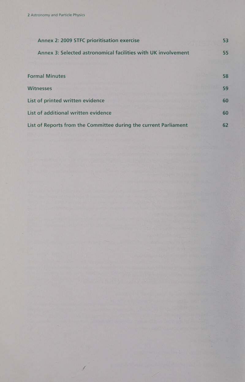 Annex 2: 2009 STFC prioritisation exercise Annex 3: Selected astronomical facilities with UK involvement Formal Minutes Witnesses List of printed written evidence List of additional written evidence List of Reports from the Committee during the current Parliament 3a 55 58 59 60 60 62