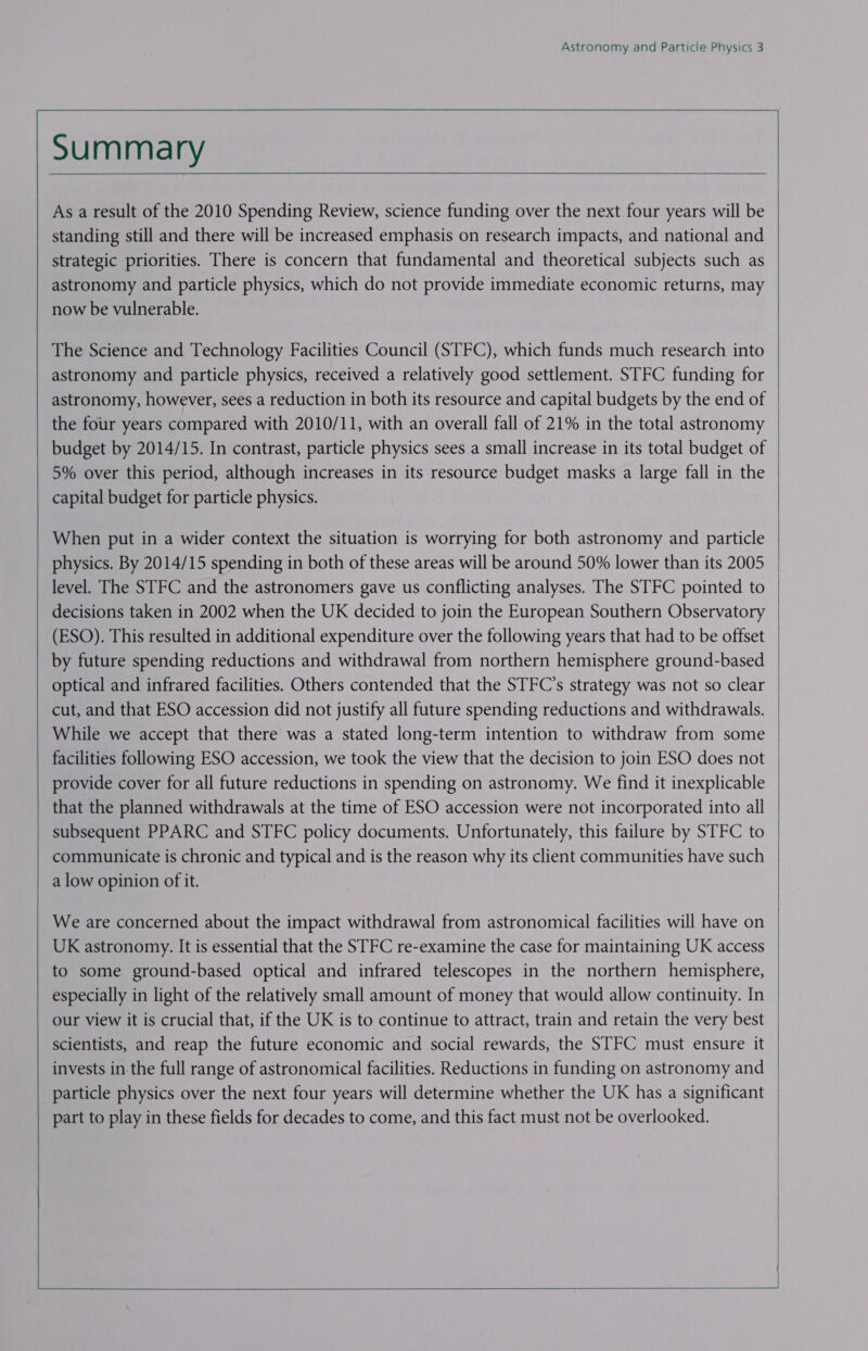 As a result of the 2010 Spending Review, science funding over the next four years will be standing still and there will be increased emphasis on research impacts, and national and strategic priorities. There is concern that fundamental and theoretical subjects such as astronomy and particle physics, which do not provide immediate economic returns, may now be vulnerable. The Science and Technology Facilities Council (STFC), which funds much research into astronomy and particle physics, received a relatively good settlement. STFC funding for astronomy, however, sees a reduction in both its resource and capital budgets by the end of 5% over this period, although increases in its resource budget masks a large fall in the capital budget for particle physics. When put in a wider context the situation is worrying for both astronomy and particle physics. By 2014/15 spending in both of these areas will be around 50% lower than its 2005 level. The STFC and the astronomers gave us conflicting analyses. The STFC pointed to decisions taken in 2002 when the UK decided to join the European Southern Observatory by future spending reductions and withdrawal from northern hemisphere ground-based optical and infrared facilities. Others contended that the STFC’s strategy was not so clear cut, and that ESO accession did not justify all future spending reductions and withdrawals. While we accept that there was a stated long-term intention to withdraw from some subsequent PPARC and STFC policy documents. Unfortunately, this failure by STFC to communicate is chronic and typical and is the reason why its client communities have such a low opinion of it. We are concerned about the impact withdrawal from astronomical facilities will have on to some ground-based optical and infrared telescopes in the northern hemisphere, especially in light of the relatively small amount of money that would allow continuity. In scientists, and reap the future economic and social rewards, the STFC must ensure it invests in the full range of astronomical facilities. Reductions in funding on astronomy and particle physics over the next four years will determine whether the UK has a significant part to play in these fields for decades to come, and this fact must not be overlooked.