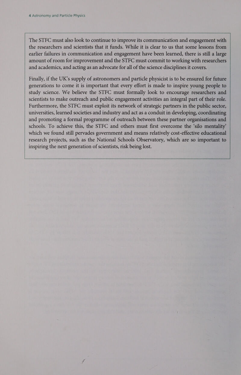  The STFC must also look to continue to improve its communication and engagement with the researchers and scientists that it funds. While it is clear to us that some lessons from earlier failures in communication and engagement have been learned, there is still a large amount of room for improvement and the STFC must commit to working with researchers and academics, and acting as an advocate for all of the science disciplines it covers.         Finally, if the UK’s supply of astronomers and particle physicist is to be ensured for future generations to come it is important that every effort is made to inspire young people to study science. We believe the STFC must formally look to encourage researchers and scientists to make outreach and public engagement activities an integral part of their role. Furthermore, the STFC must exploit its network of strategic partners in the public sector, universities, learned societies and industry and act as a conduit in developing, coordinating and promoting a formal programme of outreach between these partner organisations and schools. To achieve this, the STFC and others must first overcome the ‘silo mentality which we found still pervades government and means relatively cost-effective educational research projects, such as the National Schools Observatory, which are so important to inspiring the next generation of scientists, risk being lost.              