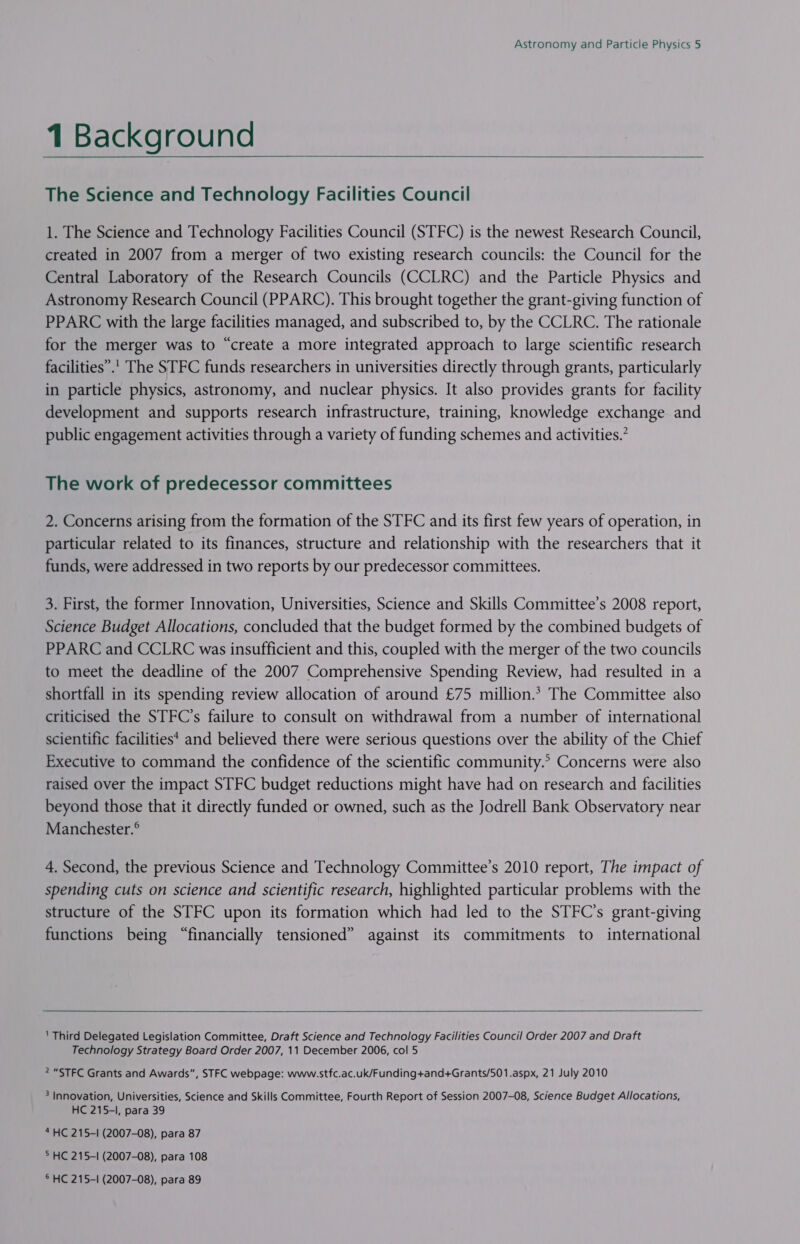 1 Background  The Science and Technology Facilities Council 1. The Science and Technology Facilities Council (STFC) is the newest Research Council, created in 2007 from a merger of two existing research councils: the Council for the Central Laboratory of the Research Councils (CCLRC) and the Particle Physics and Astronomy Research Council (PPARC). This brought together the grant-giving function of PPARC with the large facilities managed, and subscribed to, by the CCLRC. The rationale for the merger was to “create a more integrated approach to large scientific research facilities”.' The STFC funds researchers in universities directly through grants, particularly in particle physics, astronomy, and nuclear physics. It also provides grants for facility development and supports research infrastructure, training, knowledge exchange and public engagement activities through a variety of funding schemes and activities.’ The work of predecessor committees 2. Concerns arising from the formation of the STFC and its first few years of operation, in particular related to its finances, structure and relationship with the researchers that it funds, were addressed in two reports by our predecessor committees. 3. First, the former Innovation, Universities, Science and Skills Committee’s 2008 report, Science Budget Allocations, concluded that the budget formed by the combined budgets of PPARC and CCLRC was insufficient and this, coupled with the merger of the two councils to meet the deadline of the 2007 Comprehensive Spending Review, had resulted in a shortfall in its spending review allocation of around £75 million.* The Committee also criticised the STFC’s failure to consult on withdrawal from a number of international scientific facilities* and believed there were serious questions over the ability of the Chief Executive to command the confidence of the scientific community.’ Concerns were also raised over the impact STFC budget reductions might have had on research and facilities beyond those that it directly funded or owned, such as the Jodrell Bank Observatory near Manchester.® 4. Second, the previous Science and Technology Committee’s 2010 report, The impact of spending cuts on science and scientific research, highlighted particular problems with the structure of the STFC upon its formation which had led to the STFC’s grant-giving functions being “financially tensioned” against its commitments to international   ' Third Delegated Legislation Committee, Draft Science and Technology Facilities Council Order 2007 and Draft Technology Strategy Board Order 2007, 11 December 2006, col 5 2 “STFC Grants and Awards”, STFC webpage: www.stfc.ac.uk/Funding+and+Grants/501.aspx, 21 July 2010 ? Innovation, Universities, Science and Skills Committee, Fourth Report of Session 2007-08, Science Budget Allocations, HC 215-1, para 39 “HC 215-1 (2007-08), para 87 ° HC 215-1 (2007-08), para 108 ® HC 215-I (2007-08), para 89