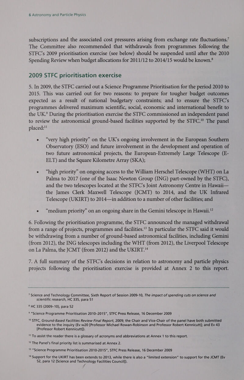 subscriptions and the associated cost pressures arising from exchange rate fluctuations.’ The Committee also recommended that withdrawals from programmes following the STFC’s 2009 prioritisation exercise (see below) should be suspended until after the 2010 Spending Review when budget allocations for 2011/12 to 2014/15 would be known.° 2009 STFC prioritisation exercise 5. In 2009, the STFC carried out a Science Programme Prioritisation for the period 2010 to 2015. This was carried out for two reasons: to prepare for tougher budget outcomes expected as a result of national budgetary constraints; and to ensure the STFC’s programmes delivered maximum scientific, social, economic and international benefit to the UK.’ During the prioritisation exercise the STFC commissioned an independent panel to review the astronomical ground-based facilities supported by the STFC.° The panel placed:” e “very high priority” on the UK’s ongoing involvement in the European Southern Observatory (ESO) and future involvement in the development and operation of two future astronomical projects, the European-Extremely Large Telescope (E- ELT) and the Square Kilometre Array (SKA); e “high priority” on ongoing access to the William Herschel Telescope (WHT) on La Palma to 2017 (one of the Isaac Newton Group (ING) part-owned by the STFC), and the two telescopes located at the STFC’s Joint Astronomy Centre in Hawaii— the James Clerk Maxwell Telescope (JCMT) to 2014, and the UK Infrared Telescope (UKIRT) to 2014—in addition to a number of other facilities; and e “medium priority” on an ongoing share in the Gemini telescope in Hawaii.” 6. Following the prioritisation programme, the STFC announced the managed withdrawal from a range of projects, programmes and facilities.’ In particular the STFC said it would be withdrawing from a number of ground-based astronomical facilities, including Gemini (from 2012), the ING telescopes including the WHT (from 2012), the Liverpool Telescope on La Palma, the JCMT (from 2012) and the UKIRT.“ 7. A full summary of the STFC’s decisions in relation to astronomy and particle physics projects following the prioritisation exercise is provided at Annex 2 to this report. 7 Science and Technology Committee, Sixth Report of Session 2009-10, The impact of spending cuts on science and scientific research, HC 335, para 51 8 HC 335 (2009-10), para 52 * “Science Programme Prioritisation 2010-2015”, STFC Press Release, 16 December 2009 '0 STFC, Ground-Based Facilities Review Final Report, 2009; the Chair and Vice-Chair of the panel have both submitted evidence to the inquiry (Ev w20 [Professor Michael Rowan-Robinson and Professor Robert Kennicutt]; and Ev 43 [Professor Robert Kennicutt]). To assist the reader there is a glossary of acronyms and abbreviations at Annex 1 to this report. ” The Panel's final priority list is summarised at Annex 2. 8 “Science Programme Prioritisation 2010-2015, STFC Press Release, 16 December 2009 4 Support for the UKIRT has been extends to 2013, while there is also a “limited extension” to support for the JCMT (Ev 52, para 12 [Science and Technology Facilities Council]). ~