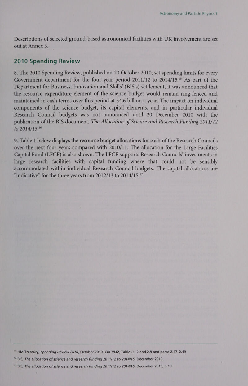 Descriptions of selected ground-based astronomical facilities with UK involvement are set out at Annex 3. 2010 Spending Review 8. The 2010 Spending Review, published on 20 October 2010, set spending limits for every Government department for the four year period 2011/12 to 2014/15. As part of the Department for Business, Innovation and Skills’ (BIS’s) settlement, it was announced that the resource expenditure element of the science budget would remain ring-fenced and maintained in cash terms over this period at £4.6 billion a year. The impact on individual components of the science budget, its capital elements, and in particular individual Research Council budgets was not announced until 20 December 2010 with the publication of the BIS document, The Allocation of Science and Research Funding 2011/12 to 2014/15.° 9. Table 1 below displays the resource budget allocations for each of the Research Councils over the next four years compared with 2010/11. The allocation for the Large Facilities Capital Fund (LFCF) is also shown. The LFCF supports Research Councils’ investments in large research facilities with capital funding where that could not be sensibly accommodated within individual Research Council budgets. The capital allocations are “indicative” for the three years from 2012/13 to 2014/15.”  'S HM Treasury, Spending Review 2010, October 2010, Cm 7942, Tables 1, 2 and 2.9 and paras 2.47-2.49 '© BIS, The allocation of science and research funding 2011/12 to 2014/15, December 2010 ’ BIS, The allocation of science and research funding 2011/12 to 2014/15, December 2010, p 19