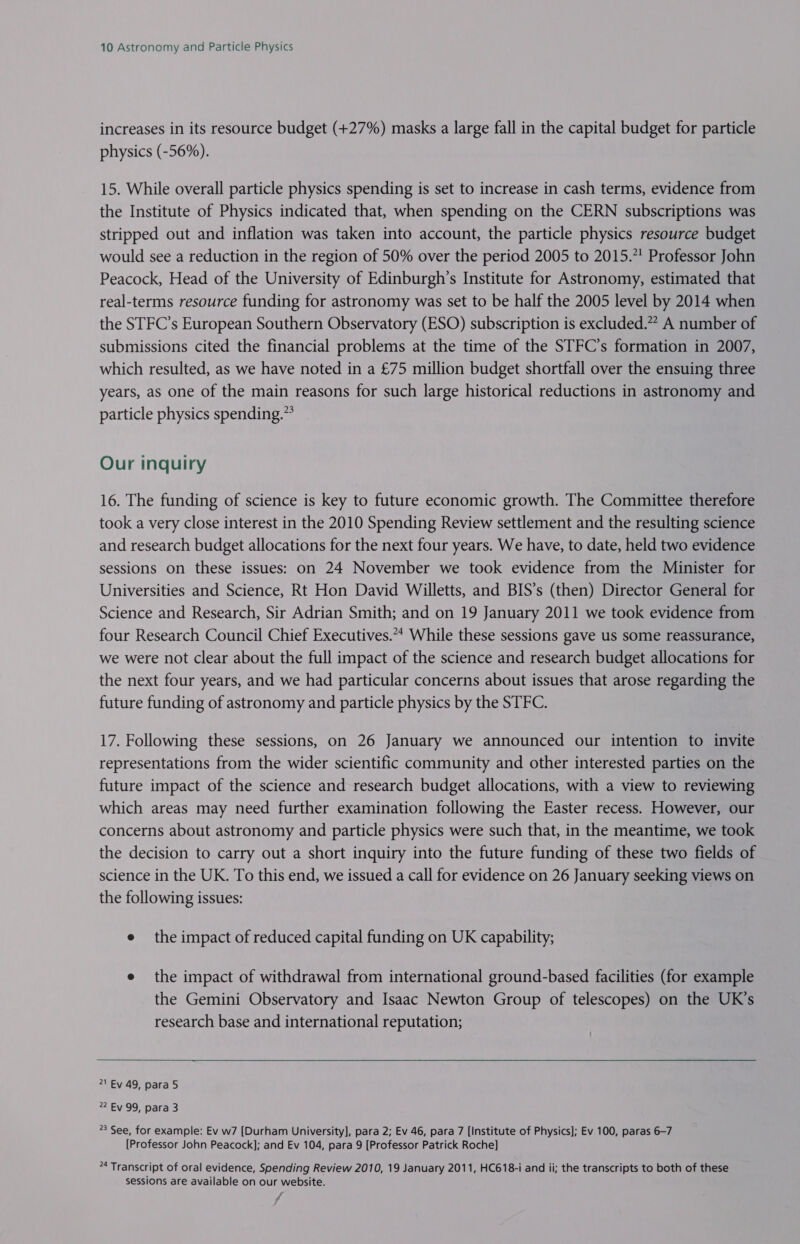increases in its resource budget (+27%) masks a large fall in the capital budget for particle physics (-56%). 15. While overall particle physics spending is set to increase in cash terms, evidence from the Institute of Physics indicated that, when spending on the CERN subscriptions was stripped out and inflation was taken into account, the particle physics resource budget would see a reduction in the region of 50% over the period 2005 to 2015.7 Professor John Peacock, Head of the University of Edinburgh’s Institute for Astronomy, estimated that real-terms resource funding for astronomy was set to be half the 2005 level by 2014 when the STFC’s European Southern Observatory (ESO) subscription is excluded.” A number of submissions cited the financial problems at the time of the STFC’s formation in 2007, which resulted, as we have noted in a £75 million budget shortfall over the ensuing three years, as one of the main reasons for such large historical reductions in astronomy and particle physics spending.” Our inquiry 16. The funding of science is key to future economic growth. The Committee therefore took a very close interest in the 2010 Spending Review settlement and the resulting science and research budget allocations for the next four years. We have, to date, held two evidence sessions on these issues: on 24 November we took evidence from the Minister for Universities and Science, Rt Hon David Willetts, and BIS’s (then) Director General for Science and Research, Sir Adrian Smith; and on 19 January 2011 we took evidence from four Research Council Chief Executives.“ While these sessions gave us some reassurance, we were not clear about the full impact of the science and research budget allocations for the next four years, and we had particular concerns about issues that arose regarding the future funding of astronomy and particle physics by the STFC. 17. Following these sessions, on 26 January we announced our intention to invite representations from the wider scientific community and other interested parties on the future impact of the science and research budget allocations, with a view to reviewing which areas may need further examination following the Easter recess. However, our concerns about astronomy and particle physics were such that, in the meantime, we took the decision to carry out a short inquiry into the future funding of these two fields of science in the UK. To this end, we issued a call for evidence on 26 January seeking views on the following issues: e the impact of reduced capital funding on UK capability; e the impact of withdrawal from international ground-based facilities (for example the Gemini Observatory and Isaac Newton Group of telescopes) on the UK’s research base and international reputation; 21 Ey 49, para 5 2 Ey 99, para 3 3 See, for example: Ev w7 [Durham University], para 2; Ev 46, para 7 [Institute of Physics]; Ev 100, paras 6-7 [Professor John Peacock]; and Ev 104, para 9 [Professor Patrick Roche] 4 Transcript of oral evidence, Soending Review 2010, 19 January 2011, HC618-i and ii; the transcripts to both of these sessions are available on our website. /