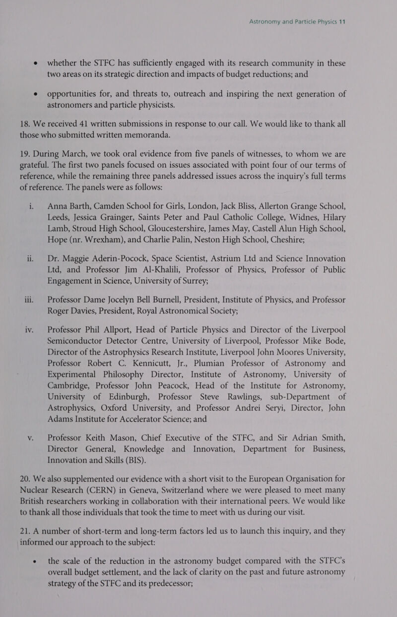 e whether the STFC has sufficiently engaged with its research community in these two areas on its strategic direction and impacts of budget reductions; and ¢ opportunities for, and threats to, outreach and inspiring the next generation of astronomers and particle physicists. 18. We received 41 written submissions in response to our call. We would like to thank all those who submitted written memoranda. 19. During March, we took oral evidence from five panels of witnesses, to whom we are grateful. The first two panels focused on issues associated with point four of our terms of reference, while the remaining three panels addressed issues across the inquiry’s full terms of reference. The panels were as follows: i. Anna Barth, Camden School for Girls, London, Jack Bliss, Allerton Grange School, Leeds, Jessica Grainger, Saints Peter and Paul Catholic College, Widnes, Hilary Lamb, Stroud High School, Gloucestershire, James May, Castell Alun High School, Hope (nr. Wrexham), and Charlie Palin, Neston High School, Cheshire; iii Dr. Maggie Aderin-Pocock, Space Scientist, Astrium Ltd and Science Innovation Ltd, and Professor Jim Al-Khalili, Professor of Physics, Professor of Public Engagement in Science, University of Surrey; iii. | Professor Dame Jocelyn Bell Burnell, President, Institute of Physics, and Professor Roger Davies, President, Royal Astronomical Society; iv. Professor Phil Allport, Head of Particle Physics and Director of the Liverpool Semiconductor Detector Centre, University of Liverpool, Professor Mike Bode, Director of the Astrophysics Research Institute, Liverpool John Moores University, Professor Robert C. Kennicutt, Jr., Plumian Professor of Astronomy and Experimental Philosophy Director, Institute of Astronomy, University of Cambridge, Professor John Peacock, Head of the Institute for Astronomy, University of Edinburgh, Professor Steve Rawlings, sub-Department of Astrophysics, Oxford University, and Professor Andrei Seryi, Director, John Adams Institute for Accelerator Science; and v. Professor Keith Mason, Chief Executive of the STFC, and Sir Adrian Smith, Director General, Knowledge and Innovation, Department for Business, Innovation and Skills (BIS). 20. We also supplemented our evidence with a short visit to the European Organisation for Nuclear Research (CERN) in Geneva, Switzerland where we were pleased to meet many British researchers working in collaboration with their international peers. We would like to thank all those individuals that took the time to meet with us during our visit. 21. A number of short-term and long-term factors led us to launch this inquiry, and they informed our approach to the subject: e the scale of the reduction in the astronomy budget compared with the STFC’s overall budget settlement, and the lack of clarity on the past and future astronomy strategy of the STFC and its predecessor;