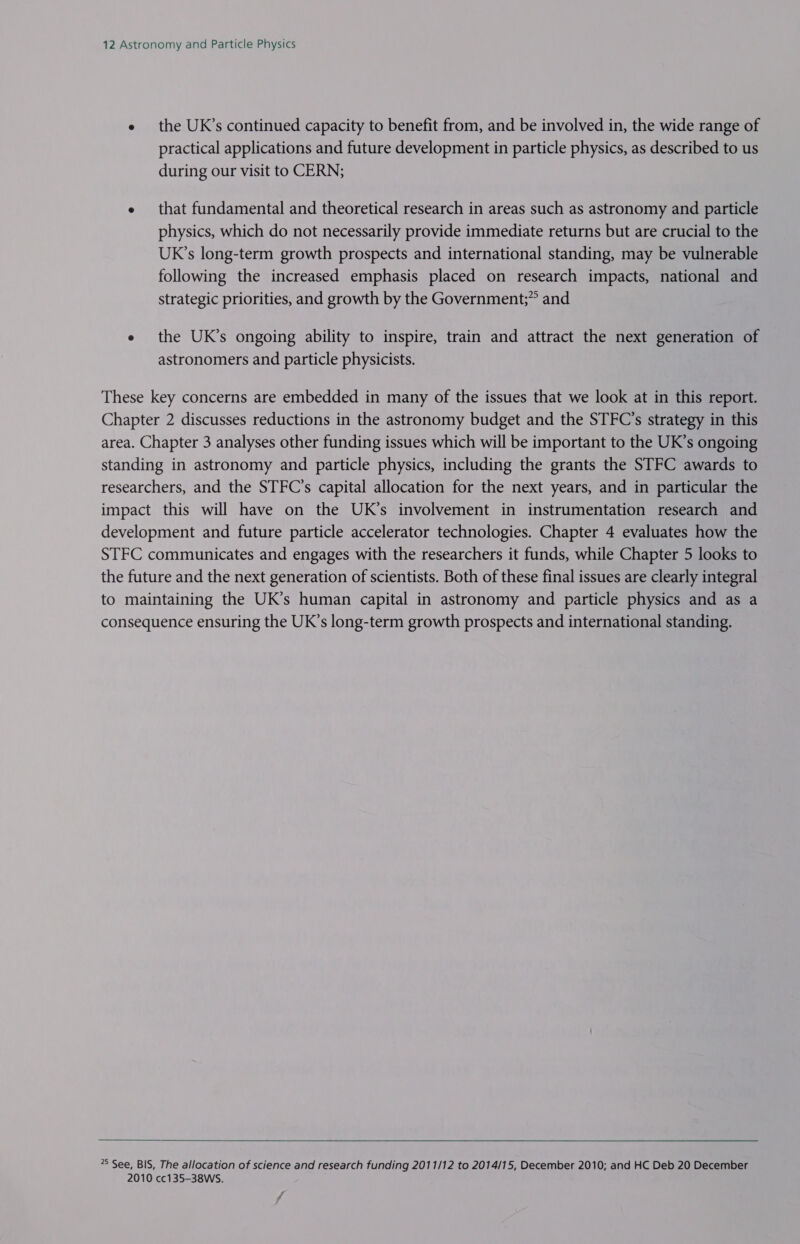 e the UK’s continued capacity to benefit from, and be involved in, the wide range of practical applications and future development in particle physics, as described to us during our visit to CERN; e that fundamental and theoretical research in areas such as astronomy and particle physics, which do not necessarily provide immediate returns but are crucial to the UK’s long-term growth prospects and international standing, may be vulnerable following the increased emphasis placed on research impacts, national and strategic priorities, and growth by the Government;” and e the UK’s ongoing ability to inspire, train and attract the next generation of astronomers and particle physicists. These key concerns are embedded in many of the issues that we look at in this report. Chapter 2 discusses reductions in the astronomy budget and the STFC’s strategy in this area. Chapter 3 analyses other funding issues which will be important to the UK’s ongoing standing in astronomy and particle physics, including the grants the STFC awards to researchers, and the STFC’s capital allocation for the next years, and in particular the impact this will have on the UK’s involvement in instrumentation research and development and future particle accelerator technologies. Chapter 4 evaluates how the STFC communicates and engages with the researchers it funds, while Chapter 5 looks to the future and the next generation of scientists. Both of these final issues are clearly integral to maintaining the UK’s human capital in astronomy and particle physics and as a consequence ensuring the UK’s long-term growth prospects and international standing. 5 See, BIS, The allocation of science and research funding 2011/12 to 2014/15, December 2010; and HC Deb 20 December 2010 cc135-38WS.