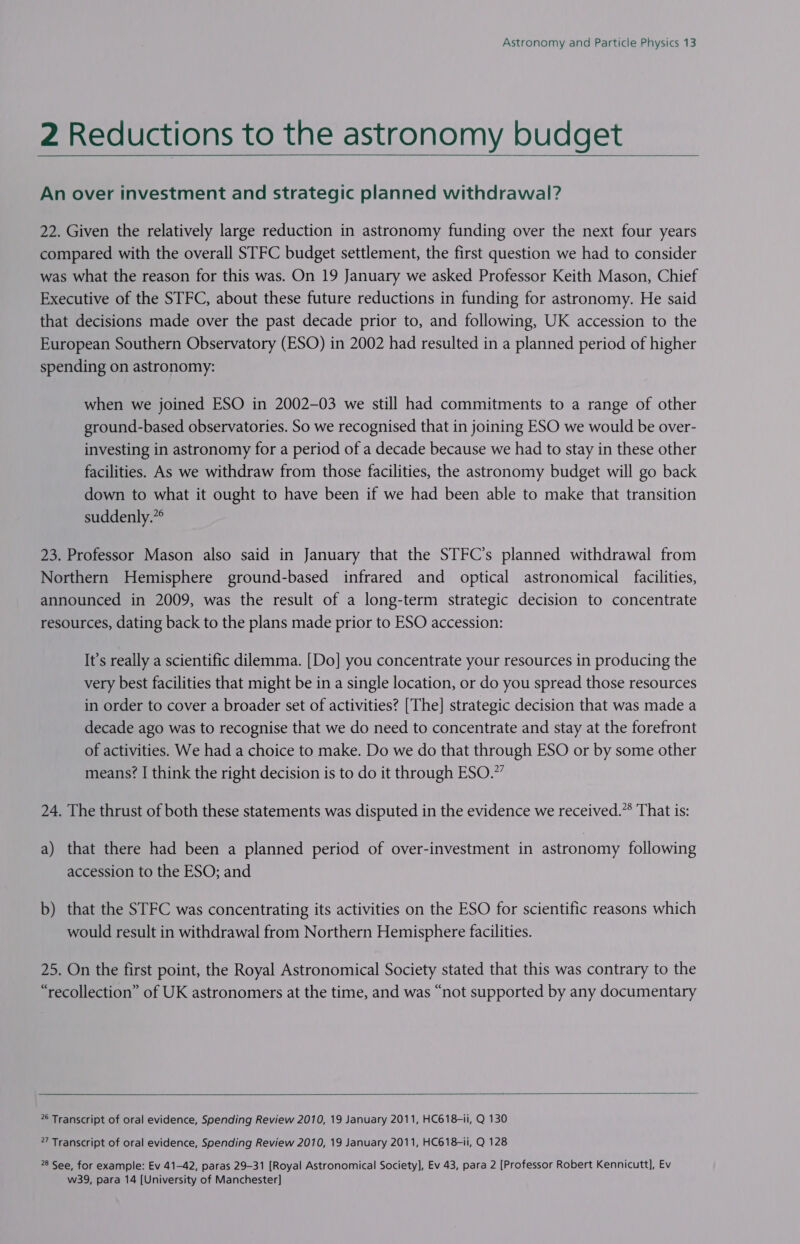  2 Reductions to the astronomy budget _ An over investment and strategic planned withdrawal? 22. Given the relatively large reduction in astronomy funding over the next four years compared with the overall STFC budget settlement, the first question we had to consider was what the reason for this was. On 19 January we asked Professor Keith Mason, Chief Executive of the STFC, about these future reductions in funding for astronomy. He said that decisions made over the past decade prior to, and following, UK accession to the European Southern Observatory (ESO) in 2002 had resulted in a planned period of higher spending on astronomy: when we joined ESO in 2002-03 we still had commitments to a range of other ground-based observatories. So we recognised that in joining ESO we would be over- investing in astronomy for a period of a decade because we had to stay in these other facilities. As we withdraw from those facilities, the astronomy budget will go back down to what it ought to have been if we had been able to make that transition suddenly.”* 23. Professor Mason also said in January that the STFC’s planned withdrawal from Northern Hemisphere ground-based infrared and optical astronomical facilities, announced in 2009, was the result of a long-term strategic decision to concentrate resources, dating back to the plans made prior to ESO accession: It’s really a scientific dilemma. [Do] you concentrate your resources in producing the very best facilities that might be in a single location, or do you spread those resources in order to cover a broader set of activities? [The] strategic decision that was made a decade ago was to recognise that we do need to concentrate and stay at the forefront of activities. We had a choice to make. Do we do that through ESO or by some other means? I think the right decision is to do it through ESO.” 24. The thrust of both these statements was disputed in the evidence we received.” That is: a) that there had been a planned period of over-investment in astronomy following accession to the ESO; and b) that the STFC was concentrating its activities on the ESO for scientific reasons which would result in withdrawal from Northern Hemisphere facilities. 25. On the first point, the Royal Astronomical Society stated that this was contrary to the “recollection” of UK astronomers at the time, and was “not supported by any documentary   6 Transcript of oral evidence, Spending Review 2010, 19 January 2011, HC618-ii, Q 130 27 Transcript of oral evidence, Spending Review 2010, 19 January 2011, HC618-1i, Q 128 28 See, for example: Ev 41-42, paras 29-31 [Royal Astronomical Society], Ev 43, para 2 [Professor Robert Kennicutt], Ev w39, para 14 [University of Manchester]