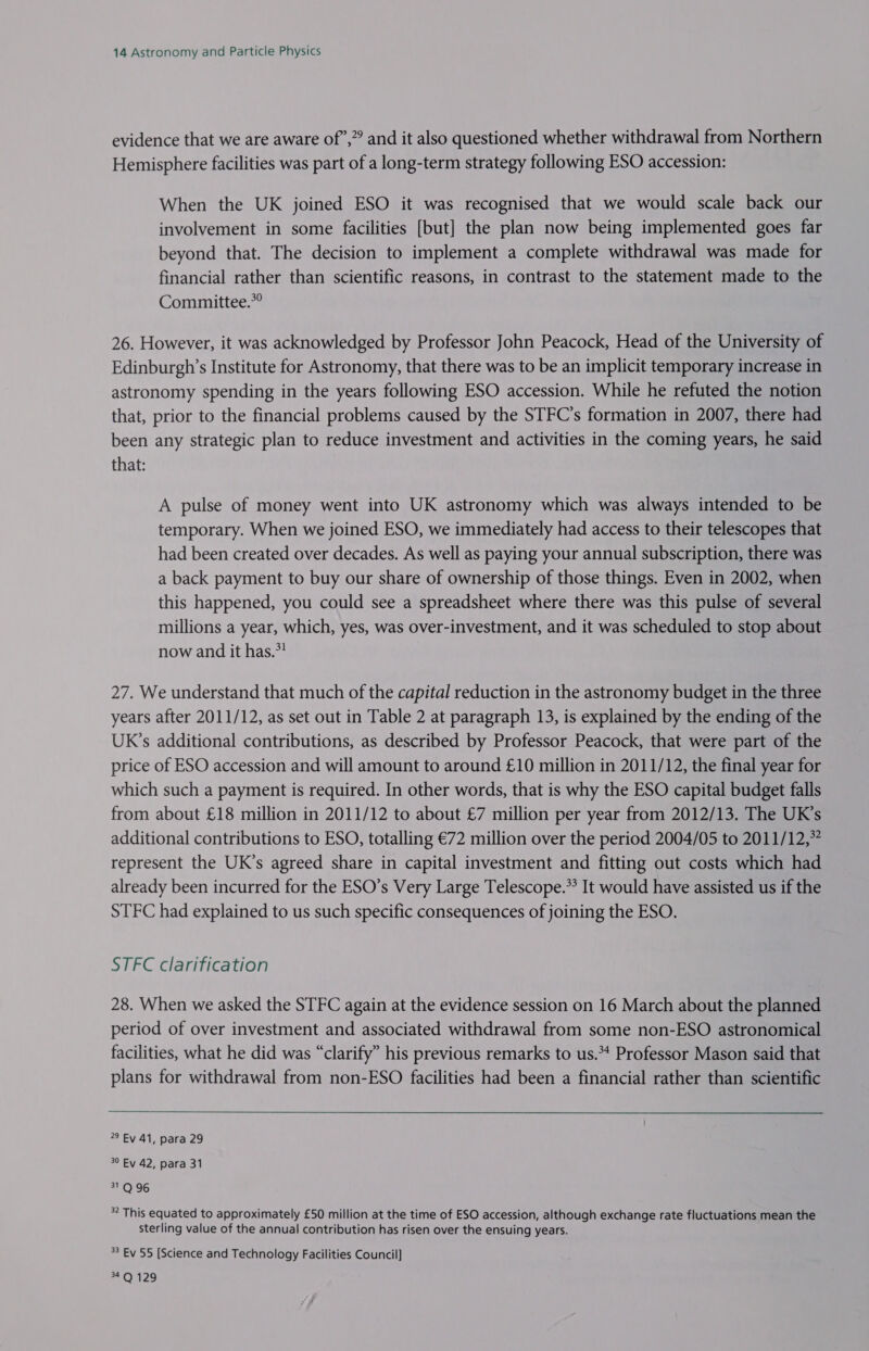 evidence that we are aware of’,”’ and it also questioned whether withdrawal from Northern Hemisphere facilities was part of a long-term strategy following ESO accession: When the UK joined ESO it was recognised that we would scale back our involvement in some facilities [but] the plan now being implemented goes far beyond that. The decision to implement a complete withdrawal was made for financial rather than scientific reasons, in contrast to the statement made to the Committee.” 26. However, it was acknowledged by Professor John Peacock, Head of the University of Edinburgh’s Institute for Astronomy, that there was to be an implicit temporary increase in astronomy spending in the years following ESO accession. While he refuted the notion that, prior to the financial problems caused by the STFC’s formation in 2007, there had been any strategic plan to reduce investment and activities in the coming years, he said that: A pulse of money went into UK astronomy which was always intended to be temporary. When we joined ESO, we immediately had access to their telescopes that had been created over decades. As well as paying your annual subscription, there was a back payment to buy our share of ownership of those things. Even in 2002, when this happened, you could see a spreadsheet where there was this pulse of several millions a year, which, yes, was over-investment, and it was scheduled to stop about now and it has.” 27. We understand that much of the capital reduction in the astronomy budget in the three years after 2011/12, as set out in Table 2 at paragraph 13, is explained by the ending of the UK’s additional contributions, as described by Professor Peacock, that were part of the price of ESO accession and will amount to around £10 million in 2011/12, the final year for which such a payment is required. In other words, that is why the ESO capital budget falls from about £18 million in 2011/12 to about £7 million per year from 2012/13. The UK’s additional contributions to ESO, totalling €72 million over the period 2004/05 to 2011/12,” represent the UK’s agreed share in capital investment and fitting out costs which had already been incurred for the ESO’s Very Large Telescope.** It would have assisted us if the STFC had explained to us such specific consequences of joining the ESO. STFC clarification 28. When we asked the STFC again at the evidence session on 16 March about the planned period of over investment and associated withdrawal from some non-ESO astronomical facilities, what he did was “clarify” his previous remarks to us.*4 Professor Mason said that plans for withdrawal from non-ESO facilities had been a financial rather than scientific  22 Ev 41, para 29 3° Ev 42, para 31 31 Q 96 * This equated to approximately £50 million at the time of ESO accession, although exchange rate fluctuations mean the sterling value of the annual contribution has risen over the ensuing years. 3 Ev 55 [Science and Technology Facilities Council] 4'Q)\129